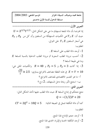 ‫ﺍﳌﻮﺳﻢ ﺍﳉﺎﻣﻌﻲ: 3002/4002‬                  ‫ﺟﺎﻣﻌﺔ ﳏﻤﺪ ﺑﻮﺿﻴﺎﻑ، ﺍﳌﺴﻴﻠﺔ-ﺍﳉﺰﺍﺋﺮ‬
                      ‫ﻣﺴﺎﺑﻘﺔ ﺍﻟﺪﺧﻮﻝ ﻟﻠﺴﻨﺔ ﺍﻷﻭﱃ ﻣﺎﺟﺴﺘﲑ‬

 ‫ﺍﻟﺘﻤﺮﻳﻦ ﺍﻷﻭﻝ:---------------------------------‬
   ‫⁄ =‬          ‫⁄‬
                    ‫ﺇﺫﺍ ﺍﻓﺘﺮﺿﻨﺎ ﺑﺄﻥ ﺩﺍﻟﺔ ﺍﳌﻨﻔﻌﺔ ﳌﺴﺘﻬﻠﻚ ﻣﺎ ﻫﻲ ﻋﻠﻰ ﺍﻟﺸﻜﻞ ﺍﻟﺘﺎﱄ:‬
   ‫ﻭ‬      ‫ﺣﻴﺚ ﺃﻥ: ﻭ ﻫﻲ ﺍﻟﻜﻤﻴﺎﺕ ﺍﳌﺴﺘﻬﻠﻜﺔ ﻣﻦ ﺍﻟﺴﻠﻌﺘﲔ ﻭﺃﻥ ﻛﻞ ﻣﻦ‬
                                     ‫ﻫﻲ ﺃﺳﻌﺎﺭ ﺍﻟﺴﻠﻌﺘﲔ ﻭ ﻋﻠﻰ ﺍﻟﺘﻮﺍﱄ.‬
                                                                   ‫ﺍﳌﻄﻠﻮﺏ:‬
                                      ‫1- ﺃﻭﺟﺪ ﺩﺍﻟﺔ ﺍﻟﻄﻠﺐ ﻋﻠﻰ ﺍﻟﺴﻠﻌﺔ .‬
  ‫2- ﺃﺣﺴﺐ ﻣﺮﻭﻧﺔ ﺍﻟﻄﻠﺐ ﺍﻟﺴﻌﺮﻳﺔ ﰒ ﻣﺮﻭﻧﺔ ﺍﻟﻄﻠﺐ ﺍﻟﺪﺧﻠﻴﺔ ﺑﺎﻟﻨﺴﺒﺔ ﻟﻠﺴﻠﻌﺔ‬
                                                    ‫ﻭﻣﺎ ﻫﻲ ﻃﺒﻴﻌﺔ ﺍﻟﺴﻠﻌﺔ ؟‬
‫ﻭﺍﻟﻜﻤﻴﺎﺕ ﺍﳌﺜﻠﻰ ﻫﻲ:‬         ‫ﻭ 04 =‬       ‫ﻭ 5=‬         ‫3- ﺇﺫﺍ ﻛﺎﻧﺖ 3 =‬
           ‫ﰲ ﻫﺬﻩ ﺍﻟﻨﻘﻄﺔ ﻣﻀﺎﻋﻒ ﻻﻏﺮﺍﻧﺞ ﻳﺴﺎﻭﻱ: 5.2 ≅‬
      ‫√‬
                                                                 ‫=‬     ‫01 =‬
                            ‫ﺃ- ﻣﺎ ﻫﻮ ﺍﻟﺘﻔﺴﲑ ﺍﻻﻗﺘﺼﺎﺩﻱ ﳌﻀﺎﻋﻒ ﻻﻏﺮﺍﻧﺞ ؟‬
                           ‫ﺏ- ﺍﺳﺘﻨﺘﺞ ﺗﺄﺛﲑ ﺯﻳﺎﺩﺓ ﺩﺧﻞ ﺍﳌﺴﺘﻬﻠﻚ ﺑ 2 ﺩﺝ ؟‬
‫ﺍﻟﺘﻤﺮﻳﻦ ﺍﻟﺜﺎﱐ: ---------------------------------‬
   ‫ﻣﻨﺘﺞ ﻣﺘﺤﻜﻢ ﰲ ﺇﻧﺘﺎﺝ ﺍﻟﺴﻠﻌﺔ ﺣﻴﺚ ﺩﺍﻟﺔ ﺍﻟﻄﻠﺐ ﻋﻠﻴﻬﺎ ﺗﺄﺧﺬ ﺍﻟﺸﻜﻞ ﺍﻟﺘﺎﱄ:‬
                                                   ‫02 + )2⁄1(− =‬

        ‫2=‬       ‫5 + 01 −‬           ‫ﻛﻤﺎ ﺃﻥ ﺩﺍﻟﺔ ﺍﻟﺘﻜﻠﻔﺔ ﺗﺘﻤﺜﻞ ﰲ ﺍﻟﺼﻴﻐﺔ ﺍﻟﺘﺎﻟﻴﺔ:‬
                                                                     ‫ﺍﳌﻄﻠﻮﺏ:‬
                                          ‫1- ﺃﻭﺟﺪ ﺣﺠﻢ ﺍﻹﻧﺘﺎﺝ ﳍﺬﺍ ﺍﳌﻨﺘﺞ.‬
                            ‫2- ﺃﻭﺟﺪ ﺍﻟﺘﻜﻠﻔﺔ ﺍﳊﺪﻳﺔ ﻭﺍﻹﻳﺮﺍﺩ ﺍﳊﺪﻱ ﳍﺬﺍ ﺍﳌﻨﺘﺞ.‬
                                    ‫931‬
 