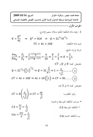 ‫ﺍﻟﺘﺎﺭﻳﺦ: 41/01/9002‬                          ‫ﺟﺎﻣﻌﺔ ﳏﻤﺪ ﺧﻴﻀﺮ، ﺑﺴﻜﺮﺓ-ﺍﳉﺰﺍﺋﺮ‬
‫ﺍﻹﺟﺎﺑﺔ ﺍﻟﻨﻤﻮﺫﺟﻴﺔ ﻣﺴﺎﺑﻘﺔ ﺍﻟﺪﺧﻮﻝ ﻟﻠﺴﻨﺔ ﺍﻷﻭﱃ ﻣﺎﺟﺴﺘﲑ-ﲣﺼﺺ ﺍﻻﻗﺘﺼﺎﺩ ﺍﻟﺼﻨﺎﻋﻲ‬

‫ﺍﳉﻮﺍﺏ ﺍﻷﻭﻝ:---------------------------------‬
                               ‫1- ﺇﳚﺎﺩ ﺩﺍﻟﺔ ﺍﻟﺘﻜﻠﻔﺔ ﺍﻟﻜﻠﻴﺔ ﺑﺪﻻﻟﺔ ﺣﺠﻢ ﺍﻹﻧﺘﺎﺝ:‬

 ‫=‬            ‫⇒‬           ‫4=‬          ‫⇒‬       ‫2=‬
     ‫4‬
                              ‫01 + 4 =‬                          ‫ﻟﺪﻳﻨﺎ ﺩﺍﻟﺔ ﺍﻟﺘﻜﻠﻔﺔ:‬
                                                              ‫ﺷﺮﻁ ﺗﻮﺍﺯﻥ ﺍﳌﻨﺘﺞ:‬
                      ‫⁄‬       ‫⁄‬
                                      ‫4‬              ‫2‬              ‫2‬
      ‫=‬       ‫⇒‬   ‫⁄‬           ‫⁄‬   ‫=‬      ‫⇒‬       ‫=‬     ‫⇒‬        ‫=‬
                                      ‫01‬             ‫5‬              ‫5‬
                                                ‫:‬       ‫ﻭ‬   ‫ﰲ‬       ‫ﺑﺘﻌﻮﻳﺾ ﻗﻴﻤﺔ‬

 ‫2=‬                       ‫⇒‬       ‫2=‬        ‫⇒‬       ‫=‬       ‫1 .… … …‬

  ‫01 + 4 =‬         ‫01 + 4 ⇒‬                  ‫⇒‬          ‫2 .…… 8 =‬

                                                     ‫ﺑﺘﻌﻮﻳﺾ ﻗﻴﻤﺔ 1 ﰲ 2 ﳒﺪ:‬

  ‫8=‬              ‫⇒‬        ‫=‬                                ‫ﻭﻫﻮ ﺍﳌﻄﻠﻮﺏ:‬

                                             ‫• ﺣﺴﺎﺏ ﺍﻟﺘﻜﻠﻔﺔ ﺍﳌﺘﻮﺳﻄﺔ ﻭﺍﳊﺪﻳﺔ:‬
  ‫=‬       ‫=‬                                             ‫:‬   ‫ﺃ-ﺍﻟﺘﻜﻠﻔﺔ ﺍﳌﺘﻮﺳﻄﺔ‬

   ‫=‬       ‫=‬
                                                        ‫:‬    ‫ﺏ-ﺍﻟﺘﻜﻠﻔﺔ ﺍﳊﺪﻳﺔ‬

                                       ‫41‬
 
