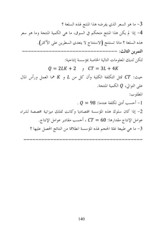 ‫3- ﻣﺎ ﻫﻮ ﺍﻟﺴﻌﺮ ﺍﻟﺬﻱ ﻳﻔﺮﺿﻪ ﻫﺬﺍ ﺍﳌﻨﺘﺞ ﳍﺬﻩ ﺍﻟﺴﻠﻌﺔ ؟‬
‫4- ﺇﺫﺍ ﱂ ﻳﻜﻦ ﻫﺬﺍ ﺍﳌﻨﺘﺞ ﻣﺘﺤﻜﻢ ﰲ ﺍﻟﺴﻮﻕ، ﻣﺎ ﻫﻲ ﺍﻟﻜﻤﻴﺔ ﺍﳌﻨﺘﺠﺔ ﻭﻣﺎ ﻫﻮ ﺳﻌﺮ‬
          ‫ﻫﺬﻩ ﺍﻟﺴﻠﻌﺔ ؟ ﻣﺎﺫﺍ ﺗﺴﺘﻨﺘﺞ )ﺍﻻﺳﺘﻨﺘﺎﺝ ﻻ ﻳﺘﻌﺪﻯ ﺍﻟﺴﻄﺮﻳﻦ ﻋﻠﻰ ﺍﻷﻛﺜﺮ(.‬
 ‫ﺍﻟﺘﻤﺮﻳﻦ ﺍﻟﺜﺎﻟﺚ: --------------------------------‬
                            ‫ﻟﺘﻜﻦ ﻟﺪﻳﻚ ﺍﳌﻌﻠﻮﻣﺎﺕ ﺍﻟﺘﺎﻟﻴﺔ ﺍﳋﺎﺻﺔ ﲟﺆﺳﺴﺔ ﺇﻧﺘﺎﺟﻴﺔ:‬
                     ‫ﻭ 2+ 2 =‬                 ‫4+ 3=‬                       ‫.‬




‫ﲤﺜﻞ ﺍﻟﺘﻜﻠﻔﺔ ﺍﻟﻜﻠﻴﺔ ﻭﺃﻥ ﻛﻞ ﻣﻦ ﻭ ﳘﺎ ﺍﻟﻌﻤﻞ ﻭﺭﺃﺱ ﺍﳌﺎﻝ‬                    ‫ﺣﻴﺚ:‬
                                              ‫ﻋﻠﻰ ﺍﻟﺘﻮﺍﱄ، ﺍﻟﻜﻤﻴﺔ ﺍﳌﻨﺘﺠﺔ.‬
                                                                   ‫ﺍﳌﻄﻠﻮﺏ:‬
                                     ‫1- ﺃﺣﺴﺐ ﺃﺩﱏ ﺗﻜﻠﻔﺔ ﻋﻨﺪﻣﺎ: 89 = .‬
‫2- ﺇﺫﺍ ﻛﺎﻥ ﺳﻠﻮﻙ ﻫﺬﻩ ﺍﳌﺆﺳﺴﺔ ﺍﻗﺘﺼﺎﺩﻳﺎ ﻭﻛﺎﻧﺖ ﲤﺘﻠﻚ ﻣﻴﺰﺍﻧﻴﺔ ﳐﺼﺼﺔ ﻟﺸﺮﺍﺀ‬
            ‫، ﺃﺣﺴﺐ ﻣﻘﺎﺩﻳﺮ ﻋﻮﺍﻣﻞ ﺍﻹﻧﺘﺎﺝ.‬      ‫ﻋﻮﺍﻣﻞ ﺍﻹﻧﺘﺎﺝ ﻣﻘﺪﺍﺭﻫﺎ: 06 =‬
      ‫3- ﻣﺎ ﻫﻲ ﻃﺒﻴﻌﺔ ﻏﻠﺔ ﺍﳊﺠﻢ ﳍﺬﻩ ﺍﳌﺆﺳﺴﺔ ﺍﻧﻄﻼﻗﺎ ﻣﻦ ﺍﻟﻨﺘﺎﺋﺞ ﺍﶈﺼﻞ ﻋﻠﻴﻬﺎ ؟‬
 ‫----------------------------------------‬




                                   ‫041‬
 