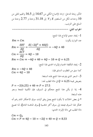‫ﺍﻟﺘﺄﺛﲑ ﺯﻳﺎﺩﺓ ﺍﻟﺪﺧﻞ: ﺍﺯﺩﺍﺩ ﺍﻹﺷﺒﺎﻉ ﺍﻟﻜﻠﻲ ﻣﻦ 76.41 ﺇﱃ 5.61 ﻭﺍﻟﻘﻴﻢ ﺍﳌﺜﻠﻰ ﻣﻦ‬
‫01 ﻭﺣﺪﺍﺕ ﻟﻜﻞ ﻣﻦ ﺍﻟﺴﻠﻌﺘﲔ ﻭ ﺇﱃ 81.13 ﻭﺣﺪﺓ ﻭ 77.2 ﻭﺣﺪﺓ ﻣﻦ‬
                                                    ‫ﺍﻟﺴﻠﻊ ﻋﻠﻰ ﺍﻟﺘﺮﺗﻴﺐ.‬
‫ﺍﳉﻮﺍﺏ ﺍﻟﺜﺎﱐ: ---------------------------------‬
                                          ‫1- ﺇﳚﺎﺩ ﺣﺠﻢ ﺍﻹﻧﺘﺎﺝ ﳍﺬﺍ ﺍﳌﻨﺘﺞ:‬
     ‫=‬                                                   ‫ﻋﻨﺪ ﺍﻟﺘﻮﺍﺯﻥ ﻳﻜﻮﻥ:‬
                   ‫2−(‬       ‫) 04 +‬
     ‫=‬        ‫=‬                         ‫04 + 4− =‬

     ‫=‬        ‫01 − 4 =‬
     ‫=‬       ‫⇒ 01 − 4 = 04 + 4− ⇒‬                   ‫52.6 =‬
                            ‫2- ﺇﳚﺎﺩ ﺍﻟﺘﻜﻠﻔﺔ ﺍﳊﺪﻳﺔ ﻭﺍﻹﻳﺮﺍﺩ ﺍﳊﺪﻱ ﳍﺬﺍ ﺍﳌﻨﺘﺞ:‬
     ‫04 + 4− =‬                            ‫ﻛﻤﺎ ﺳﺒﻖ ﻣﻦ ﺍﳌﻄﻠﻮﺏ ﺍﻟﺴﺎﺑﻖ ﻓﺈﻥ:‬
     ‫01 − 4 =‬
                               ‫3- ﺍﻟﺴﻌﺮ ﺍﻟﺬﻱ ﻳﻔﺮﺿﻪ ﻫﺬﺍ ﺍﳌﻨﺘﺞ ﳍﺬﻩ ﺍﻟﺴﻠﻌﺔ:‬
                               ‫ﺑﺘﻌﻮﻳﺾ ﻗﻴﻤﺔ 52.6 = ﰲ ﺩﺍﻟﺔ ﺍﻟﻄﻠﺐ ﳒﺪ:‬
  ‫⇒ 04 + )52.6(2− =‬             ‫5.72 =‬
‫4- ﺇﺫﺍ ﱂ ﻳﻜﻦ ﻫﺬﺍ ﺍﳌﻨﺘﺞ ﻣﺘﺤﻜﻢ ﰲ ﺍﻟﺴﻮﻕ، ﻓﺈﻥ ﺍﻟﻜﻤﻴﺔ ﺍﳌﻨﺘﺠﺔ ﻭﺳﻌﺮ‬
                                                          ‫ﻫﺬﻩ ﺍﻟﺴﻠﻌﺔ:‬
‫• ﰲ ﺑﻌﺾ ﺍﳊﺎﻻﺕ ﻻ ﻳﻜﻮﻥ ﺍﳌﻨﺘﺞ ﻳﻌﻤﻞ ﻭﻓﻖ ﺁﻟﻴﺎﺕ ﺳﻮﻕ ﺍﻻﺣﺘﻜﺎﺭ ﺍﻟﺘﺎﻡ ﺭﻏﻢ ﺃﻧﻪ‬
‫ﳏﺘﻜﺮ ﳍﺬﺍ ﺍﻟﺴﻮﻕ ﻓﻴﺘﺠﻪ ﺇﱃ ﺳﻮﻕ ﺃﻛﺜﺮ ﺗﻨﺎﻓﺴﻴﺔ )ﺳﻮﻕ ﺍﳌﻨﺎﻓﺴﺔ ﺍﻟﺘﺎﻣﺔ(، ﻟﺬﺍ ﺗﺼﺒﺢ‬
                                           ‫ﺩﺍﻟﺔ ﺍﻟﻄﻠﺐ ﻫﻲ ﺩﺍﻟﺔ ﺍﻹﻳﺮﺍﺩ ﺍﳊﺪﻱ:‬
     ‫=‬
     ‫=‬     ‫⇒ 04 + 2− = 01 − 4 ⇒‬                  ‫33.8 =‬

                                  ‫341‬
 