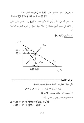 ‫ﰲ ﺩﺍﻟﺔ ﺍﻟﻄﻠﺐ ﳒﺪ:‬     ‫ﺑﺘﻌﻮﻳﺾ ﻗﻴﻤﺔ ﺣﺠﻢ ﺍﻹﻧﺘﺎﺝ ﺍﳉﺪﻳﺪ 33.8 =‬
  ‫⇒ 04 + )33.8(2− =‬              ‫33.32 =‬

‫• ﻧﺴﺘﻨﺘﺞ ﺃﻧﻪ ﰲ ﺣﺎﻟﺔ ﺳﻮﻕ ﺍﻻﺣﺘﻜﺎﺭ ﺍﻟﺘﺎﻡ )ﺍﳌﻄﻠﻖ( ﻳﻌﻤﻞ ﺍﳌﻨﺘﺞ ﻋﻠﻰ ﺇﻧﺘﺎﺝ‬
‫ﻭﺣﺪﺍﺕ ﺃﻗﻞ ﺑﺴﻌﺮ ﺃﻋﻠﻰ ﻣﻘﺎﺭﻧﺔ ﰲ ﺣﺎﻟﺔ ﻛﻮﻧﻪ ﻳﻌﻤﻞ ﰲ ﺳﻮﻕ ﺗﺴﻮﺩﻫﺎ ﺍﳌﻨﺎﻓﺴﺔ‬
                                                              ‫ﺍﻟﺘﺎﻣﺔ.‬
                                                  ‫ﺍﻟﺮﺳﻢ ﺍﻟﺒﻴﺎﱐ )ﻟﻠﺘﻮﺿﻴﺢ(:‬

      ‫ﺍﻟﺴﻌﺮ‬

      ‫5.72‬
      ‫33.32‬




                                                     ‫ﺍﻟﻜﻤﻴﺔ‬
                       ‫33.8 52.6‬




‫ﺍﳉﻮﺍﺏ ﺍﻟﺜﺎﻟﺚ: --------------------------------‬
              ‫ﻟﺘﻜﻦ ﻟﺪﻳﻚ ﺍﳌﻌﻠﻮﻣﺎﺕ ﺍﻟﺘﺎﻟﻴﺔ ﺍﳋﺎﺻﺔ ﲟﺆﺳﺴﺔ ﺇﻧﺘﺎﺟﻴﺔ:‬
          ‫ﻭ 2+ 2 =‬              ‫4+ 3=‬
                       ‫1- ﺃﺣﺴﺐ ﺃﺩﱏ ﺗﻜﻠﻔﺔ ﻋﻨﺪﻣﺎ: 89 = :‬
                         ‫ﺑﺎﺳﺘﺨﺪﺍﻡ ﻣﻀﺎﻋﻒ ﻻﻏﺮﺍﻧﺞ ﻟﻠﺘﻘﻠﻴﻞ ﳒﺪ:‬
  ‫2( − 89 + 4 + 3 =‬                   ‫)2 +‬
  ‫2 − 89( + 4 + 3 =‬                  ‫)2 −‬

                                    ‫441‬
 