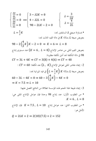 ‫0=‬            ‫2 −3‬         ‫0=‬                                 ‫3‬
                                                               ‫=‬
                                                                 ‫2‬
    ‫0= 2 −4 ⟺ 0=‬                                                  ‫4‬
                                                               ‫=‬
    ‫0=‬             ‫2 − 89‬        ‫0=2−‬                            ‫2‬

    ‫=‬                                        ‫• ﲟﺴﺎﻭﺍﺓ ﺻﻴﻐﱵ ﺍﻟﺴﺎﺑﻘﺘﲔ ﳒﺪ:‬
                            ‫ﺑﺘﻌﻮﻳﺾ ﺻﻴﻐﺔ ﺑﺪﻻﻟﺔ ﰲ ﺩﺍﻟﺔ ﺍﻟﻘﻴﺪ ﺍﻟﺜﺎﻟﺚ ﳒﺪ:‬
             ‫4‬
‫2 − 89‬               ‫⇒ 0=2−‬                ‫⇒6=‬          ‫8=‬
             ‫3‬
‫, 6 = ( ﻋﻨﺪ ﻣﺴﺘﻮﻯ ﺇﻧﺘﺎﺝ‬           ‫ﺑﺘﻌﻮﻳﺾ ﺍﻟﻘﻴﻢ ﺍﳌﺜﻠﻰ ﻣﻦ ﻋﻨﺎﺻﺮ ﺍﻹﻧﺘﺎﺝ )8 =‬
                                        ‫89 ﰲ ﺩﺍﻟﺔ ﺍﻟﺘﻜﻠﻔﺔ ﳒﺪ ﺃﺩﱏ ﺗﻜﻠﻔﺔ ﻣﻄﻠﻮﺑﺔ:‬
    ‫4+ 3=‬           ‫⇒‬       ‫⇒ )6(4 + )8(3 =‬                ‫84 =‬
     ‫:‬       ‫, ( ﻋﻨﺪ ﺗﻜﻠﻔﺔ: 06 =‬           ‫2- ﺇﳚﺎﺩ ﻣﻘﺎﺩﻳﺮ ﺍﳌﺜﻠﻰ ﻟﻌﻮﺍﻣﻞ ﺍﻹﻧﺘﺎﺝ )‬
                                               ‫4‬
                   ‫ﰲ ﻗﻴﺪ ﺍﳌﻴﺰﺍﻧﻴﺔ ﳒﺪ:‬
                         ‫=‬                               ‫ﺑﺘﻌﻮﻳﺾ ﺻﻴﻐﺔ ﺑﺪﻻﻟﺔ‬
                           ‫3‬
                        ‫4‬
‫3 − 06 ⇒ 0 = 4 − 3 − 06‬      ‫4−‬                          ‫0=‬
                        ‫3‬
‫01 = ⇒ 5.7 = ⇒‬
         ‫3- ﺇﳚﺎﺩ ﻃﺒﻴﻌﺔ ﻏﻠﺔ ﺍﳊﺠﻢ ﳍﺬﻩ ﺍﳌﺆﺳﺴﺔ ﺍﻧﻄﻼﻗﺎ ﻣﻦ ﺍﻟﻨﺘﺎﺋﺞ ﺍﶈﺼﻞ ﻋﻠﻴﻬﺎ:‬
‫• ﻣﻦ ﺍﳌﻄﻠﻮﺏ ﺍﻷﻭﻝ: ﻋﻨﺪ ﺇﻧﺘﺎﺝ 89 ﻭﺣﺪﺓ ﻓﺈﻥ ﻋﻮﺍﻣﻞ ﺍﻹﻧﺘﺎﺝ ﺍﳌﺜﻠﻰ ﻫﻲ:‬
                                                           ‫.‬       ‫,6=‬    ‫8=‬

‫ﻓﺈﻥ ﺍﻹﻧﺘﺎﺝ‬       ‫, 5.7 =‬     ‫• ﻣﻦ ﺍﳌﻄﻠﻮﺏ ﺍﻟﺜﺎﱐ: ﻋﻨﺪ ﻋﻮﺍﻣﻞ ﺇﻧﺘﺎﺝ 01 =‬
                                                                      ‫ﺍﻷﻣﺜﻞ ﻫﻮ:‬
  ‫2=‬         ‫251 = 2 + )5.7()01(2 ⇒ 2 +‬



                                    ‫541‬
 