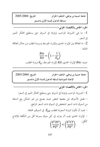 ‫ﺍﻟﺘﺎﺭﻳﺦ: 4002/5002‬                  ‫ﺟﺎﻣﻌﺔ ﺣﺴﻴﺒﺔ ﺑﻦ ﺑﻮﻋﻠﻲ، ﺍﻟﺸﻠﻒ-ﺍﳉﺰﺍﺋﺮ‬
                     ‫ﻣﺴﺎﺑﻘﺔ ﺍﻟﺪﺧﻮﻝ ﻟﻠﺴﻨﺔ ﺍﻷﻭﱃ ﻣﺎﺟﺴﺘﲑ‬

 ‫ﺍﳉﺰﺀ ﺍﳋﺎﺹ ﺑﺎﻻﻗﺘﺼﺎﺩ ﺍﳉﺰﺋﻲ-------------------------‬
‫1- ﻣﺎ ﻫﻲ ﺍﻟﺸﺮﻭﻁ ﺍﻟﻮﺍﺟﺐ ﺗﻮﻓﺮﻫﺎ ﰲ ﺍﻟﺴﻮﻕ ﺣﱴ ﻳﺴﺘﻄﻴﻊ ﺍﶈﺘﻜﺮ ﺍﻟﺘﻤﻴﺰ‬
                                                            ‫ﰲ ﺍﻟﺴﻌﺮ.‬
‫2- ﻣﺎ ﺍﻟﻌﻼﻗﺔ ﺑﲔ ﺍﻹﻳﺮﺍﺩ ﺍﳊﺪﻱ ﻭﺍﻹﻳﺮﺍﺩ ﺍﳌﺘﻮﺳﻂ ﻭﻣﺮﻭﻧﺔ ﺍﻟﻄﻠﺐ ﻣﻦ ﺧﻼﻝ ﺍﻟﻌﻼﻗﺔ‬
                                                                 ‫ﺍﻟﺘﺎﻟﻴﺔ:‬
                                          ‫1‬
                                ‫−1 =‬

            ‫ﻣﺮﻭﻧﺔ ﺍﻟﻄﻠﺐ.‬     ‫ﺍﻹﻳﺮﺍﺩ ﺍﳌﺘﻮﺳﻂ،‬      ‫ﺍﻹﻳﺮﺍﺩ ﺍﳊﺪﻱ،‬      ‫ﺣﻴﺚ:‬
‫-----------------------------------------‬
  ‫ﺍﻟﺘﺎﺭﻳﺦ: 4002/5002‬                  ‫ﺟﺎﻣﻌﺔ ﺣﺴﻴﺒﺔ ﺑﻦ ﺑﻮﻋﻠﻲ، ﺍﻟﺸﻠﻒ-ﺍﳉﺰﺍﺋﺮ‬
             ‫ﺍﻹﺟﺎﺑﺔ ﺍﻟﻨﻤﻮﺫﺟﻴﺔ ﳌﺴﺎﺑﻘﺔ ﺍﻟﺪﺧﻮﻝ ﻟﻠﺴﻨﺔ ﺍﻷﻭﱃ ﻣﺎﺟﺴﺘﲑ‬

‫ﺍﳉﺰﺀ ﺍﳋﺎﺹ ﺑﺎﻻﻗﺘﺼﺎﺩ ﺍﳉﺰﺋﻲ-------------------------‬
     ‫1- ﺍﻟﺸﺮﻭﻁ ﺍﻟﻮﺍﺟﺐ ﺗﻮﻓﺮﻫﺎ ﰲ ﺍﻟﺴﻮﻕ ﺣﱴ ﻳﺴﺘﻄﻴﻊ ﺍﶈﺘﻜﺮ ﺍﻟﺘﻤﻴﺰ ﰲ ﺍﻟﺴﻌﺮ:‬
‫- ﻓﺼﻞ ﺍﻷﺳﻮﺍﻕ ﻋﻦ ﺑﻌﻀﻬﺎ ﺍﻟﺒﻌﺾ ﲝﻴﺚ ﻳﺼﺒﺢ ﻣﻦ ﻏﲑ ﺍﳌﻤﻜﻦ ﺑﻴﻊ ﺍﻟﺴﻠﻌﺔ‬
                 ‫ﻣﻦ ﺍﻟﺴﻮﻕ ﺫﺍﺕ ﺍﻟﺴﻌﺮ ﺍﳌﻨﺨﻔﺾ ﰲ ﺍﻟﺴﻮﻕ ﺫﺍﺕ ﺍﻟﺴﻌﺮ ﺍﳌﺮﺗﻔﻊ.‬
              ‫ﰲ ﺍﻟﺴﻮﻗﲔ ﳐﺘﻠﻔﺔ.‬        ‫- ﳚﺐ ﺃﻥ ﺗﻜﻮﻥ ﺍﳌﺮﻭﻧﺔ ﺍﻟﺴﻌﺮﻳﺔ ﻟﻠﻄﻠﺐ‬
‫- ﺍﻹﻳﺮﺍﺩ ﺍﳊﺪﻱ ﳚﺐ ﺃﻥ ﻳﺘﺰﺍﻳﺪ ﰲ ﻛﻞ ﺳﻮﻕ ﺑﺴﺮﻋﺔ ﺃﻗﻞ ﻣﻦ ﺍﻟﺘﻜﻠﻔﺔ ﻟﻺﻧﺘﺎﺝ‬
                                                          ‫ﻛﻜﻞ:‬
                                                ‫<‬


                                  ‫741‬
 