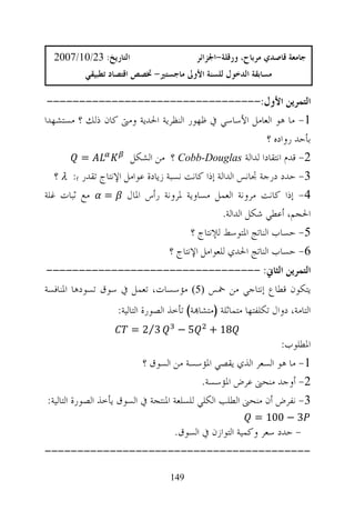 ‫ﺍﻟﺘﺎﺭﻳﺦ: 32/01/7002‬                      ‫ﺟﺎﻣﻌﺔ ﻗﺎﺻﺪﻱ ﻣﺮﺑﺎﺡ، ﻭﺭﻗﻠﺔ-ﺍﳉﺰﺍﺋﺮ‬
           ‫ﻣﺴﺎﺑﻘﺔ ﺍﻟﺪﺧﻮﻝ ﻟﻠﺴﻨﺔ ﺍﻷﻭﱃ ﻣﺎﺟﺴﺘﲑ- ﲣﺼﺺ ﺍﻗﺘﺼﺎﺩ ﺗﻄﺒﻴﻘﻲ‬

 ‫ﺍﻟﺘﻤﺮﻳﻦ ﺍﻷﻭﻝ:---------------------------------‬
‫1- ﻣﺎ ﻫﻮ ﺍﻟﻌﺎﻣﻞ ﺍﻷﺳﺎﺳﻲ ﰲ ﻇﻬﻮﺭ ﺍﻟﻨﻈﺮﻳﺔ ﺍﳊﺪﻳﺔ ﻭﻣﱴ ﻛﺎﻥ ﺫﻟﻚ ؟ ﻣﺴﺘﺸﻬﺪﺍ‬
                                                              ‫ﺑﺄﺣﺪ ﺭﻭﺍﺩﻩ ؟‬
          ‫=‬            ‫2- ﻗﺪﻡ ﺍﻧﺘﻘﺎﺩﺍ ﻟﺪﺍﻟﺔ ‪ Cobb-Douglas‬؟ ﻣﻦ ﺍﻟﺸﻜﻞ‬
   ‫3- ﺣﺪﺩ ﺩﺭﺟﺔ ﲡﺎﻧﺲ ﺍﻟﺪﺍﻟﺔ ﺇﺫﺍ ﻛﺎﻧﺖ ﻧﺴﺒﺔ ﺯﻳﺎﺩﺓ ﻋﻮﺍﻣﻞ ﺍﻹﻧﺘﺎﺝ ﺗﻘﺪﺭ ﺑ: ‪ λ‬؟‬
‫4- ﺇﺫﺍ ﻛﺎﻧﺖ ﻣﺮﻭﻧﺔ ﺍﻟﻌﻤﻞ ﻣﺴﺎﻭﻳﺔ ﳌﺮﻭﻧﺔ ﺭﺃﺱ ﺍﳌﺎﻝ = ﻣﻊ ﺛﺒﺎﺕ ﻏﻠﺔ‬
                                                  ‫ﺍﳊﺠﻢ، ﺃﻋﻄﻲ ﺷﻜﻞ ﺍﻟﺪﺍﻟﺔ.‬
                                         ‫5- ﺣﺴﺎﺏ ﺍﻟﻨﺎﺗﺞ ﺍﳌﺘﻮﺳﻂ ﻟﻺﻧﺘﺎﺝ ؟‬
                                   ‫6- ﺣﺴﺎﺏ ﺍﻟﻨﺎﺗﺞ ﺍﳊﺪﻱ ﻟﻠﻌﻮﺍﻣﻞ ﺍﻹﻧﺘﺎﺝ ؟‬
‫ﺍﻟﺘﻤﺮﻳﻦ ﺍﻟﺜﺎﱐ: ---------------------------------‬
‫ﻳﺘﻜﻮﻥ ﻗﻄﺎﻉ ﺇﻧﺘﺎﺟﻲ ﻣﻦ ﲬﺲ ‪ 5‬ﻣﺆﺳﺴﺎﺕ، ﺗﻌﻤﻞ ﰲ ﺳﻮﻕ ﺗﺴﻮﺩﻫﺎ ﺍﳌﻨﺎﻓﺴﺔ‬
                    ‫ﺍﻟﺘﺎﻣﺔ، ﺩﻭﺍﻝ ﺗﻜﻠﻔﺘﻬﺎ ﻣﺘﻤﺎﺛﻠﺔ )ﻣﺘﺸﺎ‪‬ﺔ( ﺗﺄﺧﺬ ﺍﻟﺼﻮﺭﺓ ﺍﻟﺘﺎﻟﻴﺔ:‬
                        ‫3⁄2 =‬        ‫5−‬        ‫81 +‬
                                                                ‫ﺍﳌﻄﻠﻮﺏ:‬
                           ‫1- ﻣﺎ ﻫﻮ ﺍﻟﺴﻌﺮ ﺍﻟﺬﻱ ﻳﻘﺼﻲ ﺍﳌﺆﺳﺴﺔ ﻣﻦ ﺍﻟﺴﻮﻕ ؟‬
                                            ‫2- ﺃﻭﺟﺪ ﻣﻨﺤﲎ ﻋﺮﺽ ﺍﳌﺆﺳﺴﺔ.‬
‫3- ﻧﻔﺮﺽ ﺃﻥ ﻣﻨﺤﲎ ﺍﻟﻄﻠﺐ ﺍﻟﻜﻠﻲ ﻟﻠﺴﻠﻌﺔ ﺍﳌﻨﺘﺠﺔ ﰲ ﺍﻟﺴﻮﻕ ﻳﺄﺧﺬ ﺍﻟﺼﻮﺭﺓ ﺍﻟﺘﺎﻟﻴﺔ:‬
                                                             ‫3 − 001 =‬
                                     ‫- ﺣﺪﺩ ﺳﻌﺮ ﻭﻛﻤﻴﺔ ﺍﻟﺘﻮﺍﺯﻥ ﰲ ﺍﻟﺴﻮﻕ.‬
‫-----------------------------------------‬

                                   ‫941‬
 