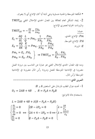 ‫• ﺍﻟﺘﻜﻠﻔﺔ ﺍﳌﺘﻮﺳﻄﺔ ﻭﺍﳊﺪﻳﺔ ﻣﺘﺴﺎﻭﻳﺔ ﻭﻫﻲ ﺛﺎﺑﺘﺔ ﺃﻳﺎ ﻛﺎﻥ ﺍﻹﻧﺘﺎﺝ ﺃﻱ ﻻ ﻳﺘﻐﲑﺍﻥ.‬
           ‫2- ﺇﳚﺎﺩ ﺍﻟﺸﻜﻞ ﺍﻟﻌﺎﻡ ﻟﻠﻌﻼﻗﺔ ﺑﲔ ﺍﳌﻌﺪﻝ ﺍﳊﺪﻱ ﻟﻺﺣﻼﻝ ﺍﻟﺘﻘﲏ‬
                                   ‫ﻭﺍﳌﺮﻭﻧﺎﺕ ﺍﳉﺰﺋﻴﺔ ﻟﻌﻨﺼﺮﻱ ﺍﻹﻧﺘﺎﺝ:‬
           ‫−=‬              ‫=‬                                                              ‫ﺣﻴﺚ:‬
                                           ‫1‬                                  ‫: ﺍﻹﻧﺘﺎﺝ ﺍﳊﺪﻱ.‬
   ‫=‬       ‫.‬           ‫=‬           ‫.‬           ‫=‬
                                                                             ‫: ﺍﻹﻧﺘﺎﺝ ﺍﳌﺘﻮﺳﻂ.‬
                                           ‫1‬
   ‫=‬       ‫.‬           ‫=‬               ‫.‬        ‫=‬                                     ‫: ﺍﳌﺮﻭﻧﺔ.‬
       ‫=‬       ‫.‬                                                     ‫.‬
                                       ‫⇒‬                     ‫=‬
       ‫=‬           ‫.‬                                                 ‫.‬

‫ﻭﻣﻨﻪ ﻓﺈﻥ ﺍﳌﻌﺪﻝ ﺍﳊﺪﻱ ﻟﻺﺣﻼﻝ ﺍﻟﺘﻘﲏ ﻫﻮ ﻋﺒﺎﺭﺓ ﻋﻦ ﺍﻟﺘﻨﺎﺳﺐ ﺑﲔ ﻣﺮﻭﻧﺔ ﺍﻟﻌﻤﻞ‬
‫ﻣﻀﺮﻭﺑﺎ ﰲ ﺍﻹﻧﺘﺎﺟﻴﺔ ﺍﳌﺘﻮﺳﻄﺔ ﻟﻠﻌﻤﻞ ﻭﻣﺮﻭﻧﺔ ﺭﺃﺱ ﺍﳌﺎﻝ ﻣﻀﺮﻭﺑﺔ ﰲ ﺍﻹﻧﺘﺎﺟﻴﺔ‬
                                                 ‫ﺍﳌﺘﻮﺳﻄﺔ ﻟﺮﺃﺱ ﺍﳌﺎﻝ.‬
 ‫ﺍﻟﺘﻤﺮﻳﻦ ﺍﻟﺜﺎﱐ:---------------------------------‬
                               ‫ﻭ :‬             ‫1- ﲢﺪﻳﺪ ﺩﻭﺍﻝ ﺍﻟﻄﻠﺐ ﳌﺎﺭﺷﺎﻝ ﻋﻠﻰ ﺍﻟﺴﻠﻌﺘﲔ‬
   ‫2=‬          ‫4+‬              ‫,‬           ‫=‬             ‫+‬
                                                                         ‫ﺑﺎﺳﺘﺨﺪﺍﻡ ﺩﺍﻟﺔ ﻻﻏﺮﺍﻧﺞ:‬

  ‫2=‬       ‫− ( + 4+‬                                 ‫−‬            ‫)‬
   ‫0=‬                  ‫− 2‬                     ‫0=‬                        ‫=‬
   ‫−4+ 2 ⟺ 0=‬                                       ‫⟺0=‬                  ‫=‬
   ‫0=‬                      ‫−‬               ‫−‬         ‫0=‬


                                                    ‫51‬
 