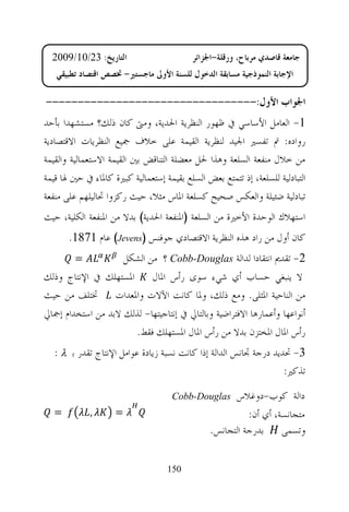 ‫ﺍﻟﺘﺎﺭﻳﺦ: 32/01/9002‬                      ‫ﺟﺎﻣﻌﺔ ﻗﺎﺻﺪﻱ ﻣﺮﺑﺎﺡ، ﻭﺭﻗﻠﺔ-ﺍﳉﺰﺍﺋﺮ‬
   ‫ﺍﻹﺟﺎﺑﺔ ﺍﻟﻨﻤﻮﺫﺟﻴﺔ ﻣﺴﺎﺑﻘﺔ ﺍﻟﺪﺧﻮﻝ ﻟﻠﺴﻨﺔ ﺍﻷﻭﱃ ﻣﺎﺟﺴﺘﲑ- ﲣﺼﺺ ﺍﻗﺘﺼﺎﺩ ﺗﻄﺒﻴﻘﻲ‬

‫ﺍﳉﻮﺍﺏ ﺍﻷﻭﻝ:---------------------------------‬
‫1- ﺍﻟﻌﺎﻣﻞ ﺍﻷﺳﺎﺳﻲ ﰲ ﻇﻬﻮﺭ ﺍﻟﻨﻈﺮﻳﺔ ﺍﳊﺪﻳﺔ، ﻭﻣﱴ ﻛﺎﻥ ﺫﻟﻚ؟ ﻣﺴﺘﺸﻬﺪﺍ ﺑﺄﺣﺪ‬
‫ﺭﻭﺍﺩﻩ: ﰎ ﺗﻔﺴﲑ ﺍﳉﻴﺪ ﻟﻨﻈﺮﻳﺔ ﺍﻟﻘﻴﻤﺔ ﻋﻠﻰ ﺧﻼﻑ ﲨﻴﻊ ﺍﻟﻨﻈﺮﻳﺎﺕ ﺍﻻﻗﺘﺼﺎﺩﻳﺔ‬
‫ﻣﻦ ﺧﻼﻝ ﻣﻨﻔﻌﺔ ﺍﻟﺴﻠﻌﺔ ﻭﻫﺬﺍ ﳊﻞ ﻣﻌﻀﻠﺔ ﺍﻟﺘﻨﺎﻗﺾ ﺑﲔ ﺍﻟﻘﻴﻤﺔ ﺍﻻﺳﺘﻌﻤﺎﻟﻴﺔ ﻭﺍﻟﻘﻴﻤﺔ‬
‫ﺍﻟﺘﺒﺎﺩﻟﻴﺔ ﻟﻠﺴﻠﻌﺔ، ﺇﺫ ﺗﺘﻤﺘﻊ ﺑﻌﺾ ﺍﻟﺴﻠﻊ ﺑﻘﻴﻤﺔ ﺇﺳﺘﻌﻤﺎﻟﻴﺔ ﻛﺒﲑﺓ ﻛﺎﳌﺎﺀ ﰲ ﺣﲔ ﳍﺎ ﻗﻴﻤﺔ‬
‫ﺗﺒﺎﺩﻟﻴﺔ ﺿﺌﻴﻠﺔ ﻭﺍﻟﻌﻜﺲ ﺻﺤﻴﺢ ﻛﺴﻠﻌﺔ ﺍﳌﺎﺱ ﻣﺜﻼ، ﺣﻴﺚ ﺭﻛﺰﻭﺍ ﲢﺎﻟﻴﻠﻬﻢ ﻋﻠﻰ ﻣﻨﻔﻌﺔ‬
‫ﺍﺳﺘﻬﻼﻙ ﺍﻟﻮﺣﺪﺓ ﺍﻷﺧﲑﺓ ﻣﻦ ﺍﻟﺴﻠﻌﺔ )ﺍﳌﻨﻔﻌﺔ ﺍﳊﺪﻳﺔ( ﺑﺪﻻ ﻣﻦ ﺍﳌﻨﻔﻌﺔ ﺍﻟﻜﻠﻴﺔ، ﺣﻴﺚ‬
       ‫ﻛﺎﻥ ﺃﻭﻝ ﻣﻦ ﺭﺍﺩ ﻫﺬﻩ ﺍﻟﻨﻈﺮﻳﺔ ﺍﻻﻗﺘﺼﺎﺩﻱ ﺟﻮﻓﻨﺲ )‪ (Jevens‬ﻋﺎﻡ 1781.‬
         ‫=‬          ‫2- ﺗﻘﺪﱘ ﺍﻧﺘﻘﺎﺩﺍ ﻟﺪﺍﻟﺔ ‪ Cobb-Douglas‬؟ ﻣﻦ ﺍﻟﺸﻜﻞ‬
‫ﻻ ﻳﻨﺒﻐﻲ ﺣﺴﺎﺏ ﺃﻱ ﺷﻲﺀ ﺳﻮﻯ ﺭﺃﺱ ﺍﳌﺎﻝ ﺍﳌﺴﺘﻬﻠﻚ ﰲ ﺍﻹﻧﺘﺎﺝ ﻭﺫﻟﻚ‬
‫ﻣﻦ ﺍﻟﻨﺎﺣﻴﺔ ﺍﳌﺜﻠﻰ. ﻭﻣﻊ ﺫﻟﻚ، ﻭﳌﺎ ﻛﺎﻧﺖ ﺍﻵﻻﺕ ﻭﺍﳌﻌﺪﺍﺕ ﲣﺘﻠﻒ ﻣﻦ ﺣﻴﺚ‬
‫ﺃﻧﻮﺍﻋﻬﺎ ﻭﺃﻋﻤﺎﺭﻫﺎ ﺍﻻﻓﺘﺮﺍﺿﻴﺔ ﻭﺑﺎﻟﺘﺎﱄ ﰲ ﺇﻧﺘﺎﺟﻴﺘﻬﺎ- ﻟﺬﻟﻚ ﻻﺑﺪ ﻣﻦ ﺍﺳﺘﺨﺪﺍﻡ ﺇﲨﺎﱄ‬
                      ‫ﺭﺃﺱ ﺍﳌﺎﻝ ﺍﳌﺨﺘﺰﻥ ﺑﺪﻻ ﻣﻦ ﺭﺃﺱ ﺍﳌﺎﻝ ﺍﳌﺴﺘﻬﻠﻚ ﻓﻘﻂ.‬
   ‫3- ﲢﺪﻳﺪ ﺩﺭﺟﺔ ﲡﺎﻧﺲ ﺍﻟﺪﺍﻟﺔ ﺇﺫﺍ ﻛﺎﻧﺖ ﻧﺴﺒﺔ ﺯﻳﺎﺩﺓ ﻋﻮﺍﻣﻞ ﺍﻹﻧﺘﺎﺝ ﺗﻘﺪﺭ ﺑ ‪: λ‬‬
                                                                   ‫ﺗﺬﻛﲑ:‬

                                     ‫‪Cobb-Douglas‬‬     ‫ﺩﺍﻟﺔ ﻛﻮﺏ-ﺩﻭﻏﻼﺱ‬
  ‫=‬          ‫,‬      ‫=‬                                     ‫ﻣﺘﺠﺎﻧﺴﺔ، ﺃﻱ ﺃﻥ:‬
                                                ‫ﻭﺗﺴﻤﻰ ﺑﺪﺭﺟﺔ ﺍﻟﺘﺠﺎﻧﺲ.‬


                                   ‫051‬
 