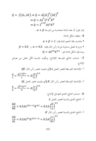 ‫=‬         ‫,‬         ‫⇒‬         ‫=‬
                        ‫⇒‬        ‫=‬
                        ‫⇒‬        ‫=‬
                                ‫ﺇﺫﻥ ﻧﻘﻮﻝ ﺃﻥ ﻫﺬﻩ ﺍﻟﺪﺍﻟﺔ ﻣﺘﺠﺎﻧﺴﺔ ﻣﻦ ﺍﻟﺪﺭﺟﺔ + .‬
                                                                     ‫4- ﺇﻋﻄﺎﺀ ﺷﻜﻞ ﺍﻟﺪﺍﻟﺔ:‬
                                                ‫+‬     ‫• ﻣﺎﺩﺍﻣﺖ ﻏﻠﺔ ﺍﳊﺠﻢ ﺛﺎﺑﺘﺔ ﻓﺈﻥ: 1 =‬
            ‫ﻭ 5.0 =‬             ‫• ﻭﻣﺮﻭﻧﺔ ﺍﻟﻌﻤﻞ ﻣﺴﺎﻭﻳﺔ ﳌﺮﻭﻧﺔ ﺭﺃﺱ ﺍﳌﺎﻝ ﻓﺈﻥ: 5.0 =‬
                                                ‫=‬       ‫.‬       ‫.‬
                                                                    ‫ﻭﻣﻨﻪ ﻓﺈﻥ ﺷﻜﻞ ﺍﻟﺪﺍﻟﺔ ﻫﻮ:‬
‫5- ﺣﺴﺎﺏ ﺍﻟﻨﺎﺗﺞ ﺍﳌﺘﻮﺳﻂ ﻟﻺﻧﺘﺎﺝ: ﻭﻳﻜﻮﻥ ﺑﺎﻟﻨﺴﺒﺔ ﻟﻜﻞ ﻋﺎﻣﻞ ﻣﻦ ﻋﻮﺍﻣﻞ‬
                                                         ‫ﺍﻹﻧﺘﺎﺝ.‬
        ‫(:‬        ‫ﺃ- ﺍﻹﻧﺘﺎﺟﻴﺔ ﺍﳌﺘﻮﺳﻄﺔ ﻟﻌﻨﺼﺮ ﺍﻟﻌﻤﻞ )ﺃﻱ ﺑﺘﺜﺒﻴﺖ ﻋﻨﺼﺮ ﺭﺃﺱ ﺍﳌﺎﻝ‬
        ‫.‬     ‫.‬                       ‫.‬
    ‫=‬              ‫=‬
        ‫)ﺃﻱ ﺑﺘﺜﺒﻴﺖ ﻋﻨﺼﺮ ﺍﻟﻌﻤﻞ (:‬                      ‫ﺃ- ﺍﻹﻧﺘﺎﺟﻴﺔ ﺍﳌﺘﻮﺳﻄﺔ ﻟﻌﻨﺼﺮ ﺭﺃﺱ ﺍﳌﺎﻝ‬
        ‫.‬     ‫.‬                       ‫.‬
    ‫=‬              ‫=‬
                                                ‫6- ﺣﺴﺎﺏ ﺍﻟﻨﺎﺗﺞ ﺍﳊﺪﻱ ﻟﻠﻌﻮﺍﻣﻞ ﺍﻹﻧﺘﺎﺝ:‬
                                                    ‫ﺃ- ﺍﻟﻨﺎﺗﺞ ﺍﳊﺪﻱ ﺑﺎﻟﻨﺴﺒﺔ ﻟﻌﻨﺼﺮ ﺍﻟﻌﻤﻞ :‬
                                                            ‫.‬
‫‪δ‬‬                 ‫. (‬       ‫)‬     ‫.‬
    ‫5.0 =‬                                 ‫5.0 =‬
‫‪δ‬‬
                                            ‫:‬       ‫ﺃ- ﺍﻟﻨﺎﺗﺞ ﺍﳊﺪﻱ ﺑﺎﻟﻨﺴﺒﺔ ﻟﻌﻨﺼﺮ ﺭﺃﺱ ﺍﳌﺎﻝ‬
                                                            ‫.‬
                   ‫.‬    ‫. (‬           ‫)‬
    ‫5.0 =‬                                 ‫5.0 =‬


                                                ‫151‬
 