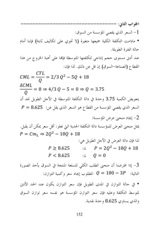 ‫ﺍﳉﻮﺍﺏ ﺍﻟﺜﺎﱐ: ---------------------------------‬
                   ‫1- ﺍﻟﺴﻌﺮ ﺍﻟﺬﻱ ﻳﻘﺼﻲ ﺍﳌﺆﺳﺴﺔ ﻣﻦ ﺍﻟﺴﻮﻕ:‬
‫• ﻣﺎﺩﺍﻣﺖ ﺍﻟﺘﻜﻠﻔﺔ ﺍﻟﻜﻠﻴﺔ ﲨﻴﻌﻬﺎ ﻣﺘﻐﲑﺓ )ﻻ ﲢﻮﻱ ﻋﻠﻰ ﺗﻜﺎﻟﻴﻒ ﺛﺎﺑﺘﺔ( ﻓﺈﻧﻨﺎ ﺃﻣﺎﻡ‬
                                                      ‫ﺣﺎﻟﺔ ﺍﻟﻔﺘﺮﺓ ﺍﻟﻄﻮﻳﻠﺔ.‬
‫ﻋﻨﺪ ﺃﺩﱏ ﻣﺴﺘﻮﻯ ﺣﺠﻢ ﺇﻧﺘﺎﺟﻲ ﻟﺘﻜﻠﻔﺘﻬﺎ ﺍﳌﺘﻮﺳﻄﺔ ﻓﺈ‪‬ﺎ ﻋﻠﻰ ﺃﻫﺒﺔ ﺍﳋﺮﻭﺝ ﻣﻦ ﻫﺬﺍ‬
                          ‫ﺍﻟﻘﻄﺎﻉ )ﺍﻟﺼﻨﺎﻋﺔ-ﺍﻟﺴﻮﻕ( ﺇﻥ ﻗﻞ ﻋﻦ ﺫﻟﻚ. ﻟﺬﺍ ﻓﺈﻥ:‬
      ‫=‬         ‫3⁄2 =‬        ‫81 + 5 −‬

        ‫3⁄4 ⇒ 0 =‬        ‫⇒0=5−‬              ‫57.3 =‬
‫ﺑﺘﻌﻮﻳﺾ ﺍﻟﻜﻤﻴﺔ 57.3 ﻭﺣﺪﺓ ﰲ ﺩﺍﻟﺔ ﺍﻟﺘﻜﻠﻔﺔ ﺍﳌﺘﻮﺳﻄﺔ ﰲ ﺍﻷﺟﻞ ﺍﻟﻄﻮﻳﻞ ﳒﺪ ﺃﻥ‬
   ‫ﺍﻟﺴﻌﺮ ﺍﻟﺬﻱ ﻳﻘﺼﻲ ﺍﳌﺆﺳﺴﺔ ﻣﻦ ﺍﻟﻘﻄﺎﻉ ﻫﻮ ﺍﻟﺴﻌﺮ ﺍﻟﺬﻱ ﻳﻘﻞ ﻋﻦ: 526.8 =‬

                                             ‫2- ﺇﳚﺎﺩ ﻣﻨﺤﲎ ﻋﺮﺽ ﺍﳌﺆﺳﺴﺔ:‬
‫ﳝﺜﻞ ﻣﻨﺤﲎ ﺍﻟﻌﺮﺽ ﻟﻠﻤﺆﺳﺴﺔ ﺩﺍﻟﺔ ﺍﻟﺘﻜﻠﻔﺔ ﺍﳊﺪﻳﺔ ﺍﻟﱵ ﺗﻌﻠﻮ: ﺃﻗﻞ ﺳﻌﺮ ﳝﻜﻦ ﺃﻥ ﻳﻘﺒﻞ.‬
  ‫=‬         ‫2⇒‬       ‫81 + 01 −‬
                                    ‫ﻟﺬﺍ ﻓﺈﻥ ﺩﺍﻟﺔ ﺍﻟﻌﺮﺽ ﰲ ﺍﻷﺟﻞ ﺍﻟﻄﻮﻳﻞ ﻫﻲ:‬
                    ‫526.8 ≥‬           ‫ﳌﺎ:‬       ‫2=‬       ‫81 + 01 −‬
                    ‫526.8 <‬           ‫ﳌﺎ:‬       ‫0=‬

‫3- ﺇﺫﺍ ﺍﻓﺘﺮﺿﻨﺎ ﺃﻥ ﻣﻨﺤﲎ ﺍﻟﻄﻠﺐ ﺍﻟﻜﻠﻲ ﻟﻠﺴﻠﻌﺔ ﺍﳌﻨﺘﺠﺔ ﰲ ﺍﻟﺴﻮﻕ ﻳﺄﺧﺬ ﺍﻟﺼﻮﺭﺓ‬
             ‫ﺍﻟﺘﺎﻟﻴﺔ: 3 − 001 = ﺍﳌﻄﻠﻮﺏ ﺇﳚﺎﺩ ﺳﻌﺮ ﻭﻛﻤﻴﺔ ﺍﻟﺘﻮﺍﺯﻥ:‬
‫• ﰲ ﺣﺎﻟﺔ ﺍﻟﺘﻮﺍﺯﻥ ﰲ ﺍﳌﺪﻯ ﺍﻟﻄﻮﻳﻞ ﻓﺈﻥ ﺳﻌﺮ ﺍﻟﺘﻮﺍﺯﻥ ﻳﻜﻮﻥ ﻋﻨﺪ ﺍﳊﺪ ﺍﻷﺩﱏ‬
‫ﳌﺘﻮﺳﻂ ﺍﻟﺘﻜﻠﻔﺔ ﻭﻋﻠﻴﻪ ﻓﺈﻥ ﺳﻌﺮ ﺍﻟﺘﻮﺍﺯﻥ ﺍﳌﺆﺳﺴﺔ ﻫﻮ ﻧﻔﺴﻪ ﺳﻌﺮ ﺗﻮﺍﺯﻥ ﺍﻟﺴﻮﻕ‬
                                  ‫ﻭﺍﻟﺬﻱ ﻳﺴﺎﻭﻱ 526.8 ﻭﺣﺪﺓ ﻧﻘﺪﻳﺔ.‬

                                  ‫251‬
 