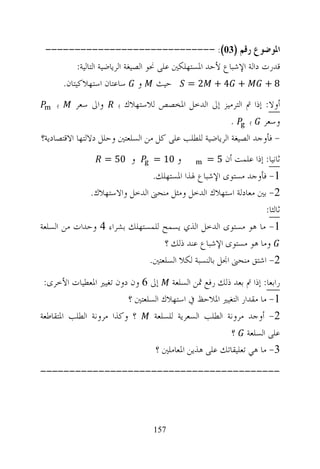 ‫ﺍﳌﻮﺿﻮﻉ ﺭﻗﻢ )30(: -----------------------------‬
         ‫ﻗﺪﺭﺕ ﺩﺍﻟﺔ ﺍﻹﺷﺒﺎﻉ ﻷﺣﺪ ﺍﳌﺴﺘﻬﻠﻜﲔ ﻋﻠﻰ ﳓﻮ ﺍﻟﺼﻴﻐﺔ ﺍﻟﺮﻳﺎﺿﻴﺔ ﺍﻟﺘﺎﻟﻴﺔ:‬
    ‫+ 4 + 2 = ﺣﻴﺚ ﻭ ﺳﺎﻋﺘﺎﻥ ﺍﺳﺘﻬﻼﻛﻴﺘﺎﻥ.‬                            ‫8+‬

    ‫ﺑ‬     ‫ﻭﺍﱃ ﺳﻌﺮ‬      ‫ﺃﻭﻻ: ﺇﺫﺍ ﰎ ﺍﻟﺘﺮﻣﻴﺰ ﺇﱃ ﺍﻟﺪﺧﻞ ﺍﳌﺨﺼﺺ ﻟﻼﺳﺘﻬﻼﻙ ﺑ‬
                                                        ‫ﻭﺳﻌﺮ ﺑ .‬
‫- ﻓﺄﻭﺟﺪ ﺍﻟﺼﻴﻐﺔ ﺍﻟﺮﻳﺎﺿﻴﺔ ﻟﻠﻄﻠﺐ ﻋﻠﻰ ﻛﻞ ﻣﻦ ﺍﻟﺴﻠﻌﺘﲔ ﻭﺣﻠﻞ ﺩﻻﻟﺘﻬﺎ ﺍﻻﻗﺘﺼﺎﺩﻳﺔ؟‬
                    ‫ﻭ 05 =‬      ‫ﻭ 01 =‬          ‫ﺛﺎﻧﻴﺎ: ﺇﺫﺍ ﻋﻠﻤﺖ ﺃﻥ 5 =‬
                              ‫1- ﻓﺄﻭﺟﺪ ﻣﺴﺘﻮﻯ ﺍﻹﺷﺒﺎﻉ ﳍﺬﺍ ﺍﳌﺴﺘﻬﻠﻚ.‬
              ‫2- ﺑﲔ ﻣﻌﺎﺩﻟﺔ ﺍﺳﺘﻬﻼﻙ ﺍﻟﺪﺧﻞ ﻭﻣﺜﻞ ﻣﻨﺤﲎ ﺍﻟﺪﺧﻞ ﻭﺍﻻﺳﺘﻬﻼﻙ.‬
                                                               ‫ﺛﺎﻟﺜﺎ:‬
‫1- ﻣﺎ ﻫﻮ ﻣﺴﺘﻮﻯ ﺍﻟﺪﺧﻞ ﺍﻟﺬﻱ ﻳﺴﻤﺢ ﻟﻠﻤﺴﺘﻬﻠﻚ ﺑﺸﺮﺍﺀ 4 ﻭﺣﺪﺍﺕ ﻣﻦ ﺍﻟﺴﻠﻌﺔ‬
                                 ‫ﻭﻣﺎ ﻫﻮ ﻣﺴﺘﻮﻯ ﺍﻹﺷﺒﺎﻉ ﻋﻨﺪ ﺫﻟﻚ ؟‬
                             ‫2- ﺍﺷﺘﻖ ﻣﻨﺤﲎ ﺍﳒﻞ ﺑﺎﻟﻨﺴﺒﺔ ﻟﻜﻼ ﺍﻟﺴﻠﻌﺘﲔ.‬
 ‫ﺭﺍﺑﻌﺎ: ﺇﺫﺍ ﰎ ﺑﻌﺪ ﺫﻟﻚ ﺭﻓﻊ ﲦﻦ ﺍﻟﺴﻠﻌﺔ ﺇﱃ 6 ﻭﻥ ﺩﻭﻥ ﺗﻐﻴﲑ ﺍﳌﻌﻄﻴﺎﺕ ﺍﻷﺧﺮﻯ:‬
                         ‫1- ﻣﺎ ﻣﻘﺪﺍﺭ ﺍﻟﺘﻐﻴﲑ ﺍﳌﻼﺣﻆ ﰲ ﺍﺳﺘﻬﻼﻙ ﺍﻟﺴﻠﻌﺘﲔ ؟‬
‫؟ ﻭﻛﺬﺍ ﻣﺮﻭﻧﺔ ﺍﻟﻄﻠﺐ ﺍﳌﺘﻘﺎﻃﻌﺔ‬     ‫2- ﺃﻭﺟﺪ ﻣﺮﻭﻧﺔ ﺍﻟﻄﻠﺐ ﺍﻟﺴﻌﺮﻳﺔ ﻟﻠﺴﻠﻌﺔ‬
                                                      ‫ﻋﻠﻰ ﺍﻟﺴﻠﻌﺔ ؟‬
                                ‫3- ﻣﺎ ﻫﻲ ﺗﻌﻠﻴﻘﺎﺗﻚ ﻋﻠﻰ ﻫﺬﻳﻦ ﺍﳌﻌﺎﻣﻠﲔ ؟‬
‫-----------------------------------------‬




                                ‫751‬
 