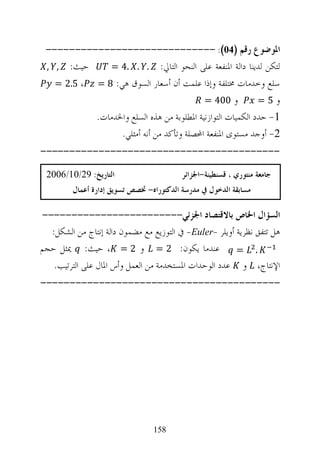 ‫ﺍﳌﻮﺿﻮﻉ ﺭﻗﻢ )40(: -----------------------------‬
 ‫ﺣﻴﺚ: , ,‬     ‫ﻟﺘﻜﻦ ﻟﺪﻳﻨﺎ ﺩﺍﻟﺔ ﺍﳌﻨﻔﻌﺔ ﻋﻠﻰ ﺍﻟﻨﺤﻮ ﺍﻟﺘﺎﱄ: . . .4 =‬
   ‫ﺳﻠﻊ ﻭﺧﺪﻣﺎﺕ ﳐﺘﻠﻔﺔ ﻭﺇﺫﺍ ﻋﻠﻤﺖ ﺃﻥ ﺃﺳﻌﺎﺭ ﺍﻟﺴﻮﻕ ﻫﻲ: 8 = ، 5.2 =‬
                                           ‫ﻭ 004 =‬          ‫ﻭ5=‬
           ‫1- ﺣﺪﺩ ﺍﻟﻜﻤﻴﺎﺕ ﺍﻟﺘﻮﺍﺯﻧﻴﺔ ﺍﳌﻄﻠﻮﺑﺔ ﻣﻦ ﻫﺬﻩ ﺍﻟﺴﻠﻊ ﻭﺍﳋﺪﻣﺎﺕ.‬
                 ‫2- ﺃﻭﺟﺪ ﻣﺴﺘﻮﻯ ﺍﳌﻨﻔﻌﺔ ﺍﶈﺼﻠﺔ ﻭﺗﺄﻛﺪ ﻣﻦ ﺃﻧﻪ ﺃﻣﺜﻠﻲ.‬
‫-----------------------------------------‬

 ‫ﺍﻟﺘﺎﺭﻳﺦ: 92/01/6002‬                      ‫ﺟﺎﻣﻌﺔ ﻣﻨﺘﻮﺭﻱ ، ﻗﺴﻨﻄﻴﻨﺔ-ﺍﳉﺰﺍﺋﺮ‬
         ‫ﻣﺴﺎﺑﻘﺔ ﺍﻟﺪﺧﻮﻝ ﰲ ﻣﺪﺭﺳﺔ ﺍﻟﺪﻛﺘﻮﺭﺍﻩ- ﲣﺼﺺ ﺗﺴﻮﻳﻖ ﺇﺩﺍﺭﺓ ﺃﻋﻤﺎﻝ‬

‫ﺍﻟﺴﺆﺍﻝ ﺍﳋﺎﺹ ﺑﺎﻻﻗﺘﺼﺎﺩ ﺍﳉﺰﺋﻲ------------------------‬
  ‫ﻫﻞ ﺗﺘﻔﻖ ﻧﻈﺮﻳﺔ ﺃﻭﻳﻠﺮ -‪ -Euler‬ﰲ ﺍﻟﺘﻮﺯﻳﻊ ﻣﻊ ﻣﻀﻤﻮﻥ ﺩﺍﻟﺔ ﺇﻧﺘﺎﺝ ﻣﻦ ﺍﻟﺸﻜﻞ:‬
‫. = ﻋﻨﺪﻣﺎ ﻳﻜﻮﻥ: 2 = ﻭ 2 = ، ﺣﻴﺚ: ﳝﺜﻞ ﺣﺠﻢ‬
   ‫ﺍﻹﻧﺘﺎﺝ، ﻭ ﻋﺪﺩ ﺍﻟﻮﺣﺪﺍﺕ ﺍﳌﺴﺘﺨﺪﻣﺔ ﻣﻦ ﺍﻟﻌﻤﻞ ﻭﺃﺱ ﺍﳌﺎﻝ ﻋﻠﻰ ﺍﻟﺘﺮﺗﻴﺐ.‬
‫-----------------------------------------‬




                                 ‫851‬
 