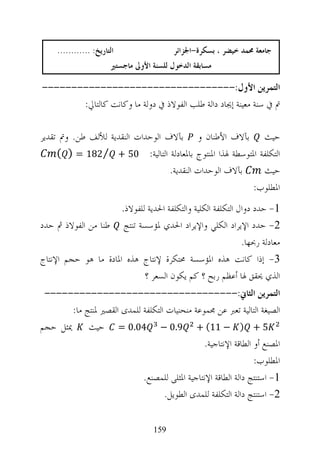 ‫ﺍﻟﺘﺎﺭﻳﺦ: ............‬                 ‫ﺟﺎﻣﻌﺔ ﳏﻤﺪ ﺧﻴﻀﺮ ، ﺑﺴﻜﺮﺓ-ﺍﳉﺰﺍﺋﺮ‬
                        ‫ﻣﺴﺎﺑﻘﺔ ﺍﻟﺪﺧﻮﻝ ﻟﻠﺴﻨﺔ ﺍﻷﻭﱃ ﻣﺎﺟﺴﺘﲑ‬

‫ﺍﻟﺘﻤﺮﻳﻦ ﺍﻷﻭﻝ:---------------------------------‬
       ‫ﰎ ﰲ ﺳﻨﺔ ﻣﻌﻴﻨﺔ ﺇﳚﺎﺩ ﺩﺍﻟﺔ ﻃﻠﺐ ﺍﻟﻔﻮﻻﺫ ﰲ ﺩﻭﻟﺔ ﻣﺎ ﻭﻛﺎﻧﺖ ﻛﺎﻟﺘﺎﱄ:‬

‫ﺣﻴﺚ ﺑﺂﻻﻑ ﺍﻷﻃﻨﺎﻥ ﻭ ﺑﺂﻻﻑ ﺍﻟﻮﺣﺪﺍﺕ ﺍﻟﻨﻘﺪﻳﺔ ﻟﻸﻟﻒ ﻃﻦ. ﻭﰎ ﺗﻘﺪﻳﺮ‬
     ‫ﺍﻟﺘﻜﻠﻔﺔ ﺍﳌﺘﻮﺳﻄﺔ ﳍﺬﺍ ﺍﳌﻨﺘﻮﺝ ﺑﺎﳌﻌﺎﺩﻟﺔ ﺍﻟﺘﺎﻟﻴﺔ: 05 + ⁄281 = ) (‬
                                   ‫ﺑﺂﻻﻑ ﺍﻟﻮﺣﺪﺍﺕ ﺍﻟﻨﻘﺪﻳﺔ.‬   ‫ﺣﻴﺚ‬
                                                         ‫ﺍﳌﻄﻠﻮﺏ:‬
                      ‫1- ﺣﺪﺩ ﺩﻭﺍﻝ ﺍﻟﺘﻜﻠﻔﺔ ﺍﻟﻜﻠﻴﺔ ﻭﺍﻟﺘﻜﻠﻔﺔ ﺍﳊﺪﻳﺔ ﻟﻠﻔﻮﻻﺫ.‬
‫2- ﺣﺪﺩ ﺍﻹﻳﺮﺍﺩ ﺍﻟﻜﻠﻲ ﻭﺍﻹﻳﺮﺍﺩ ﺍﳊﺪﻱ ﳌﺆﺳﺴﺔ ﺗﻨﺘﺞ ﻃﻨﺎ ﻣﻦ ﺍﻟﻔﻮﻻﺫ ﰒ ﺣﺪﺩ‬
                                                             ‫ﻣﻌﺎﺩﻟﺔ ﺭﲝﻬﺎ.‬
‫3- ﺇﺫﺍ ﻛﺎﻧﺖ ﻫﺬﻩ ﺍﳌﺆﺳﺴﺔ ﳏﺘﻜﺮﺓ ﻹﻧﺘﺎﺝ ﻫﺬﻩ ﺍﳌﺎﺩﺓ ﻣﺎ ﻫﻮ ﺣﺠﻢ ﺍﻹﻧﺘﺎﺝ‬
                             ‫ﺍﻟﺬﻱ ﳛﻘﻖ ﳍﺎ ﺃﻋﻈﻢ ﺭﺑﺢ ؟ ﻛﻢ ﻳﻜﻮﻥ ﺍﻟﺴﻌﺮ ؟‬
 ‫ﺍﻟﺘﻤﺮﻳﻦ ﺍﻟﺜﺎﱐ:---------------------------------‬
       ‫ﺍﻟﺼﻴﻐﺔ ﺍﻟﺘﺎﻟﻴﺔ ﺗﻌﱪ ﻋﻦ ﳎﻤﻮﻋﺔ ﻣﻨﺤﻨﻴﺎﺕ ﺍﻟﺘﻜﻠﻔﺔ ﻟﻠﻤﺪﻯ ﺍﻟﻘﺼﲑ ﳌﻨﺘﺞ ﻣﺎ:‬
‫5 + ) − 11( + 9.0 − 40.0 = ﺣﻴﺚ ﳝﺜﻞ ﺣﺠﻢ‬
                                               ‫ﺍﳌﺼﻨﻊ ﺃﻭ ﺍﻟﻄﺎﻗﺔ ﺍﻹﻧﺘﺎﺟﻴﺔ.‬
                                                                ‫ﺍﳌﻄﻠﻮﺏ:‬
                            ‫1- ﺍﺳﺘﻨﺘﺞ ﺩﺍﻟﺔ ﺍﻟﻄﺎﻗﺔ ﺍﻹﻧﺘﺎﺟﻴﺔ ﺍﳌﺜﻠﻰ ﻟﻠﻤﺼﻨﻊ.‬
                                   ‫2- ﺍﺳﺘﻨﺘﺞ ﺩﺍﻟﺔ ﺍﻟﺘﻜﻠﻔﺔ ﻟﻠﻤﺪﻯ ﺍﻟﻄﻮﻳﻞ.‬


                                     ‫951‬
 