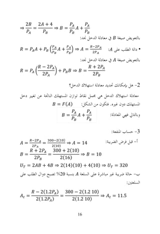 ‫2‬       ‫4+ 2‬
‫⇒‬       ‫=‬          ‫⇒‬       ‫=‬           ‫+‬

                                        ‫ﰲ ﻣﻌﺎﺩﻟﺔ ﺍﻟﺪﺧﻞ ﳒﺪ:‬     ‫ﺑﺎﻟﺘﻌﻮﻳﺾ ﺻﻴﻐﺔ‬
    ‫=‬       ‫+‬              ‫+‬       ‫⇒‬        ‫=‬           ‫• ﺩﺍﻟﺔ ﺍﻟﻄﻠﺐ ﻋﻠﻰ :‬
                                        ‫ﰲ ﻣﻌﺎﺩﻟﺔ ﺍﻟﺪﺧﻞ ﳒﺪ:‬     ‫ﺑﺎﻟﺘﻌﻮﻳﺾ ﺻﻴﻐﺔ‬
             ‫2−‬                                 ‫2+‬
    ‫=‬                  ‫+‬           ‫⇒‬        ‫=‬
             ‫2‬                                  ‫2‬

                               ‫2- ﻫﻞ ﺑﺈﻣﻜﺎﻧﻚ ﲢﺪﻳﺪ ﻣﻌﺎﺩﻟﺔ ﺍﺳﺘﻬﻼﻙ ﺍﻟﺪﺧﻞ؟‬
‫ﻣﻌﺎﺩﻟﺔ ﺍﺳﺘﻬﻼﻙ ﺍﻟﺪﺧﻞ ﻫﻲ ﳎﻤﻞ ﻧﻘﺎﻁ ﺗﻮﺍﺯﻥ ﺍﳌﺴﺘﻬﻠﻚ ﺍﻟﻨﺎﲡﺔ ﻋﻦ ﺗﻐﻴﲑ ﺩﺧﻞ‬
                    ‫) ( =‬         ‫ﺍﳌﺴﺘﻬﻠﻚ ﺩﻭﻥ ﻏﲑﻩ. ﻓﺘﻜﻮﻥ ﻣﻦ ﺍﻟﺸﻜﻞ:‬
                               ‫=‬         ‫+‬               ‫ﻭﺑﺎﻟﺘﺎﱄ ﻓﻬﻲ ﺍﳌﻌﺎﺩﻟﺔ:‬


                                                          ‫3- ﺣﺴﺎﺏ ﺍﳌﻨﻔﻌﺔ:‬
    ‫=‬        ‫=‬
                       ‫(‬   ‫)‬
                         ‫41 = ⇒‬       ‫ﺃ- ﻗﺒﻞ ﻓﺮﺽ ﺍﻟﻀﺮﻳﺒﺔ:‬
                   ‫(‬   ‫)‬
        ‫2+‬         ‫)01(2 + 003‬
    ‫=‬            ‫=‬             ‫01 = ⇒‬
        ‫2‬             ‫)61(2‬
    ‫2=‬       ‫⇒ )01(4 + )01()41(2 ⇒ 4 +‬                       ‫023 =‬
‫ﺑﻨﺴﺒﺔ 02% ﺗﺼﺒﺢ ﺩﻭﺍﻝ ﺍﻟﻄﻠﺐ ﻋﻠﻰ‬           ‫ﺏ- ﺣﺎﻟﺔ ﺿﺮﻳﺒﺔ ﻏﲑ ﻣﺒﺎﺷﺮﺓ ﻋﻠﻰ ﺍﻟﺴﻠﻌﺔ‬
                                                                   ‫ﺍﻟﺴﻠﻌﺘﲔ:‬
         ‫)01 2.1(2 − 003 ) 2.1(2 −‬
    ‫=‬             ‫=‬                ‫⇒‬                         ‫5.11 =‬
         ‫) 2.1(2‬      ‫)01 2.1(2‬


                                       ‫61‬
 