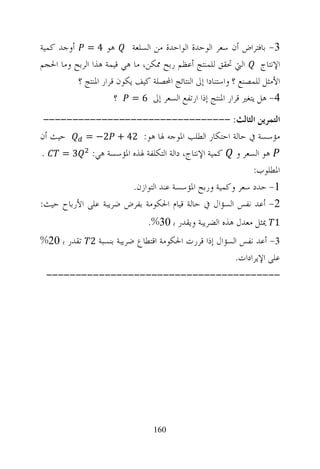 ‫ﻫﻮ 4 = ﺃﻭﺟﺪ ﻛﻤﻴﺔ‬           ‫3- ﺑﺎﻓﺘﺮﺍﺽ ﺃﻥ ﺳﻌﺮ ﺍﻟﻮﺣﺪﺓ ﺍﻟﻮﺍﺣﺪﺓ ﻣﻦ ﺍﻟﺴﻠﻌﺔ‬
‫ﺍﻹﻧﺘﺎﺝ ﺍﻟﱵ ﲢﻘﻖ ﻟﻠﻤﻨﺘﺞ ﺃﻋﻈﻢ ﺭﺑﺢ ﳑﻜﻦ، ﻣﺎ ﻫﻲ ﻗﻴﻤﺔ ﻫﺬﺍ ﺍﻟﺮﺑﺢ ﻭﻣﺎ ﺍﳊﺠﻢ‬
          ‫ﺍﻷﻣﺜﻞ ﻟﻠﻤﺼﻨﻊ ؟ ﻭﺍﺳﺘﻨﺎﺩﺍ ﺇﱃ ﺍﻟﻨﺘﺎﺋﺞ ﺍﶈﺼﻠﺔ ﻛﻴﻒ ﻳﻜﻮﻥ ﻗﺮﺍﺭ ﺍﳌﻨﺘﺞ ؟‬
                      ‫4- ﻫﻞ ﻳﺘﻐﲑ ﻗﺮﺍﺭ ﺍﳌﻨﺘﺞ ﺇﺫﺍ ﺍﺭﺗﻔﻊ ﺍﻟﺴﻌﺮ ﺇﱃ 6 = ؟‬
 ‫ﺍﻟﺘﻤﺮﻳﻦ ﺍﻟﺜﺎﻟﺚ: --------------------------------‬
‫ﺣﻴﺚ ﺃﻥ‬      ‫ﻣﺆﺳﺴﺔ ﰲ ﺣﺎﻟﺔ ﺍﺣﺘﻜﺎﺭ ﺍﻟﻄﻠﺐ ﺍﳌﻮﺟﻪ ﳍﺎ ﻫﻮ: 24 + 2− =‬
‫.‬    ‫ﻫﻮ ﺍﻟﺴﻌﺮ ﻭ ﻛﻤﻴﺔ ﺍﻹﻧﺘﺎﺝ، ﺩﺍﻟﺔ ﺍﻟﺘﻜﻠﻔﺔ ﳍﺬﻩ ﺍﳌﺆﺳﺴﺔ ﻫﻲ: 3 =‬
                                                          ‫ﺍﳌﻄﻠﻮﺏ:‬
                       ‫1- ﺣﺪﺩ ﺳﻌﺮ ﻭﻛﻤﻴﺔ ﻭﺭﺑﺢ ﺍﳌﺆﺳﺴﺔ ﻋﻨﺪ ﺍﻟﺘﻮﺍﺯﻥ.‬
‫2- ﺃﻋﺪ ﻧﻔﺲ ﺍﻟﺴﺆﺍﻝ ﰲ ﺣﺎﻟﺔ ﻗﻴﺎﻡ ﺍﳊﻜﻮﻣﺔ ﺑﻔﺮﺽ ﺿﺮﻳﺒﺔ ﻋﻠﻰ ﺍﻷﺭﺑﺎﺡ ﺣﻴﺚ:‬
                                ‫1 ﳝﺜﻞ ﻣﻌﺪﻝ ﻫﺬﻩ ﺍﻟﻀﺮﻳﺒﺔ ﻭﻳﻘﺪﺭ ﺑ 03%.‬
‫3- ﺃﻋﺪ ﻧﻔﺲ ﺍﻟﺴﺆﺍﻝ ﺇﺫﺍ ﻗﺮﺭﺕ ﺍﳊﻜﻮﻣﺔ ﺍﻗﺘﻄﺎﻉ ﺿﺮﻳﺒﺔ ﺑﻨﺴﺒﺔ 2 ﺗﻘﺪﺭ ﺑ 02%‬
                                                     ‫ﻋﻠﻰ ﺍﻹﻳﺮﺍﺩﺍﺕ.‬
 ‫----------------------------------------‬




                                 ‫061‬
 