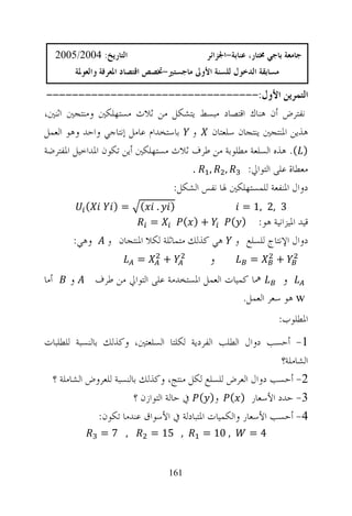 ‫ﺍﻟﺘﺎﺭﻳﺦ: 4002/5002‬                         ‫ﺟﺎﻣﻌﺔ ﺑﺎﺟﻲ ﳐﺘﺎﺭ، ﻋﻨﺎﺑﺔ-ﺍﳉﺰﺍﺋﺮ‬
             ‫ﻣﺴﺎﺑﻘﺔ ﺍﻟﺪﺧﻮﻝ ﻟﻠﺴﻨﺔ ﺍﻷﻭﱃ ﻣﺎﺟﺴﺘﲑ-ﲣﺼﺺ ﺍﻗﺘﺼﺎﺩ ﺍﳌﻌﺮﻓﺔ ﻭﺍﻟﻌﻮﳌﺔ‬

 ‫ﺍﻟﺘﻤﺮﻳﻦ ﺍﻷﻭﻝ:---------------------------------‬
‫ﻧﻔﺘﺮﺽ ﺃﻥ ﻫﻨﺎﻙ ﺍﻗﺘﺼﺎﺩ ﻣﺒﺴﻂ ﻳﺘﺸﻜﻞ ﻣﻦ ﺛﻼﺙ ﻣﺴﺘﻬﻠﻜﲔ ﻭﻣﻨﺘﺠﲔ ﺍﺛﻨﲔ،‬
‫ﻫﺬﻳﻦ ﺍﳌﻨﺘﺠﲔ ﻳﻨﺘﺠﺎﻥ ﺳﻠﻌﺘﺎﻥ ﻭ ﺑﺎﺳﺘﺨﺪﺍﻡ ﻋﺎﻣﻞ ﺇﻧﺘﺎﺟﻲ ﻭﺍﺣﺪ ﻭﻫﻮ ﺍﻟﻌﻤﻞ‬
‫) (. ﻫﺬﻩ ﺍﻟﺴﻠﻌﺔ ﻣﻄﻠﻮﺑﺔ ﻣﻦ ﻃﺮﻑ ﺛﻼﺙ ﻣﺴﺘﻬﻠﻜﲔ ﺃﻳﻦ ﺗﻜﻮﻥ ﺍﳌﺪﺍﺧﻴﻞ ﺍﳌﻔﺘﺮﺿﺔ‬
                                     ‫, , .‬         ‫ﻣﻌﻄﺎﺓ ﻋﻠﻰ ﺍﻟﺘﻮﺍﱄ:‬
                                 ‫ﺩﻭﺍﻝ ﺍﳌﻨﻔﻌﺔ ﻟﻠﻤﺴﺘﻬﻠﻜﲔ ﳍﺎ ﻧﻔﺲ ﺍﻟﺸﻜﻞ:‬
               ‫(‬       ‫=)‬      ‫(‬    ‫.‬   ‫)‬                   ‫3 ,2 ,1 =‬
                                   ‫=‬          ‫+) (‬        ‫ﻗﻴﺪ ﺍﳌﻴﺰﺍﻧﻴﺔ ﻫﻮ: ) (‬
          ‫ﻭﻫﻲ:‬        ‫ﻫﻲ ﻛﺬﻟﻚ ﻣﺘﻤﺎﺛﻠﺔ ﻟﻜﻼ ﺍﳌﻨﺘﺠﺎﻥ ﻭ‬        ‫ﺩﻭﺍﻝ ﺍﻹﻧﺘﺎﺝ ﻟﻠﺴﻠﻊ ﻭ‬
                              ‫=‬         ‫+‬            ‫ﻭ‬        ‫=‬       ‫+‬
‫ﺃﻣﺎ‬      ‫ﻭ‬         ‫ﳘﺎ ﻛﻤﻴﺎﺕ ﺍﻟﻌﻤﻞ ﺍﳌﺴﺘﺨﺪﻣﺔ ﻋﻠﻰ ﺍﻟﺘﻮﺍﱄ ﻣﻦ ﻃﺮﻑ‬       ‫ﻭ‬
                                                        ‫‪ w‬ﻫﻮ ﺳﻌﺮ ﺍﻟﻌﻤﻞ.‬
                                                                       ‫ﺍﳌﻄﻠﻮﺏ:‬
‫1- ﺃﺣﺴﺐ ﺩﻭﺍﻝ ﺍﻟﻄﻠﺐ ﺍﻟﻔﺮﺩﻳﺔ ﻟﻜﻠﺘﺎ ﺍﻟﺴﻠﻌﺘﲔ، ﻭﻛﺬﻟﻚ ﺑﺎﻟﻨﺴﺒﺔ ﻟﻠﻄﻠﺒﺎﺕ‬
                                                              ‫ﺍﻟﺸﺎﻣﻠﺔ؟‬
 ‫2- ﺃﺣﺴﺐ ﺩﻭﺍﻝ ﺍﻟﻌﺮﺽ ﻟﻠﺴﻠﻊ ﻟﻜﻞ ﻣﻨﺘﺞ، ﻭﻛﺬﻟﻚ ﺑﺎﻟﻨﺴﺒﺔ ﻟﻠﻌﺮﻭﺽ ﺍﻟﺸﺎﻣﻠﺔ ؟‬
                        ‫3- ﺣﺪﺩ ﺍﻷﺳﻌﺎﺭ ) ( ﻭ) ( ﰲ ﺣﺎﻟﺔ ﺍﻟﺘﻮﺍﺯﻥ ؟‬
               ‫4- ﺃﺣﺴﺐ ﺍﻷﺳﻌﺎﺭ ﻭﺍﻟﻜﻤﻴﺎﺕ ﺍﳌﺘﺒﺎﺩﻟﺔ ﰲ ﺍﻷﺳﻮﺍﻕ ﻋﻨﺪﻣﺎ ﺗﻜﻮﻥ:‬
                    ‫, 7=‬           ‫, 51 =‬        ‫, 01 =‬       ‫4=‬


                                        ‫161‬
 