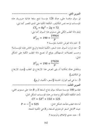 ‫ﺍﻟﺘﻤﺮﻳﻦ ﺍﻟﺜﺎﱐ: ---------------------------------‬
‫ﰲ ﺳﻮﻕ ﻣﻨﺎﻓﺴﺔ ﻣﺜﻠﻰ، ﻫﻨﺎﻙ 821 ﻣﺆﺳﺴﺔ ﺗﻨﺘﺞ ﺳﻠﻌﺔ ﻏﺬﺍﺋﻴﺔ ﺿﺮﻭﺭﻳﺔ، ﻫﺬﻩ‬
    ‫ﺍﳌﺆﺳﺴﺎﺕ ﺗﻮﺍﺟﻪ ﻧﻔﺲ ﺍﻟﺘﻜﺎﻟﻴﻒ. ﺍﻟﺘﻜﻠﻔﺔ ﺍﻟﻜﻠﻴﺔ ﻋﻠﻰ ﺍﳌﺪﻯ ﺍﻟﻘﺼﲑ ﻛﻤﺎ ﻳﻠﻲ:‬
                           ‫8=‬       ‫27 + 2 −‬
                   ‫ﺇﻟﻴﻚ ﺩﺍﻟﺔ ﺍﻟﻄﻠﺐ ﺍﻟﻜﻠﻲ ﻋﻠﻰ ﻣﺴﺘﻮﻯ ﻫﺬﺍ ﺍﻟﺴﻮﻕ ﻛﻤﺎ ﻳﻠﻲ:‬
                                        ‫46991‬
                        ‫) (‬   ‫+ 091 =‬
                                   ‫1- ﻗﺪﻡ ﺩﺍﻟﺔ ﺍﻟﻌﺮﺽ ﺍﳋﺎﺻﺔ ﺑﺎﳌﺆﺳﺴﺔ ؟‬
‫2- ﻋﻨﺪ ﺗﻮﺍﺯﻥ ﺍﻟﺴﻮﻕ ﺣﺪﺩ ﺍﻟﺴﻌﺮ، ﺍﻟﻜﻤﻴﺔ ﺍﳌﻨﺘﺠﺔ ﻭﺍﻟﺮﺑﺢ ﺍﳋﺎﺹ ‪‬ﺬﻩ ﺍﳌﺆﺳﺴﺎﺕ؟‬
‫ﻭﺣﺴﺐ ﺗﻔﻀﻴﻼﺕ ﺍﳌﺴﺘﻬﻠﻜﲔ ﻳﺘﻮﻗﻊ ﺃﻥ ﺗﺼﺒﺢ ﺩﺍﻟﺔ ﺍﻟﻄﻠﺐ ﺍﻟﻜﻠﻴﺔ ﻋﻠﻰ ﺍﻟﺸﻜﻞ‬
                                                                ‫ﺍﻟﺘﺎﱄ:‬
                                        ‫02072‬
                        ‫) (‬   ‫+ 091 =‬

‫ﻭﺑﺎﳌﻘﺎﺑﻞ ﻫﻨﺎﻙ ﺇﻣﻜﺎﻧﻴﺔ ﺃﻥ ﻳﻠﱮ ﺍﻟﻌﺮﺽ ﻫﺬﺍ ﺍﻻﺭﺗﻔﺎﻉ ﰲ ﺍﻟﻄﻠﺐ )ﺑﺪﻭﻥ ﺍﻻﺭﺗﻔﺎﻉ‬
                                                            ‫ﰲ ﺍﻟﺘﻜﺎﻟﻴﻒ(.‬
                      ‫3- ﻣﺎ ﻫﻲ ﻗﻴﻢ ﺍﻟﺘﻮﺍﺯﻥ ﺍﳉﺪﻳﺪﺓ )ﺍﻟﺴﻌﺮ، ﺍﻟﻜﻤﻴﺔ، ﺍﻟﺮﺑﺢ(.‬
 ‫ﺍﻟﺘﻤﺮﻳﻦ ﺍﻟﺜﺎﻟﺚ: --------------------------------‬
‫ﺗﺘﻘﺎﺳﻢ 001 ﻣﺆﺳﺴﺔ ﻣﺘﻤﺎﺛﻠﺔ ﺳﻮﻕ ﺇﻧﺘﺎﺝ ﺍﻟﺴﻠﻌﺔ ‪ X‬ﻭ ‪ B‬ﻫﺬﺍ ﻋﻠﻰ ﻣﺴﺘﻮﻯ ﺍﶈﻠﻲ،‬
            ‫ﺗﺄﺧﺬ ﺍﻟﺘﻜﻠﻔﺔ ﺍﻟﻜﻠﻴﺔ ﻟﻜﻞ ﻭﺍﺣﺪﺓ ﻣﻦ ﻫﺬﻩ ﺍﳌﺆﺳﺴﺎﺕ ﺍﻟﺸﻜﻞ ﺍﻟﺘﺎﱄ:‬
                        ‫5=‬       ‫521 + 51 +‬
            ‫525 + − =‬                  ‫ﺃﻣﺎ ﺩﺍﻟﺔ ﺍﻟﻄﻠﺐ ﻓﺘﺄﺧﺬ ﺍﻟﺸﻜﻞ ﺍﻟﺘﺎﱄ:‬
                ‫ﺣﻴﺚ ﳝﺜﻞ ﺍﻟﺴﻌﺮ ﺍﻟﻮﺣﺪﻭﻱ ﻟﻠﺴﻠﻌﺔ، ﻭ ﻫﻲ ﺍﻟﻜﻤﻴﺔ ﺍﳌﻨﺘﺠﺔ.‬
                                       ‫1- ﺣﺪﺩ ﺣﺪﻱ ﺍﻹﻏﻼﻕ ﻭﺍﳌﺮﺩﻭﺩﻳﺔ ؟‬

                                 ‫261‬
 