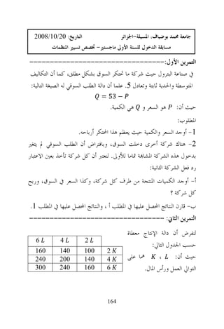 ‫ﺍﻟﺘﺎﺭﻳﺦ: 02/01/8002‬                    ‫ﺟﺎﻣﻌﺔ ﳏﻤﺪ ﺑﻮﺿﻴﺎﻑ، ﺍﳌﺴﻴﻠﺔ-ﺍﳉﺰﺍﺋﺮ‬
          ‫ﻣﺴﺎﺑﻘﺔ ﺍﻟﺪﺧﻮﻝ ﻟﻠﺴﻨﺔ ﺍﻷﻭﱃ ﻣﺎﺟﺴﺘﲑ- ﲣﺼﺺ ﺗﺴﻴﲑ ﺍﳌﻨﻈﻤﺎﺕ‬

‫ﺍﻟﺘﻤﺮﻳﻦ ﺍﻷﻭﻝ:---------------------------------‬
‫ﰲ ﺻﻨﺎﻋﺔ ﺍﻟﺒﺘﺮﻭﻝ ﺣﻴﺚ ﺷﺮﻛﺔ ﻣﺎ ﲢﺘﻜﺮ ﺍﻟﺴﻮﻕ ﺑﺸﻜﻞ ﻣﻄﻠﻖ، ﻛﻤﺎ ﺃﻥ ﺍﻟﺘﻜﺎﻟﻴﻒ‬
‫ﺍﳌﺘﻮﺳﻄﺔ ﻭﺍﳊﺪﻳﺔ ﺛﺎﺑﺘﺔ ﻭﺗﻌﺎﺩﻝ 5. ﻋﻠﻤﺎ ﺃﻥ ﺩﺍﻟﺔ ﺍﻟﻄﻠﺐ ﺍﻟﺴﻮﻗﻲ ﻟﻪ ﺍﻟﺼﻴﻐﺔ ﺍﻟﺘﺎﻟﻴﺔ:‬
                                ‫− 35 =‬
                                    ‫ﻫﻲ ﺍﻟﻜﻤﻴﺔ.‬    ‫ﻫﻮ ﺍﻟﺴﻌﺮ ﻭ‬      ‫ﺣﻴﺚ ﺃﻥ:‬
                                                               ‫ﺍﳌﻄﻠﻮﺏ:‬
                    ‫1- ﺃﻭﺟﺪ ﺍﻟﺴﻌﺮ ﻭﺍﻟﻜﻤﻴﺔ ﺣﻴﺚ ﻳﻌﻈﻢ ﻫﺬﺍ ﺍﶈﺘﻜﺮ ﺃﺭﺑﺎﺣﻪ.‬
‫2- ﻫﻨﺎﻙ ﺷﺮﻛﺔ ﺃﺧﺮﻯ ﺩﺧﻠﺖ ﺍﻟﺴﻮﻕ، ﻭﺑﺎﻓﺘﺮﺍﺽ ﺃﻥ ﺍﻟﻄﻠﺐ ﺍﻟﺴﻮﻗﻲ ﱂ ﻳﺘﻐﲑ‬
‫ﺑﺪﺧﻮﻝ ﻫﺬﻩ ﺍﻟﺸﺮﻛﺔ ﺍﳌﺸﺎ‪‬ﺔ ﲤﺎﻣﺎ ﻟﻸﻭﱃ. ﻟﻨﻌﺘﱪ ﺃﻥ ﻛﻞ ﺷﺮﻛﺔ ﺗﺄﺧﺬ ﺑﻌﲔ ﺍﻻﻋﺘﺒﺎﺭ‬
                                                  ‫ﺭﺩ ﻓﻌﻞ ﺍﻟﺸﺮﻛﺔ ﺍﻟﺜﺎﻧﻴﺔ:‬
‫ﺃ- ﺃﻭﺟﺪ ﺍﻟﻜﻤﻴﺎﺕ ﺍﳌﻨﺘﺠﺔ ﻣﻦ ﻃﺮﻑ ﻛﻞ ﺷﺮﻛﺔ، ﻭﻛﺬﺍ ﺍﻟﺴﻌﺮ ﰲ ﺍﻟﺴﻮﻕ، ﻭﺭﺑﺢ‬
                                                    ‫ﻛﻞ ﺷﺮﻛﺔ ؟‬
‫ﺏ- ﻗﺎﺭﻥ ﺍﻟﻨﺘﺎﺋﺞ ﺍﶈﺼﻞ ﻋﻠﻴﻬﺎ ﰲ ﺍﳌﻄﻠﺐ ﺃ ، ﻭﺍﻟﻨﺘﺎﺋﺞ ﺍﶈﺼﻞ ﻋﻠﻴﻬﺎ ﰲ ﺍﳌﻄﻠﺐ 1.‬
‫ﺍﻟﺘﻤﺮﻳﻦ ﺍﻟﺜﺎﱐ: ---------------------------------‬
                                            ‫ﻟﻨﻔﺮﺽ ﺃﻥ ﺩﺍﻟﺔ ﺍﻹﻧﺘﺎﺝ ﻣﻌﻄﺎﺓ‬
   ‫6‬         ‫4‬          ‫2‬
                                                      ‫ﺣﺴﺐ ﺍﳉﺪﻭﻝ ﺍﻟﺘﺎﱄ:‬
   ‫061‬       ‫041‬        ‫001‬       ‫2‬
   ‫042‬       ‫002‬        ‫041‬       ‫4‬         ‫ﳘﺎ ﻋﻠﻰ‬       ‫،‬      ‫ﺣﻴﺚ ﺃﻥ:‬
   ‫003‬       ‫042‬        ‫061‬       ‫6‬               ‫ﺍﻟﺘﻮﺍﱄ ﺍﻟﻌﻤﻞ ﻭﺭﺃﺱ ﺍﳌﺎﻝ.‬



                                   ‫461‬
 