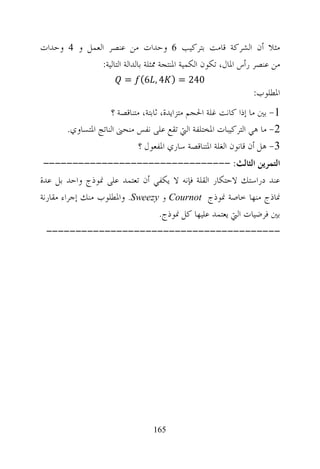 ‫ﻣﺜﻼ ﺃﻥ ﺍﻟﺸﺮﻛﺔ ﻗﺎﻣﺖ ﺑﺘﺮﻛﻴﺐ 6 ﻭﺣﺪﺍﺕ ﻣﻦ ﻋﻨﺼﺮ ﺍﻟﻌﻤﻞ ﻭ 4 ﻭﺣﺪﺍﺕ‬
              ‫ﻣﻦ ﻋﻨﺼﺮ ﺭﺃﺱ ﺍﳌﺎﻝ، ﺗﻜﻮﻥ ﺍﻟﻜﻤﻴﺔ ﺍﳌﻨﺘﺠﺔ ﳑﺜﻠﺔ ﺑﺎﻟﺪﺍﻟﺔ ﺍﻟﺘﺎﻟﻴﺔ:‬
                         ‫042 = ) 4 , 6(‪= ƒ‬‬
                                                                ‫ﺍﳌﻄﻠﻮﺏ:‬
                     ‫1- ﺑﲔ ﻣﺎ ﺇﺫﺍ ﻛﺎﻧﺖ ﻏﻠﺔ ﺍﳊﺠﻢ ﻣﺘﺰﺍﻳﺪﺓ، ﺛﺎﺑﺘﺔ، ﻣﺘﻨﺎﻗﺼﺔ ؟‬
        ‫2- ﻣﺎ ﻫﻲ ﺍﻟﺘﺮﻛﻴﺒﺎﺕ ﺍﳌﺨﺘﻠﻔﺔ ﺍﻟﱵ ﺗﻘﻊ ﻋﻠﻰ ﻧﻔﺲ ﻣﻨﺤﲎ ﺍﻟﻨﺎﺗﺞ ﺍﳌﺘﺴﺎﻭﻱ.‬
                              ‫3- ﻫﻞ ﺃﻥ ﻗﺎﻧﻮﻥ ﺍﻟﻐﻠﺔ ﺍﳌﺘﻨﺎﻗﺼﺔ ﺳﺎﺭﻱ ﺍﳌﻔﻌﻮﻝ ؟‬
 ‫ﺍﻟﺘﻤﺮﻳﻦ ﺍﻟﺜﺎﻟﺚ: --------------------------------‬
‫ﻋﻨﺪ ﺩﺭﺍﺳﺘﻚ ﻻﺣﺘﻜﺎﺭ ﺍﻟﻘﻠﺔ ﻓﺈﻧﻪ ﻻ ﻳﻜﻔﻲ ﺃﻥ ﺗﻌﺘﻤﺪ ﻋﻠﻰ ﳕﻮﺫﺝ ﻭﺍﺣﺪ ﺑﻞ ﻋﺪﺓ‬
‫ﳕﺎﺫﺝ ﻣﻨﻬﺎ ﺧﺎﺻﺔ ﳕﻮﺫﺝ ‪ Cournot‬ﻭ ‪ .Sweezy‬ﻭﺍﳌﻄﻠﻮﺏ ﻣﻨﻚ ﺇﺟﺮﺍﺀ ﻣﻘﺎﺭﻧﺔ‬
                                ‫ﺑﲔ ﻓﺮﺿﻴﺎﺕ ﺍﻟﱵ ﻳﻌﺘﻤﺪ ﻋﻠﻴﻬﺎ ﻛﻞ ﳕﻮﺫﺝ.‬
 ‫----------------------------------------‬




                                  ‫561‬
 