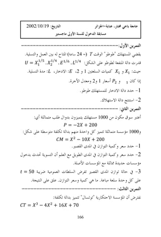‫ﺍﻟﺘﺎﺭﻳﺦ: 91/01/2002‬                             ‫ﺟﺎﻣﻌﺔ ﺑﺎﺟﻲ ﳐﺘﺎﺭ، ﻋﻨﺎﺑﺔ-ﺍﳉﺰﺍﺋﺮ‬
                       ‫ﻣﺴﺎﺑﻘﺔ ﺍﻟﺪﺧﻮﻝ ﻟﻠﺴﻨﺔ ﺍﻷﻭﱃ ﻣﺎﺟﺴﺘﲑ‬

‫ﺍﻟﺘﻤﺮﻳﻦ ﺍﻷﻭﻝ:---------------------------------‬
 ‫ﻳﻘﻀﻲ ﺍﳌﺴﺘﻬﻠﻚ "ﻃﻮﻃﻮ" ﺍﻟﻮﻗﺖ ‪ 24 = T‬ﺳﺎﻋﺔ‪ ‬ﺍﳌﺘﺎﺡ ﻟﻪ ﺑﲔ ﺍﻟﻌﻤﻞ ﻭﺍﻟﺘﺴﻠﻴﺔ.‬
     ‫=‬
           ‫⁄‬
               ‫.‬
                   ‫⁄‬
                        ‫.‬    ‫⁄‬
                                  ‫.‬    ‫⁄‬
                                           ‫ﻗﺪﺭﺕ ﺩﺍﻟﺔ ﺍﳌﻨﻔﻌﺔ ﻟﻄﻮﻃﻮ ﻋﻠﻰ ﺍﻟﺸﻜﻞ:‬
    ‫: ﺍﻻﺩﺧﺎﺭ، : ﻣﺪﺓ ﺍﻟﺘﺴﻠﻴﺔ.‬          ‫ﻛﻤﻴﺎﺕ ﺍﻟﺴﻠﻌﺘﲔ 1 ﻭ 2،‬      ‫ﺣﻴﺚ: ﻭ‬
                                 ‫ﺃﺳﻌﺎﺭ 1 ﻭ2 ﻭﻣﻌﺪﻝ ﺍﻷﺟﺮﺓ.‬          ‫ﻭ‬       ‫ﺇﺫﺍ ﻛﺎﻥ‬
                                           ‫1- ﺣﺪﺩ ﺩﺍﻟﺔ ﺍﻻﺩﺧﺎﺭ ﻟﻠﻤﺴﺘﻬﻠﻚ ﻃﻮﻃﻮ.‬
                                                      ‫2- ﺍﺳﺘﻨﺘﺞ ﺩﺍﻟﺔ ﺍﻻﺳﺘﻬﻼﻙ.‬
‫ﺍﻟﺘﻤﺮﻳﻦ ﺍﻟﺜﺎﱐ: ---------------------------------‬
    ‫ﺃﻋﺘﱪ ﺳﻮﻕ ﻣﻜﻮﻥ ﻣﻦ 0001 ﻣﺴﺘﻬﻠﻚ ﻳﺘﻤﻴﺰﻭﻥ ﺑﺪﻭﺍﻝ ﻃﻠﺐ ﻣﺘﻤﺎﺛﻠﺔ ﺃﻱ:‬
                                 ‫002 + 2− =‬
 ‫ﻭ0001 ﻣﺆﺳﺴﺔ ﻣﺘﻤﺎﺛﻠﺔ ﺗﺘﻤﻴﺰ ﻛﻞ ﻭﺍﺣﺪﺓ ﻣﻨﻬﻢ ﺑﺪﺍﻟﺔ ﺗﻜﻠﻔﺔ ﻣﺘﻮﺳﻄﺔ ﻋﻠﻰ ﺷﻜﻞ:‬
                            ‫=‬         ‫002 + 01 −‬
                                ‫1- ﺣﺪﺩ ﺳﻌﺮ ﻭﻛﻤﻴﺔ ﺍﻟﺘﻮﺍﺯﻥ ﰲ ﺍﳌﺪﻯ ﺍﻟﻘﺼﲑ.‬
‫2- ﺣﺪﺩ ﺳﻌﺮ ﻭﻛﻤﻴﺔ ﺍﻟﺘﻮﺍﺯﻥ ﰲ ﺍﳌﺪﻯ ﺍﻟﻄﻮﻳﻞ ﻣﻊ ﺍﻟﻌﻠﻢ ﺃﻥ ﺍﻟﺘﺴﻮﻳﺔ ﲢﺪﺙ ﺑﺪﺧﻮﻝ‬
                                 ‫ﻣﺆﺳﺴﺎﺕ ﺟﺪﻳﺪﺓ ﳑﺎﺛﻠﺔ ﻣﻊ ﺍﳌﺆﺳﺴﺎﺕ ﺍﻷﺻﻠﺔ.‬
 ‫3- ﰲ ﺣﺎﻟﺔ ﺗﻮﺍﺯﻥ ﺍﳌﺪﻯ ﺍﻟﻘﺼﲑ ﺗﻔﺮﺽ ﺍﻟﺴﻠﻄﺎﺕ ﺍﻟﻌﻤﻮﻣﻴﺔ ﺿﺮﻳﺒﺔ 05 =‬
     ‫ﻋﻠﻰ ﻛﻞ ﻭﺣﺪﺓ ﺳﻠﻌﺔ ﻣﺒﺎﻋﺔ. ﻣﺎ ﻫﻲ ﻛﻤﻴﺔ ﻭﺳﻌﺮ ﺍﻟﺘﻮﺍﺯﻥ. ﻋﻠﻖ ﻋﻠﻰ ﺍﻟﻨﺘﻴﺠﺔ.‬
‫ﺍﻟﺘﻤﺮﻳﻦ ﺍﻟﺜﺎﻟﺚ: --------------------------------‬
           ‫ﻧﻔﺘﺮﺽ ﺃﻥ ﺍﳌﺆﺳﺴﺔ ﺍﻻﺣﺘﻜﺎﺭﻳﺔ "ﺗﻮﺗﺴﺎﻝ" ﺗﺘﻤﻴﺰ ﺑﺪﺍﻟﺔ ﺗﻜﻠﻔﺔ:‬
    ‫=‬      ‫4−‬      ‫07 + 61 +‬

                                       ‫661‬
 