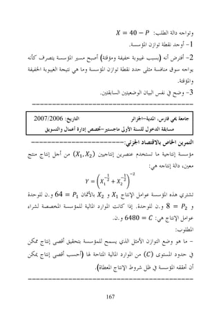 ‫− 04 =‬      ‫ﻭﺗﻮﺍﺟﻪ ﺩﺍﻟﺔ ﺍﻟﻄﻠﺐ:‬
                                            ‫1- ﺃﻭﺟﺪ ﻧﻘﻄﺔ ﺗﻮﺍﺯﻥ ﺍﳌﺆﺳﺴﺔ.‬
‫2- ﺃﻓﺘﺮﺽ ﺃﻧﻪ )ﺑﺴﺒﺐ ﻏﻴﺒﻮﺑﺔ ﺧﻔﻴﻔﺔ ﻭﻣﺆﻗﺘﺔ( ﺃﺻﺒﺢ ﻣﺴﲑ ﺍﳌﺆﺳﺴﺔ ﻳﺘﺼﺮﻑ ﻛﺄﻧﻪ‬
‫ﻳﻮﺍﺟﻪ ﺳﻮﻕ ﻣﻨﺎﻓﺴﺔ ﻣﺜﻠﻰ ﺣﺪﺩ ﻧﻘﻄﺔ ﺗﻮﺍﺯﻥ ﺍﳌﺆﺳﺴﺔ ﻭﻣﺎ ﻫﻲ ﻧﺘﻴﺠﺔ ﺍﻟﻐﻴﺒﻮﺑﺔ ﺍﳋﻔﻴﻔﺔ‬
                                                                 ‫ﻭﺍﳌﺆﻗﺘﺔ.‬
                                ‫3- ﻭﺿﺢ ﰲ ﻧﻔﺲ ﺍﻟﺒﻴﺎﻥ ﺍﻟﻮﺿﻌﻴﺘﲔ ﺍﻟﺴﺎﺑﻘﺘﲔ.‬
 ‫----------------------------------------‬
  ‫ﺍﻟﺘﺎﺭﻳﺦ: 6002/7002‬                         ‫ﺟﺎﻣﻌﺔ ﳛﻲ ﻓﺎﺭﺱ، ﺍﳌﺪﻳﺔ-ﺍﳉﺰﺍﺋﺮ‬
       ‫ﻣﺴﺎﺑﻘﺔ ﺍﻟﺪﺧﻮﻝ ﻟﻠﺴﻨﺔ ﺍﻷﻭﱃ ﻣﺎﺟﺴﺘﲑ-ﲣﺼﺺ ﺇﺩﺍﺭﺓ ﺃﻋﻤﺎﻝ ﻭﺍﻟﺘﺴﻮﻳﻖ‬
 ‫ﺍﻟﺘﻤﺮﻳﻦ ﺍﳋﺎﺹ ﺑﺎﻻﻗﺘﺼﺎﺩ ﺍﳉﺰﺋﻲ:-----------------------‬
‫ﻣﺆﺳﺴﺔ ﺇﻧﺘﺎﺟﻴﺔ ﻣﺎ ﺗﺴﺘﺨﺪﻡ ﻋﻨﺼﺮﻳﻦ ﺇﻧﺘﺎﺟﻴﲔ ) , ( ﻣﻦ ﺃﺟﻞ ﺇﻧﺘﺎﺝ ﻣﻨﺘﺞ‬
                                           ‫ﻣﻌﲔ، ﺩﺍﻟﺔ ﺇﻧﺘﺎﺟﻪ ﻫﻲ:‬
                           ‫=‬        ‫+‬

‫ﺗﺸﺘﺮﻱ ﻫﺬﻩ ﺍﳌﺆﺳﺴﺔ ﻋﻮﺍﻣﻞ ﺍﻹﻧﺘﺎﺝ ﻭ ﺑﺎﻷﲦﺎﻥ = 46 ﻭ.ﻥ ﻟﻠﻮﺣﺪﺓ‬
‫= 8 ﻭ.ﻥ ﻟﻠﻮﺣﺪﺓ. ﺇﺫﺍ ﻛﺎﻧﺖ ﺍﳌﻮﺍﺭﺩ ﺍﳌﺎﻟﻴﺔ ﻟﻠﻤﺆﺳﺴﺔ ﺍﳌﺨﺼﺼﺔ ﻟﺸﺮﺍﺀ‬     ‫ﻭ‬
                                   ‫ﻋﻮﺍﻣﻞ ﺍﻹﻧﺘﺎﺝ ﻫﻲ: = 0846 ﻭ.ﻥ.‬
                                                          ‫ﺍﳌﻄﻠﻮﺏ:‬
‫- ﻣﺎ ﻫﻮ ﻭﺿﻊ ﺍﻟﺘﻮﺍﺯﻥ ﺍﻷﻣﺜﻞ ﺍﻟﺬﻱ ﻳﺴﻤﺢ ﻟﻠﻤﺆﺳﺴﺔ ﺑﺘﺤﻘﻴﻖ ﺃﻗﺼﻰ ﺇﻧﺘﺎﺝ ﳑﻜﻦ‬
‫ﰲ ﺣﺪﻭﺩ ﺍﳌﺴﺘﻮﻯ ) ( ﻣﻦ ﺍﳌﻮﺍﺭﺩ ﺍﳌﺎﻟﻴﺔ ﺍﳌﺘﺎﺣﺔ ﳍﺎ )ﺃﺣﺴﺐ ﺃﻗﺼﻰ ﺇﻧﺘﺎﺝ ﳝﻜﻦ‬
                             ‫ﺃﻥ ﲢﻘﻘﻪ ﺍﳌﺆﺳﺴﺔ ﰲ ﻇﻞ ﺷﺮﻭﻁ ﺍﻹﻧﺘﺎﺝ ﺍﳌﻌﻄﺎﺓ(.‬
‫-----------------------------------------‬

                                  ‫761‬
 