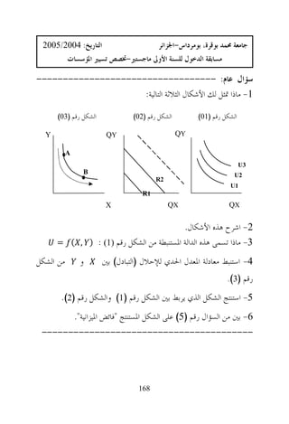 ‫ﺍﻟﺘﺎﺭﻳﺦ: 4002/5002‬                        ‫ﺟﺎﻣﻌﺔ ﳏﻤﺪ ﺑﻮﻗﺮﺓ، ﺑﻮﻣﺮﺩﺍﺱ-ﺍﳉﺰﺍﺋﺮ‬
           ‫ﻣﺴﺎﺑﻘﺔ ﺍﻟﺪﺧﻮﻝ ﻟﻠﺴﻨﺔ ﺍﻷﻭﱃ ﻣﺎﺟﺴﺘﲑ-ﲣﺼﺺ ﺗﺴﻴﲑ ﺍﳌﺆﺳﺴﺎﺕ‬

‫ﺳﺆﺍﻝ ﻋﺎﻡ: ----------------------------------‬
                     ‫1- ﻣﺎﺫﺍ ﲤﺜﻞ ﻟﻚ ﺍﻷﺷﻜﺎﻝ ﺍﻟﺜﻼﺛﺔ ﺍﻟﺘﺎﻟﻴﺔ:‬

      ‫ﺍﻟﺸﻜﻞ ﺭﻗﻢ )30(‬              ‫ﺍﻟﺸﻜﻞ ﺭﻗﻢ )20(‬        ‫ﺍﻟﺸﻜﻞ ﺭﻗﻢ )10(‬

  ‫‪Y‬‬                      ‫‪QY‬‬                        ‫‪QY‬‬

           ‫‪A‬‬
                                                                         ‫3‪U‬‬
                 ‫‪B‬‬                                                   ‫2‪U‬‬
                                          ‫2‪R‬‬
                                                                    ‫1‪U‬‬
                                     ‫1‪R‬‬
                         ‫‪X‬‬                     ‫‪QX‬‬                  ‫‪QX‬‬


                                           ‫2- ﺍﺷﺮﺡ ﻫﺬﻩ ﺍﻷﺷﻜﺎﻝ.‬
      ‫3- ﻣﺎﺫﺍ ﺗﺴﻤﻰ ﻫﺬﻩ ﺍﻟﺪﺍﻟﺔ ﺍﳌﺴﺘﻨﺒﻄﺔ ﻣﻦ ﺍﻟﺸﻜﻞ ﺭﻗﻢ ‪= ƒ( , ) : 1‬‬

‫ﻣﻦ ﺍﻟﺸﻜﻞ‬        ‫ﻭ‬       ‫4- ﺍﺳﺘﻨﺒﻂ ﻣﻌﺎﺩﻟﺔ ﺍﳌﻌﺪﻝ ﺍﳊﺪﻱ ﻟﻺﺣﻼﻝ )ﺍﻟﺘﺒﺎﺩﻝ( ﺑﲔ‬
                                                                  ‫ﺭﻗﻢ )3(.‬

       ‫5- ﺍﺳﺘﻨﺘﺞ ﺍﻟﺸﻜﻞ ﺍﻟﺬﻱ ﻳﺮﺑﻂ ﺑﲔ ﺍﻟﺸﻜﻞ ﺭﻗﻢ )1( ﻭﺍﻟﺸﻜﻞ ﺭﻗﻢ )2(.‬
               ‫6- ﺑﲔ ﻣﻦ ﺍﻟﺴﺆﺍﻝ ﺭﻗﻢ )5( ﻋﻠﻰ ﺍﻟﺸﻜﻞ ﺍﳌﺴﺘﻨﺘﺞ "ﻓﺎﺋﺾ ﺍﳌﻴﺰﺍﻧﻴﺔ".‬
 ‫----------------------------------------‬




                                   ‫861‬
 