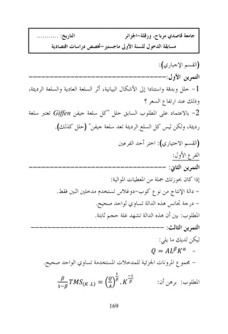 ‫ﺍﻟﺘﺎﺭﻳﺦ: ...........‬                         ‫ﺟﺎﻣﻌﺔ ﻗﺎﺻﺪﻱ ﻣﺮﺑﺎﺡ، ﻭﺭﻗﻠﺔ-ﺍﳉﺰﺍﺋﺮ‬
          ‫ﻣﺴﺎﺑﻘﺔ ﺍﻟﺪﺧﻮﻝ ﻟﻠﺴﻨﺔ ﺍﻷﻭﱃ ﻣﺎﺟﺴﺘﲑ-ﲣﺼﺺ ﺩﺭﺍﺳﺎﺕ ﺍﻗﺘﺼﺎﺩﻳﺔ‬

                                                              ‫)ﺍﻟﻘﺴﻢ ﺍﻹﺟﺒﺎﺭﻱ(:‬
‫ﺍﻟﺘﻤﺮﻳﻦ ﺍﻷﻭﻝ:---------------------------------‬
‫1- ﺣﻠﻞ ﻭﺑﺪﻗﺔ ﻭﺍﺳﺘﻨﺎﺩﺍ ﺇﱃ ﺍﻷﺷﻜﺎﻝ ﺍﻟﺒﻴﺎﻧﻴﺔ، ﺃﺛﺮ ﺍﻟﺴﻠﻌﺔ ﺍﻟﻌﺎﺩﻳﺔ ﻭﺍﻟﺴﻠﻌﺔ ﺍﻟﺮﺩﻳﺌﺔ،‬
                                                      ‫ﻭﺫﻟﻚ ﻋﻨﺪ ﺍﺭﺗﻔﺎﻉ ﺍﻟﺴﻌﺮ ؟‬
‫2- ﺑﺎﻻﻋﺘﻤﺎﺩ ﻋﻠﻰ ﺍﳌﻄﻠﻮﺏ ﺍﻟﺴﺎﺑﻖ ﺣﻠﻞ "ﻛﻞ ﺳﻠﻌﺔ ﺟﻴﻔﻦ ‪ Giffen‬ﺗﻌﺘﱪ ﺳﻠﻌﺔ‬
            ‫ﺭﺩﻳﺌﺔ، ﻭﻟﻜﻦ ﻟﻴﺲ ﻛﻞ ﺍﻟﺴﻠﻊ ﺍﻟﺮﺩﻳﺌﺔ ﺗﻌﺪ ﺳﻠﻌﺔ ﺟﻴﻔﻦ" )ﺣﻠﻞ ﻛﺬﻟﻚ(.‬
                                            ‫)ﺍﻟﻘﺴﻢ ﺍﻻﺧﺘﻴﺎﺭﻱ(: ﺍﺧﺘﺮ ﺃﺣﺪ ﺍﻟﻔﺮﻋﲔ‬
                                                                  ‫ﺍﻟﻔﺮﻉ ﺍﻷﻭﻝ:‬
‫ﺍﻟﺘﻤﺮﻳﻦ ﺍﻟﺜﺎﱐ: ---------------------------------‬
                             ‫ﺇﺫﺍ ﻛﺎﻥ ﲝﻮﺯﺗﻚ ﲨﻠﺔ ﻣﻦ ﺍﳌﻌﻄﻴﺎﺕ ﺍﳌﻮﺍﻟﻴﺔ:‬
       ‫- ﺩﺍﻟﺔ ﺍﻹﻧﺘﺎﺝ ﻣﻦ ﻧﻮﻉ ﻛﻮﺏ-ﺩﻭﻏﻼﺱ ﺗﺴﺘﺨﺪﻡ ﻣﺪﺧﻠﲔ ﺍﺛﻨﲔ ﻓﻘﻂ.‬
                      ‫- ﺩﺭﺟﺔ ﲡﺎﻧﺲ ﻫﺬﻩ ﺍﻟﺪﺍﻟﺔ ﺗﺴﺎﻭﻱ ﻟﻮﺍﺣﺪ ﺻﺤﻴﺢ.‬
                     ‫ﺍﳌﻄﻠﻮﺏ: ﺑﲔ ﺃﻥ ﻫﺬﻩ ﺍﻟﺪﺍﻟﺔ ﺗﺸﻬﺪ ﻏﻠﺔ ﺣﺠﻢ ﺛﺎﺑﺘﺔ.‬
‫ﺍﻟﺘﻤﺮﻳﻦ ﺍﻟﺜﺎﻟﺚ: --------------------------------‬
                               ‫ﻟﻴﻜﻦ ﻟﺪﻳﻚ ﻣﺎ ﻳﻠﻲ:‬
                                                              ‫=‬              ‫-‬
      ‫- ﳎﻤﻮﻉ ﺍﳌﺮﻭﻧﺎﺕ ﺍﳉﺰﺋﻴﺔ ﻟﻠﻤﺪﺧﻼﺕ ﺍﳌﺴﺘﺨﺪﻣﺔ ﺗﺴﺎﻭﻱ ﺍﻟﻮﺍﺣﺪ ﺻﺤﻴﺢ.‬

                          ‫) . (‬   ‫=‬         ‫.‬                 ‫ﺍﳌﻄﻠﻮﺏ: ﺑﺮﻫﻦ ﺃﻥ:‬

                                      ‫961‬
 