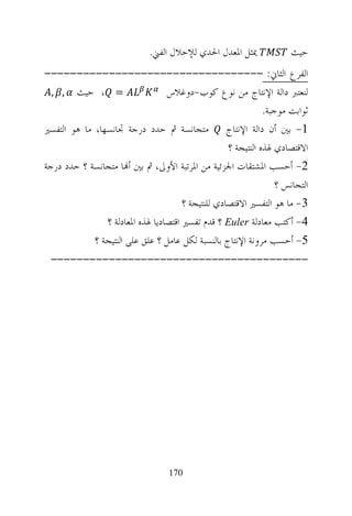 ‫ﳝﺜﻞ ﺍﳌﻌﺪﻝ ﺍﳊﺪﻱ ﻟﻺﺣﻼﻝ ﺍﻟﻔﲏ.‬               ‫ﺣﻴﺚ‬
‫ﺍﻟﻔﺮﻉ ﺍﻟﺜﺎﱐ: ----------------------------------‬
  ‫= ، ﺣﻴﺚ , ,‬                     ‫ﻟﻨﻌﺘﱪ ﺩﺍﻟﺔ ﺍﻹﻧﺘﺎﺝ ﻣﻦ ﻧﻮﻉ ﻛﻮﺏ-ﺩﻭﻏﻼﺱ‬
                                                               ‫ﺛﻮﺍﺑﺖ ﻣﻮﺟﺒﺔ.‬
‫1- ﺑﲔ ﺃﻥ ﺩﺍﻟﺔ ﺍﻹﻧﺘﺎﺝ ﻣﺘﺠﺎﻧﺴﺔ ﰒ ﺣﺪﺩ ﺩﺭﺟﺔ ﲡﺎﻧﺴﻬﺎ، ﻣﺎ ﻫﻮ ﺍﻟﺘﻔﺴﲑ‬
                                                    ‫ﺍﻻﻗﺘﺼﺎﺩﻱ ﳍﺬﻩ ﺍﻟﻨﺘﻴﺠﺔ ؟‬
‫2- ﺃﺣﺴﺐ ﺍﳌﺸﺘﻘﺎﺕ ﺍﳉﺰﺋﻴﺔ ﻣﻦ ﺍﳌﺮﺗﺒﺔ ﺍﻷﻭﱃ، ﰒ ﺑﲔ ﺃ‪‬ﺎ ﻣﺘﺠﺎﻧﺴﺔ ؟ ﺣﺪﺩ ﺩﺭﺟﺔ‬
                                                                   ‫ﺍﻟﺘﺠﺎﻧﺲ ؟‬
                                       ‫3- ﻣﺎ ﻫﻮ ﺍﻟﺘﻔﺴﲑ ﺍﻻﻗﺘﺼﺎﺩﻱ ﻟﻠﻨﺘﻴﺠﺔ ؟‬
                ‫4- ﺃﻛﺘﺐ ﻣﻌﺎﺩﻟﺔ ‪ Euler‬؟ ﻗﺪﻡ ﺗﻔﺴﲑ ﺍﻗﺘﺼﺎﺩﻳﺎ ﳍﺬﻩ ﺍﳌﻌﺎﺩﻟﺔ ؟‬
             ‫5- ﺃﺣﺴﺐ ﻣﺮﻭﻧﺔ ﺍﻹﻧﺘﺎﺝ ﺑﺎﻟﻨﺴﺒﺔ ﻟﻜﻞ ﻋﺎﻣﻞ ؟ ﻋﻠﻖ ﻋﻠﻰ ﺍﻟﻨﺘﻴﺠﺔ ؟‬
 ‫----------------------------------------‬




                                   ‫071‬
 