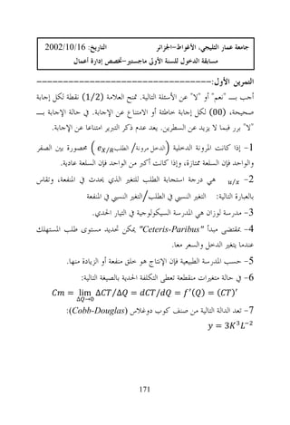 ‫ﺍﻟﺘﺎﺭﻳﺦ: 61/01/2002‬                    ‫ﺟﺎﻣﻌﺔ ﻋﻤﺎﺭ ﺍﻟﺜﻠﻴﺠﻲ، ﺍﻷﻏﻮﺍﻁ-ﺍﳉﺰﺍﺋﺮ‬
            ‫ﻣﺴﺎﺑﻘﺔ ﺍﻟﺪﺧﻮﻝ ﻟﻠﺴﻨﺔ ﺍﻷﻭﱃ ﻣﺎﺟﺴﺘﲑ-ﲣﺼﺺ ﺇﺩﺍﺭﺓ ﺃﻋﻤﺎﻝ‬

‫ﺍﻟﺘﻤﺮﻳﻦ ﺍﻷﻭﻝ:---------------------------------‬
‫ﺃﺟﺐ ﺑـ "ﻧﻌﻢ" ﺃﻭ "ﻻ" ﻋﻦ ﺍﻷﺳﺌﻠﺔ ﺍﻟﺘﺎﻟﻴﺔ. ﲤﻨﺢ ﺍﻟﻌﻼﻣﺔ )2⁄1( ﻧﻘﻄﺔ ﻟﻜﻞ ﺇﺟﺎﺑﺔ‬
‫ﺻﺤﻴﺤﺔ، )00( ﻟﻜﻞ ﺇﺟﺎﺑﺔ ﺧﺎﻃﺌﺔ ﺃﻭ ﺍﻻﻣﺘﻨﺎﻉ ﻋﻦ ﺍﻹﺟﺎﺑﺔ. ﰲ ﺣﺎﻟﺔ ﺍﻹﺟﺎﺑﺔ ﺑـ‬
      ‫"ﻻ" ﺑﺮﺭ ﻓﺒﻤﺎ ﻻ ﻳﺰﻳﺪ ﻋﻦ ﺍﻟﺴﻄﺮﻳﻦ. ﻳﻌﺪ ﻋﺪﻡ ﺫﻛﺮ ﺍﻟﺘﱪﻳﺮ ﺍﻣﺘﻨﺎﻋﺎ ﻋﻦ ﺍﻹﺟﺎﺑﺔ.‬
‫ﳏﺼﻮﺭﺓ ﺑﲔ ﺍﻟﺼﻔﺮ‬          ‫1- ﺇﺫﺍ ﻛﺎﻧﺖ ﺍﳌﺮﻭﻧﺔ ﺍﻟﺪﺧﻠﻴﺔ ﺍﻟﺪﺧﻞ ﻣﺮﻭﻧﺔ ﺍﻟﻄﻠﺐ ⁄‬

       ‫ﻭﺍﻟﻮﺍﺣﺪ ﻓﺈﻥ ﺍﻟﺴﻠﻌﺔ ﳑﺘﺎﺯﺓ، ﻭﺇﺫﺍ ﻛﺎﻧﺖ ﺃﻛﱪ ﻣﻦ ﺍﻟﻮﺍﺣﺪ ﻓﺈﻥ ﺍﻟﺴﻠﻌﺔ ﻋﺎﺩﻳﺔ.‬
‫ﻫﻲ ﺩﺭﺟﺔ ﺍﺳﺘﺠﺎﺑﺔ ﺍﻟﻄﻠﺐ ﻟﻠﺘﻐﲑ ﺍﻟﺬﻱ ﳛﺪﺙ ﰲ ﺍﳌﻨﻔﻌﺔ، ﻭﺗﻘﺎﺱ‬                ‫⁄‬   ‫2-‬
                 ‫ﺑﺎﻟﻌﺒﺎﺭﺓ ﺍﻟﺘﺎﻟﻴﺔ: ﺍﻟﺘﻐﲑ ﺍﻟﻨﺴﱯ ﰲ ﺍﻟﻄﻠﺐ ﺍﻟﺘﻐﲑ ﺍﻟﻨﺴﱯ ﰲ ﺍﳌﻨﻔﻌﺔ‬
                   ‫3- ﻣﺪﺭﺳﺔ ﻟﻮﺯﺍﻥ ﻫﻲ ﺍﳌﺪﺭﺳﺔ ﺍﻟﺴﻴﻜﻮﻟﻮﺟﻴﺔ ﰲ ﺍﻟﺘﻴﺎﺭ ﺍﳊﺪﻱ.‬
‫4- ﲟﻘﺘﻀﻰ ﻣﺒﺪﺃ "‪ "Ceteris-Paribus‬ﳝﻜﻦ ﲢﺪﻳﺪ ﻣﺴﺘﻮﻯ ﻃﻠﺐ ﺍﳌﺴﺘﻬﻠﻚ‬
                                    ‫ﻋﻨﺪﻣﺎ ﻳﺘﻐﲑ ﺍﻟﺪﺧﻞ ﻭﺍﻟﺴﻌﺮ ﻣﻌﺎ.‬
          ‫5- ﺣﺴﺐ ﺍﳌﺪﺭﺳﺔ ﺍﻟﻄﺒﻴﻌﻴﺔ ﻓﺈﻥ ﺍﻹﻧﺘﺎﺝ ﻫﻮ ﺧﻠﻖ ﻣﻨﻔﻌﺔ ﺃﻭ ﺍﻟﺰﻳﺎﺩﺓ ﻣﻨﻬﺎ.‬
               ‫6- ﰲ ﺣﺎﻟﺔ ﻣﺘﻐﲑﺍﺕ ﻣﻨﻘﻄﻌﺔ ﺗﻌﻄﻰ ﺍﻟﺘﻜﻠﻔﺔ ﺍﳊﺪﻳﺔ ﺑﺎﻟﺼﻴﻐﺔ ﺍﻟﺘﺎﻟﻴﺔ:‬
          ‫∆ ‪= lim‬‬        ‫= ∆⁄‬            ‫/‬     ‫=‬     ‫(=) (‬         ‫)‬
             ‫→ ∆‬
          ‫7- ﺗﻌﺪ ﺍﻟﺪﺍﻟﺔ ﺍﻟﺘﺎﻟﻴﺔ ﻣﻦ ﺻﻨﻒ ﻛﻮﺏ ﺩﻭﻏﻼﺱ ‪:Cobb-Douglas‬‬
                                                              ‫3=‬




                                   ‫171‬
 