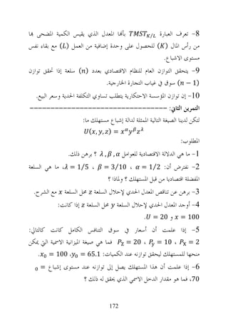 ‫ﺑﺄ‪‬ﺎ ﺍﳌﻌﺪﻝ ﺍﻟﺬﻱ ﻳﻘﻴﺲ ﺍﻟﻜﻤﻴﺔ ﺍﳌﻀﺤﻰ ‪‬ﺎ‬         ‫8- ﺗﻌﺮﻑ ﺍﻟﻌﺒﺎﺭﺓ ⁄‬

‫ﻣﻦ ﺭﺃﺱ ﺍﳌﺎﻝ ) ( ﻟﻠﺤﺼﻮﻝ ﻋﻠﻰ ﻭﺣﺪﺓ ﺇﺿﺎﻓﻴﺔ ﻣﻦ ﺍﻟﻌﻤﻞ ) ( ﻣﻊ ﺑﻘﺎﺀ ﻧﻔﺲ‬
                                                  ‫ﻣﺴﺘﻮﻯ ﺍﻻﺷﺒﺎﻉ.‬
‫9- ﻳﺘﺤﻘﻖ ﺍﻟﺘﻮﺍﺯﻥ ﺍﻟﻌﺎﻡ ﻟﻠﻨﻈﺎﻡ ﺍﻻﻗﺘﺼﺎﺩﻱ ﺑﻌﺪﺩ ) ( ﺳﻠﻌﺔ ﺇﺫﺍ ﲢﻘﻖ ﺗﻮﺍﺯﻥ‬
                            ‫)1 − ( ﺳﻮﻕ ﰲ ﻏﻴﺎﺏ ﺍﻟﺘﺠﺎﺭﺓ ﺍﳋﺎﺭﺟﻴﺔ.‬
  ‫01- ﺇﻥ ﺗﻮﺍﺯﻥ ﺍﳌﺆﺳﺴﺔ ﺍﻻﺣﺘﻜﺎﺭﻳﺔ ﻳﺘﻄﻠﺐ ﺗﺴﺎﻭﻱ ﺍﻟﺘﻜﻠﻔﺔ ﺍﳊﺪﻳﺔ ﻭﺳﻌﺮ ﺍﻟﺒﻴﻊ.‬
‫ﺍﻟﺘﻤﺮﻳﻦ ﺍﻟﺜﺎﱐ: ---------------------------------‬
             ‫ﻟﺘﻜﻦ ﻟﺪﻳﻨﺎ ﺍﻟﺼﻴﻐﺔ ﺍﻟﺘﺎﻟﻴﺔ ﺍﳌﻤﺜﻠﺔ ﻟﺪﺍﻟﺔ ﺇﺷﺒﺎﻉ ﻣﺴﺘﻬﻠﻚ ﻣﺎ:‬
                       ‫=) , , (‬
                                                                 ‫ﺍﳌﻄﻠﻮﺏ:‬
               ‫؟ ﺑﺮﻫﻦ ﺫﻟﻚ.‬    ‫,‬     ‫,‬   ‫1- ﻣﺎ ﻫﻲ ﺍﻟﺪﻻﻟﺔ ﺍﻻﻗﺘﺼﺎﺩﻳﺔ ﻟﻠﻌﻮﺍﻣﻞ‬
‫، 5⁄1 = ، ﻣﺎ ﻫﻲ ﺍﻟﺴﻠﻌﺔ‬       ‫، 01⁄3 =‬           ‫2- ﻧﻔﺘﺮﺽ ﺃﻥ: 2⁄1 =‬
                                  ‫ﺍﳌﻔﻀﻠﺔ ﺍﻗﺘﺼﺎﺩﻳﺎ ﻣﻦ ﻗﺒﻞ ﺍﳌﺴﺘﻬﻠﻚ ؟ ﻭﳌﺎﺫﺍ ؟‬
 ‫3- ﺑﺮﻫﻦ ﻋﻦ ﺗﻨﺎﻗﺺ ﺍﳌﻌﺪﻝ ﺍﳊﺪﻱ ﻹﺣﻼﻝ ﺍﻟﺴﻠﻌﺔ ﳏﻞ ﺍﻟﺴﻠﻌﺔ ﻣﻊ ﺍﻟﺸﺮﺡ.‬
           ‫4- ﺃﻭﺟﺪ ﺍﳌﻌﺪﻝ ﺍﳊﺪﻱ ﻹﺣﻼﻝ ﺍﻟﺴﻠﻌﺔ ﳏﻞ ﺍﻟﺴﻠﻌﺔ ﺇﺫﺍ ﻛﺎﻧﺖ:‬
                                         ‫001 = ﻭ 02 = .‬
‫5- ﺇﺫﺍ ﻋﻠﻤﺖ ﺃﻥ ﺃﺳﻌﺎﺭ ﰲ ﺳﻮﻕ ﺍﻟﺘﻨﺎﻓﺲ ﺍﻟﻜﺎﻣﻞ ﻛﺎﻧﺖ ﻛﺎﻟﺘﺎﱄ:‬
‫ﻓﻤﺎ ﻫﻲ ﺻﻴﻐﺔ ﺍﳌﻴﺰﺍﻧﻴﺔ ﺍﻻﲰﻴﺔ ﺍﻟﱵ ﳝﻜﻦ‬ ‫، 02 =‬   ‫، 01 =‬       ‫2=‬
    ‫ﻣﻨﺤﻬﺎ ﻟﻠﻤﺴﺘﻬﻠﻚ ﻟﻴﺤﻘﻖ ﺗﻮﺍﺯﻧﻪ ﻋﻨﺪ ﺍﻟﻜﻤﻴﺎﺕ: 1.56 = ، 001 = .‬
    ‫6- ﺇﺫﺍ ﻋﻠﻤﺖ ﺃﻥ ﻫﺬﺍ ﺍﳌﺴﺘﻬﻠﻚ ﻳﺼﻞ ﺇﱃ ﺗﻮﺍﺯﻧﻪ ﻋﻨﺪ ﻣﺴﺘﻮﻯ ﺇﺷﺒﺎﻉ =‬
                     ‫07، ﻓﻤﺎ ﻫﻮ ﻣﻘﺪﺍﺭ ﺍﻟﺪﺧﻞ ﺍﻻﲰﻲ ﺍﻟﺬﻱ ﳛﻘﻖ ﻟﻪ ﺫﻟﻚ ؟‬


                                  ‫271‬
 