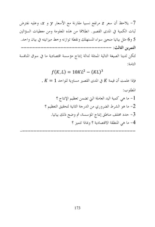 ‫7- ﻳﻼﺣﻆ ﺃﻥ ﺳﻌﺮ ﻣﺮﺗﻔﻊ ﻧﺴﺒﻴﺎ ﻣﻘﺎﺭﻧﺔ ﻣﻊ ﺍﻷﺳﻌﺎﺭ ﻭ ، ﻭﻋﻠﻴﻪ ﻧﻔﺘﺮﺽ‬
‫ﺛﺒﺎﺕ ﺍﻟﻜﻤﻴﺔ ﰲ ﺍﳌﺪﻯ ﺍﻟﻘﺼﲑ. ﺍﻧﻄﻼﻗﺎ ﻣﻦ ﻫﺬﻩ ﺍﳌﻌﻠﻮﻣﺔ ﻭﻣﻦ ﻣﻌﻄﻴﺎﺕ ﺍﻟﺴﺆﺍﻟﲔ‬
‫5 ﻭ6 ﻣﺜﻞ ﺑﻴﺎﻧﻴﺎ ﻣﻨﺤﲎ ﺳﻮﺍﺀ ﺍﳌﺴﺘﻬﻠﻚ ﻭﻧﻘﻄﺔ ﺗﻮﺍﺯﻧﻪ ﻭﺧﻂ ﻣﻴﺰﺍﻧﻴﺘﻪ ﰲ ﺑﻴﺎﻥ ﻭﺍﺣﺪ.‬
 ‫ﺍﻟﺘﻤﺮﻳﻦ ﺍﻟﺜﺎﻟﺚ: --------------------------------‬
‫ﻟﺘﻜﻦ ﻟﺪﻳﻨﺎ ﺍﻟﺼﻴﻐﺔ ﺍﻟﺘﺎﻟﻴﺔ ﺍﳌﻤﺜﻠﺔ ﻟﺪﺍﻟﺔ ﺇﻧﺘﺎﺝ ﻣﺆﺳﺴﺔ ﺍﻗﺘﺼﺎﺩﻳﺔ ﻣﺎ ﰲ ﺳﻮﻕ ﺍﳌﻨﺎﻓﺴﺔ‬
                                                                       ‫ﺍﻟﺘﺎﻣﺔ:‬
                        ‫01 = ) , (‬           ‫(−‬      ‫)‬
              ‫.‬     ‫ﰲ ﺍﳌﺪﻯ ﺍﻟﻘﺼﲑ ﻣﺴﺎﻭﻳﺔ ﻟﻠﻮﺍﺣﺪ 1 =‬          ‫ﻓﺈﺫﺍ ﻋﻠﻤﺖ ﺃﻥ ﻗﻴﻤﺔ‬
                                                                       ‫ﺍﳌﻄﻠﻮﺏ:‬
                           ‫1- ﻣﺎ ﻫﻲ ﻛﻤﻴﺔ ﺍﻟﻴﺪ ﺍﻟﻌﺎﻣﻠﺔ ﺍﻟﱵ ﺗﻀﻤﻦ ﺗﻌﻈﻴﻢ ﺍﻹﻧﺘﺎﺝ ؟‬
                  ‫2- ﻣﺎ ﻫﻮ ﺍﻟﺸﺮﻁ ﺍﻟﻀﺮﻭﺭﻱ ﻣﻦ ﺍﻟﺪﺭﺟﺔ ﺍﻟﺜﺎﻧﻴﺔ ﻟﺘﺤﻘﻴﻖ ﺍﻟﺘﻌﻈﻴﻢ ؟‬
                      ‫3- ﺣﺪﺩ ﳐﺘﻠﻒ ﻣﻨﺎﻃﻖ ﺇﻧﺘﺎﺝ ﺍﳌﺆﺳﺴﺔ، ﰒ ﻭﺿﺢ ﺫﻟﻚ ﺑﻴﺎﻧﻴﺎ.‬
                                     ‫4- ﻣﺎ ﻫﻲ ﺍﳌﻨﻄﻘﺔ ﺍﻻﻗﺘﺼﺎﺩﻳﺔ ؟ ﻭﲟﺎﺫﺍ ﺗﺘﻤﻴﺰ ؟‬
‫-----------------------------------------‬




                                     ‫371‬
 