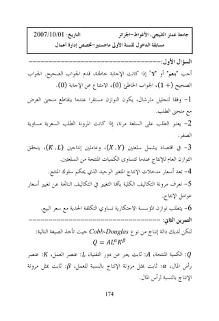 ‫ﺍﻟﺘﺎﺭﻳﺦ: 10/01/7002‬                      ‫ﺟﺎﻣﻌﺔ ﻋﻤﺎﺭ ﺍﻟﺜﻠﻴﺠﻲ، ﺍﻷﻏﻮﺍﻁ-ﺍﳉﺰﺍﺋﺮ‬
            ‫ﻣﺴﺎﺑﻘﺔ ﺍﻟﺪﺧﻮﻝ ﻟﻠﺴﻨﺔ ﺍﻷﻭﱃ ﻣﺎﺟﺴﺘﲑ-ﲣﺼﺺ ﺇﺩﺍﺭﺓ ﺃﻋﻤﺎﻝ‬

‫ﺍﻟﺴﺆﺍﻝ ﺍﻷﻭﻝ:---------------------------------‬
‫ﺃﺟﺐ "ﺑﻨﻌﻢ" ﺃﻭ "ﻻ" ﺇﺫﺍ ﻛﺎﻧﺖ ﺍﻹﺟﺎﺑﺔ ﺧﺎﻃﺌﺔ، ﻗﺪﻡ ﺍﳉﻮﺍﺏ ﺍﻟﺼﺤﻴﺢ. ﺍﳉﻮﺍﺏ‬
          ‫ﺍﻟﺼﺤﻴﺢ )+ 1(، ﺍﳉﻮﺍﺏ ﺍﳋﺎﻃﺊ )0(، ﺍﻻﻣﺘﻨﺎﻉ ﻋﻦ ﺍﻹﺟﺎﺑﺔ )0(.‬
‫1- ﻭﻓﻘﺎ ﻟﺘﺤﻠﻴﻞ ﻣﺎﺭﺷﺎﻝ، ﻳﻜﻮﻥ ﺍﻟﺘﻮﺍﺯﻥ ﻣﺴﺘﻘﺮﺍ ﻋﻨﺪﻣﺎ ﻳﺘﻘﺎﻃﻊ ﻣﻨﺤﲎ ﺍﻟﻌﺮﺽ‬
                                                    ‫ﻣﻊ ﻣﻨﺤﲎ ﺍﻟﻄﻠﺐ.‬
‫2- ﻳﻌﺘﱪ ﺍﻟﻄﻠﺐ ﻋﻠﻰ ﺍﻟﺴﻠﻌﺔ ﻣﺮﻧﺎ، ﺇﺫﺍ ﻛﺎﻧﺖ ﺍﳌﺮﻭﻧﺔ ﺍﻟﻄﻠﺐ ﺍﻟﺴﻌﺮﻳﺔ ﻣﺴﺎﻭﻳﺔ‬
                                                              ‫ﺍﻟﺼﻔﺮ.‬
‫3- ﰲ ﺍﻗﺘﺼﺎﺩ ﻳﺸﻤﻞ ﺳﻠﻌﺘﲔ ) . (، ﻭﻋﺎﻣﻠﲔ ﺇﻧﺘﺎﺟﲔ ) . (، ﻳﺘﺤﻘﻖ‬
           ‫ﺍﻟﺘﻮﺍﺯﻥ ﺍﻟﻌﺎﻡ ﻟﻺﻧﺘﺎﺝ ﻋﻨﺪﻣﺎ ﺗﺘﺴﺎﻭﻯ ﺍﻟﻜﻤﻴﺎﺕ ﺍﳌﻨﺘﺠﺔ ﻣﻦ ﺍﻟﺴﻠﻌﺘﲔ.‬
         ‫4- ﺗﻌﺪ ﺃﺳﻌﺎﺭ ﻣﺪﺧﻼﺕ ﺍﻹﻧﺘﺎﺝ ﺍﳌﺘﻐﲑ ﺍﻟﻮﺣﻴﺪ ﺍﻟﺬﻱ ﳛﻜﻢ ﺳﻠﻮﻙ ﺍﳌﻨﺘﺞ.‬
‫5- ﺗﻌﺮﻑ ﻣﺮﻭﻧﺔ ﺍﻟﺘﻜﺎﻟﻴﻒ ﺍﻟﻜﻠﻴﺔ ﺑﺄ‪‬ﺎ ﺍﻟﺘﻐﻴﲑ ﰲ ﺍﻟﺘﻜﺎﻟﻴﻒ ﺍﻟﻨﺎﲡﺔ ﻋﻦ ﺗﻐﻴﲑ ﺃﺳﻌﺎﺭ‬
                                                               ‫ﻋﻮﺍﻣﻞ ﺍﻹﻧﺘﺎﺝ.‬
     ‫6- ﻳﺘﻄﻠﺐ ﺗﻮﺍﺯﻥ ﺍﳌﺆﺳﺴﺔ ﺍﻻﺣﺘﻜﺎﺭﻳﺔ ﺗﺴﺎﻭﻱ ﺍﻟﺘﻜﻠﻔﺔ ﺍﳊﺪﻳﺔ ﻣﻊ ﺳﻌﺮ ﺍﻟﺒﻴﻊ.‬
‫ﺍﻟﺘﻤﺮﻳﻦ ﺍﻟﺜﺎﱐ: ---------------------------------‬
  ‫ﻟﺘﻜﻦ ﻟﺪﻳﻚ ﺩﺍﻟﺔ ﺇﻧﺘﺎﺝ ﻣﻦ ﻧﻮﻉ ‪ Cobb-Douglas‬ﺣﻴﺚ ﺗﺄﺧﺬ ﺍﻟﺼﻴﻐﺔ ﺍﻟﺘﺎﻟﻴﺔ:‬
                                 ‫=‬
‫: ﺍﻟﻜﻤﻴﺔ ﺍﳌﻨﺘﺠﺔ، : ﺛﺎﺑﺖ ﻳﻌﱪ ﻋﻦ ﺩﻭﺭ ﺍﻟﺘﻘﻨﻴﺔ، : ﻋﻨﺼﺮ ﺍﻟﻌﻤﻞ، : ﻋﻨﺼﺮ‬
‫ﺭﺃﺱ ﺍﳌﺎﻝ، : ﺛﺎﺑﺖ ﳝﺜﻞ ﻣﺮﻭﻧﺔ ﺍﻹﻧﺘﺎﺝ ﺑﺎﻟﻨﺴﺒﺔ ﻟﻠﻌﻤﻞ، : ﺛﺎﺑﺖ ﳝﺜﻞ ﻣﺮﻭﻧﺔ‬
                                              ‫ﺍﻹﻧﺘﺎﺝ ﺑﺎﻟﻨﺴﺒﺔ ﻟﺮﺃﺱ ﺍﳌﺎﻝ.‬

                                     ‫471‬
 