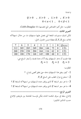 ‫ﻭﺣﻴﺚ:‬
                      ‫0>‬       ‫,‬         ‫0>‬     ‫,‬     ‫0>‬       ‫,‬     ‫0>‬
                                          ‫<0‬        ‫, 1<‬       ‫<0‬    ‫1<‬

           ‫ﺍﳌﻄﻠﻮﺏ: ﺣﻠﻞ ﺃﻫﻢ ﺍﳋﺼﺎﺋﺺ ﺍﻟﱵ ﺗﺘﻀﻤﻨﻬﺎ ﺩﺍﻟﺔ ‪.Cobb-Douglas‬‬
 ‫ﺍﻟﺘﻤﺮﻳﻦ ﺍﻟﺜﺎﻟﺚ: --------------------------------‬
‫ﻟﺘﻜﻦ ﻟﺪﻳﻚ ﻣﺴﺘﻮﻳﺎﺕ ﺍﳌﻨﻔﻌﺔ ﺍﻟﱵ ﳛﺼﻞ ﻋﻠﻴﻬﺎ ﻣﺴﺘﻬﻠﻚ ﻣﺎ، ﻣﻦ ﺧﻼﻝ ﺍﺳﺘﻬﻼﻛﻪ‬
                        ‫ﻟﺜﻼﺙ ﺳﻠﻊ , , ﻣﻌﻄﺎﺓ ﺿﻤﻦ ﺍﳉﺪﻭﻝ ﺍﻟﺘﺎﱄ:‬
      ‫7‬     ‫6‬      ‫5‬      ‫4‬          ‫3‬         ‫2‬      ‫1‬    ‫0‬    ‫‪Q,x,y,z‬‬
     ‫213‬   ‫503‬    ‫582‬    ‫942‬        ‫402‬       ‫441‬    ‫57‬    ‫0‬     ‫‪UTx‬‬
     ‫862‬   ‫852‬    ‫832‬    ‫402‬        ‫461‬       ‫611‬    ‫26‬    ‫0‬     ‫‪UTy‬‬
     ‫081‬   ‫081‬    ‫871‬    ‫861‬        ‫541‬       ‫801‬    ‫06‬    ‫0‬     ‫‪UTz‬‬
        ‫ﻓﺈﺫﺍ ﻋﻠﻤﺖ ﺃﻥ ﺩﺧﻞ ﺍﳌﺴﺘﻬﻠﻚ ﻳﺒﻠﻎ 71 ﻭﺣﺪﺓ ﻧﻘﺪﻳﺔ، ﻭﺃﺳﻌﺎﺭ ﺍﻟﺴﻠﻊ ﻫﻲ:‬
                                          ‫1=‬              ‫2=‬         ‫3=‬

                                                                    ‫ﺍﳌﻄﻠﻮﺏ:‬
                 ‫1- ﻛﻴﻒ ﻳﻨﻔﻖ ﻫﺬﺍ ﺍﳌﺴﺘﻬﻠﻚ ﺩﺧﻠﻪ ﺣﱴ ﳛﻘﻖ ﺃﻗﺼﻰ ﺇﺷﺒﺎﻉ ؟‬
                                   ‫, .‬    ‫2- ﺍﺳﺘﺨﺮﺝ ﺩﻭﺍﻝ ﺍﻟﻄﻠﺐ ﻋﻠﻰ ﺍﻟﺴﻠﻊ‬
 ‫؟‬    ‫ﺍﻟﺬﻱ ﻳﻮﻗﻒ ﻋﻨﺪﻩ ﺍﳌﺴﺘﻬﻠﻚ ﻣﻦ ﺍﺳﺘﻬﻼﻛﻪ ﻟﻠﺴﻠﻌﺔ‬         ‫3- ﻣﺎ ﻫﻮ ﺳﻌﺮ ﺍﻟﺴﻠﻌﺔ‬
 ‫؟‬    ‫ﺍﻟﺬﻱ ﻳﻮﻗﻒ ﻋﻨﺪﻩ ﺍﳌﺴﺘﻬﻠﻚ ﻣﻦ ﺍﺳﺘﻬﻼﻛﻪ ﻟﻠﺴﻠﻌﺔ‬         ‫4- ﻣﺎ ﻫﻮ ﺳﻌﺮ ﺍﻟﺴﻠﻌﺔ‬
‫ﺍﻟﺘﻤﺮﻳﻦ ﺍﻟﺮﺍﺑﻊ:---------------------------------‬
‫ﻹﻧﺘﺎﺝ ﺳﻠﻌﺔ ﰲ ﺳﻮﻕ ﺍﳌﻨﺎﻓﺴﺔ ﺍﻟﺘﺎﻣﺔ، ﳝﻜﻦ ﳌﺆﺳﺴﺔ ﺍﳌﻔﺎﺿﻠﺔ ﺑﲔ ﻃﺮﻳﻘﺘﲔ ﻟﻺﻧﺘﺎﺝ‬
                                                 ‫ﺣﺴﺐ ﺍﻟﺪﺍﻟﺘﲔ ﺍﻟﺘﺎﻟﻴﺘﲔ:‬


                                    ‫571‬
 