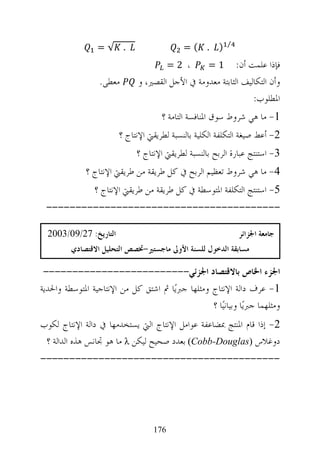 ‫⁄‬
                 ‫. √=‬                       ‫. (=‬       ‫)‬
                                        ‫، 2=‬       ‫1=‬      ‫ﻓﺈﺫﺍ ﻋﻠﻤﺖ ﺃﻥ:‬
                  ‫ﻣﻌﻄﻰ.‬       ‫ﻭﺃﻥ ﺍﻟﺘﻜﺎﻟﻴﻒ ﺍﻟﺜﺎﺑﺘﺔ ﻣﻌﺪﻭﻣﺔ ﰲ ﺍﻷﺟﻞ ﺍﻟﻘﺼﲑ، ﻭ‬
                                                                ‫ﺍﳌﻄﻠﻮﺏ:‬
                                     ‫1- ﻣﺎ ﻫﻲ ﺷﺮﻭﻁ ﺳﻮﻕ ﺍﳌﻨﺎﻓﺴﺔ ﺍﻟﺘﺎﻣﺔ ؟‬
                        ‫2- ﺃﻋﻂ ﺻﻴﻐﺔ ﺍﻟﺘﻜﻠﻔﺔ ﺍﻟﻜﻠﻴﺔ ﺑﺎﻟﻨﺴﺒﺔ ﻟﻄﺮﻳﻘﱵ ﺍﻹﻧﺘﺎﺝ ؟‬
                             ‫3- ﺍﺳﺘﻨﺘﺞ ﻋﺒﺎﺭﺓ ﺍﻟﺮﺑﺢ ﺑﺎﻟﻨﺴﺒﺔ ﻟﻄﺮﻳﻘﱵ ﺍﻹﻧﺘﺎﺝ ؟‬
              ‫4- ﻣﺎ ﻫﻲ ﺷﺮﻭﻁ ﺗﻌﻈﻴﻢ ﺍﻟﺮﺑﺢ ﰲ ﻛﻞ ﻃﺮﻳﻘﺔ ﻣﻦ ﻃﺮﻳﻘﱵ ﺍﻹﻧﺘﺎﺝ ؟‬
                ‫5- ﺍﺳﺘﻨﺘﺞ ﺍﻟﺘﻜﻠﻔﺔ ﺍﳌﺘﻮﺳﻄﺔ ﰲ ﻛﻞ ﻃﺮﻳﻘﺔ ﻣﻦ ﻃﺮﻳﻘﱵ ﺍﻹﻧﺘﺎﺝ ؟‬
 ‫----------------------------------------‬

  ‫ﺍﻟﺘﺎﺭﻳﺦ: 72/90/3002‬                                          ‫ﺟﺎﻣﻌﺔ ﺍﳉﺰﺍﺋﺮ‬
         ‫ﻣﺴﺎﺑﻘﺔ ﺍﻟﺪﺧﻮﻝ ﻟﻠﺴﻨﺔ ﺍﻷﻭﱃ ﻣﺎﺟﺴﺘﲑ-ﲣﺼﺺ ﺍﻟﺘﺤﻠﻴﻞ ﺍﻻﻗﺘﺼﺎﺩﻱ‬

 ‫ﺍﳉﺰﺀ ﺍﳋﺎﺹ ﺑﺎﻻﻗﺘﺼﺎﺩ ﺍﳉﺰﺋﻲ-------------------------‬
‫1- ﻋﺮﻑ ﺩﺍﻟﺔ ﺍﻹﻧﺘﺎﺝ ﻭﻣﺜﻠﻬﺎ ﺟﱪﻳ‪‬ﺎ ﰒ ﺍﺷﺘﻖ ﻛﻞ ﻣﻦ ﺍﻹﻧﺘﺎﺟﻴﺔ ﺍﳌﺘﻮﺳﻄﺔ ﻭﺍﳊﺪﻳﺔ‬
                                                  ‫ﻭﻣﺜﻠﻬﻤﺎ ﺟﱪﻳ‪‬ﺎ ﻭﺑﻴﺎﻧﻴ‪‬ﺎ ؟‬
‫2- ﺇﺫﺍ ﻗﺎﻡ ﺍﳌﻨﺘﺞ ﲟﻀﺎﻋﻔﺔ ﻋﻮﺍﻣﻞ ﺍﻹﻧﺘﺎﺝ ﺍﻟﱵ ﻳﺴﺘﺨﺪﻣﻬﺎ ﰲ ﺩﺍﻟﺔ ﺍﻹﻧﺘﺎﺝ ﻟﻜﻮﺏ‬
 ‫ﺩﻭﻏﻼﺱ ‪ Cobb-Douglas‬ﺑﻌﺪﺩ ﺻﺤﻴﺢ ﻟﻴﻜﻦ ‪ λ‬ﻣﺎ ﻫﻮ ﲡﺎﻧﺲ ﻫﺬﻩ ﺍﻟﺪﺍﻟﺔ ؟‬
‫-----------------------------------------‬




                                  ‫671‬
 