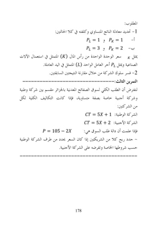 ‫ﺍﳌﻄﻠﻮﺏ:‬
                     ‫1- ﲢﺪﻳﺪ ﻣﻌﺎﺩﻟﺔ ﺍﻟﻨﺎﺗﺞ ﺍﳌﺘﺴﺎﻭﻱ ﻭﻛﻠﻔﺘﻪ ﰲ ﻛﻼ ﺍﳊﺎﻟﺘﲔ:‬
                                            ‫ﻭ 1=‬          ‫1=‬       ‫ﺃ-‬
                                            ‫ﻭ 3=‬          ‫ﺏ- 2 =‬
‫ﺳﻌﺮ ﺍﻟﻮﺣﺪﺓ ﺍﻟﻮﺍﺣﺪﺓ ﻣﻦ ﺭﺃﺱ ﺍﳌﺎﻝ ) ( ﺍﳌﺘﻤﺜﻞ ﰲ ﺍﺳﺘﻌﻤﺎﻝ ﺍﻵﻻﺕ‬            ‫ﳝﺜﻞ‬
            ‫ﺍﻟﺼﻨﺎﻋﻴﺔ ﻭﳝﺜﻞ ﺃﺟﺮ ﺍﻟﻌﺎﻣﻞ ﺍﻟﻮﺍﺣﺪ ) ( ﺍﳌﺘﻤﺜﻞ ﰲ ﺍﻟﻴﺪ ﺍﻟﻌﺎﻣﻠﺔ.‬
                ‫2- ﻓﺴﺮ ﺳﻠﻮﻙ ﺍﻟﺸﺮﻛﺔ ﻣﻦ ﺧﻼﻝ ﻣﻘﺎﺭﻧﺔ ﺍﻟﻨﺘﻴﺠﺘﲔ ﺍﻟﺴﺎﺑﻘﺘﲔ.‬
  ‫ﺍﻟﺘﻤﺮﻳﻦ ﺍﻟﺜﺎﻟﺚ:--------------------------------‬
‫ﻟﻨﻔﺘﺮﺽ ﺃﻥ ﺍﻟﻄﻠﺐ ﺍﻟﻜﻠﻲ ﻟﺴﻮﻕ ﺍﻟﺼﻔﺎﺋﺢ ﺍﳌﻌﺪﻧﻴﺔ ﺑﺎﳉﺰﺍﺋﺮ ﻣﻘﺴﻢ ﺑﲔ ﺷﺮﻛﺔ ﻭﻃﻨﻴﺔ‬
‫ﻭﺷﺮﻛﺔ ﺃﺟﻨﺒﻴﺔ ﺧﺎﺻﺔ ﺑﺼﻔﺔ ﻣﺘﺴﺎﻭﻳﺔ، ﻓﺈﺫﺍ ﻛﺎﻧﺖ ﺍﻟﺘﻜﺎﻟﻴﻒ ﺍﻟﻜﻠﻴﺔ ﻟﻜﻞ‬
                                                          ‫ﻣﻦ ﺍﻟﺸﺮﻛﺘﲔ:‬
                                           ‫ﺍﻟﺸﺮﻛﺔ ﺍﻟﻮﻃﻨﻴﺔ: 1 + 5 =‬
                                           ‫ﺍﻟﺸﺮﻛﺔ ﺍﻷﺟﻨﺒﻴﺔ: 2 + 5 =‬
                ‫2 − 501 =‬              ‫ﻓﺈﺫﺍ ﻋﻠﻤﺖ ﺃﻥ ﺩﺍﻟﺔ ﻃﻠﺐ ﺍﻟﺴﻮﻕ ﻫﻲ:‬
‫- ﺣﺪﺩ ﺭﺑﺢ ﻛﻼ ﻣﻦ ﺍﻟﺸﺮﻳﻜﺘﲔ ﺇﺫﺍ ﻛﺎﻥ ﺍﻟﺴﻌﺮ ﳛﺪﺩ ﻣﻦ ﻃﺮﻑ ﺍﻟﺸﺮﻛﺔ ﺍﻟﻮﻃﻨﻴﺔ‬
                      ‫ﺣﺴﺐ ﺷﺮﻭﻃﻬﺎ ﺍﳋﺎﺻﺔ ﻭﺗﻔﺮﺿﻪ ﻋﻠﻰ ﺍﻟﺸﺮﻛﺔ ﺍﻷﺟﻨﺒﻴﺔ.‬
‫-----------------------------------------‬




                                 ‫871‬
 