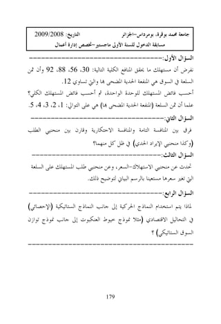 ‫ﺍﻟﺘﺎﺭﻳﺦ: 8002/9002‬                    ‫ﺟﺎﻣﻌﺔ ﳏﻤﺪ ﺑﻮﻗﺮﺓ، ﺑﻮﻣﺮﺩﺍﺱ-ﺍﳉﺰﺍﺋﺮ‬
           ‫ﻣﺴﺎﺑﻘﺔ ﺍﻟﺪﺧﻮﻝ ﻟﻠﺴﻨﺔ ﺍﻷﻭﱃ ﻣﺎﺟﺴﺘﲑ-ﲣﺼﺺ ﺇﺩﺍﺭﺓ ﺃﻋﻤﺎﻝ‬

 ‫ﺍﻟﺴﺆﺍﻝ ﺍﻷﻭﻝ:---------------------------------‬
‫ﻧﻔﺮﺽ ﺃﻥ ﻣﺴﺘﻬﻠﻚ ﻣﺎ ﳛﻘﻖ ﺍﳌﻨﺎﻓﻊ ﺍﻟﻜﻠﻴﺔ ﺍﻟﺘﺎﻟﻴﺔ: 03، 65، 88، 29 ﻭﺃﻥ ﲦﻦ‬
             ‫ﺍﻟﺴﻠﻌﺔ ﰲ ﺍﻟﺴﻮﻕ ﻫﻲ ﺍﳌﻨﻔﻌﺔ ﺍﳊﺪﻳﺔ ﺍﳌﻀﺤﻰ ‪‬ﺎ ﻭﺍﻟﱵ ﺗﺴﺎﻭﻱ 21.‬
‫ﺃﺣﺴﺐ ﻓﺎﺋﺾ ﺍﳌﺴﺘﻬﻠﻚ ﻟﻠﻮﺣﺪﺓ ﺍﻟﻮﺍﺣﺪﺓ، ﰒ ﺃﺣﺴﺐ ﻓﺎﺋﺾ ﺍﳌﺴﺘﻬﻠﻚ ﺍﻟﻜﻠﻲ؟‬
‫ﻋﻠﻤﺎ ﺃﻥ ﲦﻦ ﺍﻟﺴﻠﻌﺔ )ﺍﳌﻨﻔﻌﺔ ﺍﳊﺪﻳﺔ ﺍﳌﻀﺤﻰ ‪‬ﺎ( ﻫﻲ ﻋﻠﻰ ﺍﻟﺘﻮﺍﱄ: 1، 2، 3، 4، 5.‬
 ‫ﺍﻟﺴﺆﺍﻝ ﺍﻟﺜﺎﱐ:---------------------------------‬
‫ﻓﺮﻕ ﺑﲔ ﺍﳌﻨﺎﻓﺴﺔ ﺍﻟﺘﺎﻣﺔ ﻭﺍﳌﻨﺎﻓﺴﺔ ﺍﻻﺣﺘﻜﺎﺭﻳﺔ ﻭﻗﺎﺭﻥ ﺑﲔ ﻣﻨﺤﻨﻴﻲ ﺍﻟﻄﻠﺐ‬
                           ‫)ﻭﻛﺬﺍ ﻣﻨﺤﻨﻴﻲ ﺍﻹﻳﺮﺍﺩ ﺍﳊﺪﻱ( ﰲ ﻇﻞ ﻛﻞ ﻣﻨﻬﻤﺎ؟‬
 ‫ﺍﻟﺴﺆﺍﻝ ﺍﻟﺜﺎﻟﺚ:--------------------------------‬
 ‫ﲢﺪﺙ ﻋﻦ ﻣﻨﺤﻨﻴﻲ ﺍﻻﺳﺘﻬﻼﻙ-ﺍﻟﺴﻌﺮ، ﻭﻋﻦ ﻣﻨﺤﻨﻴﻲ ﻃﻠﺐ ﺍﳌﺴﺘﻬﻠﻚ ﻋﻠﻰ ﺍﻟﺴﻠﻌﺔ‬
                        ‫ﺍﻟﱵ ﺗﻐﲑ ﺳﻌﺮﻫﺎ ﻣﺴﺘﻌﻴﻨﺎ ﺑﺎﻟﺮﺳﻢ ﺍﻟﺒﻴﺎﱐ ﻟﺘﻮﺿﻴﺢ ﺫﻟﻚ.‬
‫ﺍﻟﺴﺆﺍﻝ ﺍﻟﺮﺍﺑﻊ:---------------------------------‬
‫ﳌﺎﺫﺍ ﻳﺘﻢ ﺍﺳﺘﺨﺪﺍﻡ ﺍﻟﻨﻤﺎﺫﺝ ﺍﳊﺮﻛﻴﺔ ﺇﱃ ﺟﺎﻧﺐ ﺍﻟﻨﻤﺎﺫﺝ ﺍﻟﺴﺘﺎﺗﻴﻜﻴﺔ )ﺍﻹﺣﺼﺎﺋﻲ(‬
‫ﰲ ﺍﻟﺘﺤﺎﻟﻴﻞ ﺍﻻﻗﺘﺼﺎﺩﻱ )ﻣﺜﻼ ﳕﻮﺫﺝ ﺧﻴﻮﻁ ﺍﻟﻌﻨﻜﺒﻮﺕ ﺇﱃ ﺟﺎﻧﺐ ﳕﻮﺫﺝ ﺗﻮﺍﺯﻥ‬
                                                     ‫ﺍﻟﺴﻮﻕ ﺍﻟﺴﺘﺎﺗﻴﻜﻲ( ؟‬
‫-----------------------------------------‬




                                 ‫971‬
 