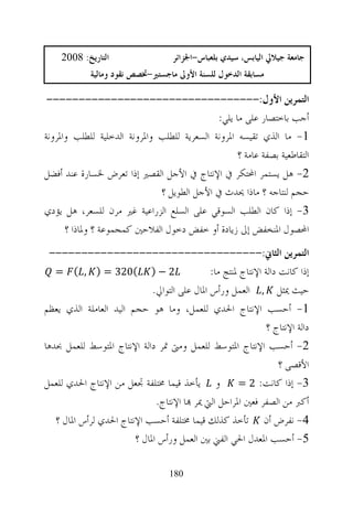 ‫ﺍﻟﺘﺎﺭﻳﺦ: 8002‬                   ‫ﺟﺎﻣﻌﺔ ﺟﻴﻼﱄ ﺍﻟﻴﺎﺑﺲ، ﺳﻴﺪﻱ ﺑﻠﻌﺒﺎﺱ-ﺍﳉﺰﺍﺋﺮ‬
             ‫ﻣﺴﺎﺑﻘﺔ ﺍﻟﺪﺧﻮﻝ ﻟﻠﺴﻨﺔ ﺍﻷﻭﱃ ﻣﺎﺟﺴﺘﲑ-ﲣﺼﺺ ﻧﻘﻮﺩ ﻭﻣﺎﻟﻴﺔ‬

 ‫ﺍﻟﺘﻤﺮﻳﻦ ﺍﻷﻭﻝ:---------------------------------‬
                                             ‫ﺃﺟﺐ ﺑﺎﺧﺘﺼﺎﺭ ﻋﻠﻰ ﻣﺎ ﻳﻠﻲ:‬
‫1- ﻣﺎ ﺍﻟﺬﻱ ﺗﻘﻴﺴﻪ ﺍﳌﺮﻭﻧﺔ ﺍﻟﺴﻌﺮﻳﺔ ﻟﻠﻄﻠﺐ ﻭﺍﳌﺮﻭﻧﺔ ﺍﻟﺪﺧﻠﻴﺔ ﻟﻠﻄﻠﺐ ﻭﺍﳌﺮﻭﻧﺔ‬
                                                   ‫ﺍﻟﺘﻘﺎﻃﻌﻴﺔ ﺑﺼﻔﺔ ﻋﺎﻣﺔ ؟‬
‫2- ﻫﻞ ﻳﺴﺘﻤﺮ ﺍﶈﺘﻜﺮ ﰲ ﺍﻹﻧﺘﺎﺝ ﰲ ﺍﻷﺟﻞ ﺍﻟﻘﺼﲑ ﺇﺫﺍ ﺗﻌﺮﺽ ﳋﺴﺎﺭﺓ ﻋﻨﺪ ﺃﻓﻀﻞ‬
                              ‫ﺣﺠﻢ ﻟﻨﺘﺎﺟﻪ ؟ ﻣﺎﺫﺍ ﳛﺪﺙ ﰲ ﺍﻷﺟﻞ ﺍﻟﻄﻮﻳﻞ ؟‬
‫3- ﺇﺫﺍ ﻛﺎﻥ ﺍﻟﻄﻠﺐ ﺍﻟﺴﻮﻗﻲ ﻋﻠﻰ ﺍﻟﺴﻠﻊ ﺍﻟﺰﺭﺍﻋﻴﺔ ﻏﲑ ﻣﺮﻥ ﻟﻠﺴﻌﺮ، ﻫﻞ ﻳﺆﺩﻱ‬
      ‫ﺍﶈﺼﻮﻝ ﺍﳌﻨﺨﻔﺾ ﺇﱃ ﺯﻳﺎﺩﺓ ﺃﻭ ﺧﻔﺾ ﺩﺧﻮﻝ ﺍﻟﻔﻼﺣﲔ ﻛﻤﺠﻤﻮﻋﺔ ؟ ﻭﳌﺎﺫﺍ ؟‬
 ‫ﺍﻟﺘﻤﺮﻳﻦ ﺍﻟﺜﺎﱐ:---------------------------------‬
   ‫2 − ) (023 = ) , ( =‬                       ‫ﺇﺫﺍ ﻛﺎﻧﺖ ﺩﺍﻟﺔ ﺍﻹﻧﺘﺎﺝ ﳌﻨﺘﺞ ﻣﺎ:‬
                             ‫ﺣﻴﺚ ﳝﺜﻞ , ﺍﻟﻌﻤﻞ ﻭﺭﺃﺱ ﺍﳌﺎﻝ ﻋﻠﻰ ﺍﻟﺘﻮﺍﱄ.‬
‫1- ﺃﺣﺴﺐ ﺍﻹﻧﺘﺎﺝ ﺍﳊﺪﻱ ﻟﻠﻌﻤﻞ، ﻭﻣﺎ ﻫﻮ ﺣﺠﻢ ﺍﻟﻴﺪ ﺍﻟﻌﺎﻣﻠﺔ ﺍﻟﺬﻱ ﻳﻌﻈﻢ‬
                                                               ‫ﺩﺍﻟﺔ ﺍﻹﻧﺘﺎﺝ ؟‬
‫2- ﺃﺣﺴﺐ ﺍﻹﻧﺘﺎﺝ ﺍﳌﺘﻮﺳﻂ ﻟﻠﻌﻤﻞ ﻭﻣﱴ ﲤﺮ ﺩﺍﻟﺔ ﺍﻹﻧﺘﺎﺝ ﺍﳌﺘﻮﺳﻂ ﻟﻠﻌﻤﻞ ﲝﺪﻫﺎ‬
                                                                   ‫ﺍﻷﻗﺼﻰ ؟‬
‫3- ﺇﺫﺍ ﻛﺎﻧﺖ: 2 = ﻭ ﻳﺄﺧﺬ ﻗﻴﻤﺎ ﳐﺘﻠﻔﺔ ﲡﻌﻞ ﻣﻦ ﺍﻹﻧﺘﺎﺝ ﺍﳊﺪﻱ ﻟﻠﻌﻤﻞ‬
                              ‫ﺃﻛﱪ ﻣﻦ ﺍﻟﺼﻔﺮ ﻓﻌﲔ ﺍﳌﺮﺍﺣﻞ ﺍﻟﱵ ﳝﺮ ‪‬ﺎ ﺍﻹﻧﺘﺎﺝ.‬
   ‫4- ﻧﻔﺮﺽ ﺃﻥ ﺗﺄﺧﺬ ﻛﺬﻟﻚ ﻗﻴﻤﺎ ﳐﺘﻠﻔﺔ ﺃﺣﺴﺐ ﺍﻹﻧﺘﺎﺝ ﺍﳊﺪﻱ ﻟﺮﺃﺱ ﺍﳌﺎﻝ ؟‬
                        ‫5- ﺃﺣﺴﺐ ﺍﳌﻌﺪﻝ ﺍﳊﻲ ﺍﻟﻔﲏ ﺑﲔ ﺍﻟﻌﻤﻞ ﻭﺭﺃﺱ ﺍﳌﺎﻝ ؟‬

                                   ‫081‬
 