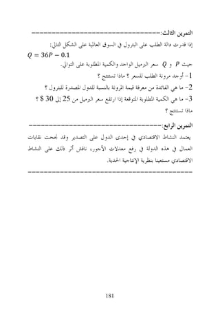 ‫ﺍﻟﺘﻤﺮﻳﻦ ﺍﻟﺜﺎﻟﺚ:--------------------------------‬
     ‫ﺇﺫﺍ ﻗﺪﺭﺕ ﺩﺍﻟﺔ ﺍﻟﻄﻠﺐ ﻋﻠﻰ ﺍﻟﺒﺘﺮﻭﻝ ﰲ ﺍﻟﺴﻮﻕ ﺍﻟﻌﺎﳌﻴﺔ ﻋﻠﻰ ﺍﻟﺸﻜﻞ ﺍﻟﺘﺎﱄ:‬
  ‫1.0 − 63 =‬
              ‫ﺣﻴﺚ ﻭ ﺳﻌﺮ ﺍﻟﱪﻣﻴﻞ ﺍﻟﻮﺍﺣﺪ ﻭﺍﻟﻜﻤﻴﺔ ﺍﳌﻄﻠﻮﺑﺔ ﻋﻠﻰ ﺍﻟﺘﻮﺍﱄ.‬
                               ‫1- ﺃﻭﺟﺪ ﻣﺮﻭﻧﺔ ﺍﻟﻄﻠﺐ ﻟﻠﺴﻌﺮ ؟ ﻣﺎﺫﺍ ﺗﺴﺘﻨﺘﺞ ؟‬
       ‫2- ﻣﺎ ﻫﻲ ﺍﻟﻔﺎﺋﺪﺓ ﻣﻦ ﻣﻌﺮﻓﺔ ﻗﻴﻤﺔ ﺍﳌﺮﻭﻧﺔ ﺑﺎﻟﻨﺴﺒﺔ ﻟﻠﺪﻭﻝ ﺍﳌﺼﺪﺭﺓ ﻟﻠﺒﺘﺮﻭﻝ ؟‬
   ‫3- ﻣﺎ ﻫﻲ ﺍﻟﻜﻤﻴﺔ ﺍﳌﻄﻠﻮﺑﺔ ﺍﳌﺘﻮﻗﻌﺔ ﺇﺫﺍ ﺍﺭﺗﻔﻊ ﺳﻌﺮ ﺍﻟﱪﻣﻴﻞ ﻣﻦ 52 ﺇﱃ 03 $ ؟‬
                                                               ‫ﻣﺎﺫﺍ ﺗﺴﺘﻨﺘﺞ ؟‬
‫ﺍﻟﺘﻤﺮﻳﻦ ﺍﻟﺮﺍﺑﻊ:---------------------------------‬
‫ﻳﻌﺘﻤﺪ ﺍﻟﻨﺸﺎﻁ ﺍﻻﻗﺘﺼﺎﺩﻱ ﰲ ﺇﺣﺪﻯ ﺍﻟﺪﻭﻝ ﻋﻠﻰ ﺍﻟﺘﺼﺪﻳﺮ ﻭﻗﺪ ﳒﺤﺖ ﻧﻘﺎﺑﺎﺕ‬
‫ﺍﻟﻌﻤﺎﻝ ﰲ ﻫﺬﻩ ﺍﻟﺪﻭﻟﺔ ﰲ ﺭﻓﻊ ﻣﻌﺪﻻﺕ ﺍﻷﺟﻮﺭ، ﻧﺎﻗﺶ ﺃﺛﺮ ﺫﻟﻚ ﻋﻠﻰ ﺍﻟﻨﺸﺎﻁ‬
                              ‫ﺍﻻﻗﺘﺼﺎﺩﻱ ﻣﺴﺘﻌﻴﻨﺎ ﺑﻨﻈﺮﻳﺔ ﺍﻹﻧﺘﺎﺟﻴﺔ ﺍﳊﺪﻳﺔ.‬
‫-----------------------------------------‬




                                   ‫181‬
 
