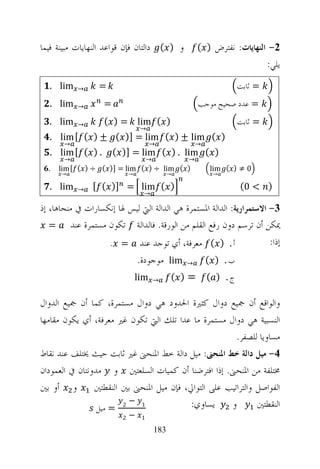 ‫ﻭ ) ( ﺩﺍﻟﺘﺎﻥ ﻓﺈﻥ ﻗﻮﺍﻋﺪ ﺍﻟﻨﻬﺎﻳﺎﺕ ﻣﺒﻴﻨﺔ ﻓﻴﻤﺎ‬              ‫2- ﺍﻟﻨﻬﺎﻳﺎﺕ: ﻧﻔﺘﺮﺽ ) (‬
                                                                              ‫ﻳﻠﻲ:‬
  ‫‪. lim‬‬    ‫→‬      ‫=‬                                                  ‫= ﺛﺎﺑﺖ‬
  ‫‪. lim‬‬    ‫→‬       ‫=‬                                    ‫= ﻋﺪﺩ ﺻﺤﻴﺢ ﻣﻮﺟﺐ‬
  ‫‪. lim‬‬    ‫→‬       ‫) ( ‪( ) = lim‬‬                                     ‫= ﺛﺎﺑﺖ‬
                                  ‫→‬
  ‫) ( ‪. lim [ ( ) ± ( )] = lim ( ) ± lim‬‬
       ‫→‬                               ‫→‬                ‫→‬
  ‫. ) ( [ ‪. lim‬‬        ‫) ( ‪( )] = lim ( ) . lim‬‬
       ‫→‬                              ‫→‬             ‫→‬
  ‫.‬   ‫) ( ‪lim [ ( ) ÷ ( )] = lim ( ) ÷ lim‬‬                  ‫0 ≠ ) ( ‪lim‬‬
      ‫→‬                      ‫→‬                  ‫→‬            ‫→‬

  ‫‪. lim‬‬    ‫→‬    ‫) ( ‪[ ( )] = lim‬‬                                     ‫) < 0(‬
                                   ‫→‬

‫3- ﺍﻻﺳﺘﻤﺮﺍﺭﻳﺔ: ﺍﻟﺪﺍﻟﺔ ﺍﳌﺴﺘﻤﺮﺓ ﻫﻲ ﺍﻟﺪﺍﻟﺔ ﺍﻟﱵ ﻟﻴﺲ ﳍﺎ ﺇﻧﻜﺴﺎﺭﺍﺕ ﰲ ﻣﻨﺤﺎﻫﺎ، ﺇﺫ‬
   ‫ﳝﻜﻦ ﺃﻥ ﺗﺮﺳﻢ ﺩﻭﻥ ﺭﻓﻊ ﺍﻟﻘﻠﻢ ﻣﻦ ﺍﻟﻮﺭﻗﺔ. ﻓﺎﻟﺪﺍﻟﺔ ﺗﻜﻮﻥ ﻣﺴﺘﻤﺮﺓ ﻋﻨﺪ =‬
                   ‫ﺃ . ) ( ﻣﻌﺮﻓﺔ، ﺃﻱ ﺗﻮﺟﺪ ﻋﻨﺪ = .‬                     ‫ﺇﺫﺍ:‬
                                 ‫‪ lim‬ﻣﻮﺟﻮﺩﺓ.‬        ‫→‬       ‫ﺏ. ) (‬
                                 ‫‪lim‬‬      ‫→‬     ‫=) (‬        ‫ﺝ. ) (‬

‫ﻭﺍﻟﻮﺍﻗﻊ ﺃﻥ ﲨﻴﻊ ﺩﻭﺍﻝ ﻛﺜﲑﺓ ﺍﳊﺪﻭﺩ ﻫﻲ ﺩﻭﺍﻝ ﻣﺴﺘﻤﺮﺓ، ﻛﻤﺎ ﺃﻥ ﲨﻴﻊ ﺍﻟﺪﻭﺍﻝ‬
‫ﺍﻟﻨﺴﺒﻴﺔ ﻫﻲ ﺩﻭﺍﻝ ﻣﺴﺘﻤﺮﺓ ﻣﺎ ﻋﺪﺍ ﺗﻠﻚ ﺍﻟﱵ ﺗﻜﻮﻥ ﻏﲑ ﻣﻌﺮﻓﺔ، ﺃﻱ ﻳﻜﻮﻥ ﻣﻘﺎﻣﻬﺎ‬
                                                        ‫ﻣﺴﺎﻭﻳﺎ ﻟﻠﺼﻔﺮ.‬
‫4- ﻣﻴﻞ ﺩﺍﻟﺔ ﺧﻂ ﺍﳌﻨﺤﲎ: ﻣﻴﻞ ﺩﺍﻟﺔ ﺧﻂ ﺍﳌﻨﺤﲎ ﻏﲑ ﺛﺎﺑﺖ ﺣﻴﺚ ﳜﺘﻠﻒ ﻋﻨﺪ ﻧﻘﺎﻁ‬
‫ﳐﺘﻠﻔﺔ ﻣﻦ ﺍﳌﻨﺤﲎ. ﺇﺫﺍ ﺍﻓﺘﺮﺿﻨﺎ ﺃﻥ ﻛﻤﻴﺎﺕ ﺍﻟﺴﻠﻌﺘﲔ ﻭ ﻣﺪﻭﻧﺘﺎﻥ ﰲ ﺍﻟﻌﻤﻮﺩﺍﻥ‬
‫ﻭ ﺃﻭ ﺑﲔ‬         ‫ﺍﻟﻔﻮﺍﺻﻞ ﻭﺍﻟﺘﺮﺍﺗﻴﺐ ﻋﻠﻰ ﺍﻟﺘﻮﺍﱄ، ﻓﺈﻥ ﻣﻴﻞ ﺍﳌﻨﺤﲎ ﺑﲔ ﺍﻟﻨﻘﻄﺘﲔ‬
                 ‫2 = ﻣﻴﻞ‬
                         ‫1 −‬               ‫ﻳﺴﺎﻭﻱ:‬     ‫ﻭ‬        ‫ﺍﻟﻨﻘﻄﺘﲔ‬
                         ‫2‬   ‫−‬    ‫1‬

                                          ‫381‬
 