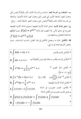 ‫ﺏ- ﺍﳌﺸﺘﻘﺎﺕ ﻣﻦ ﺍﻟﺪﺭﺟﺔ ﺍﻟﻌﻠﻴﺎ: ﺍﳌﺸﺘﻘﺔ ﻣﻦ ﺍﻟﺪﺭﺟﺔ ﺍﻟﺜﺎﻧﻴﺔ، ﺗﻜﺘﺐ ) (′ ﺗﻘﻴﺲ ﺍﳌﻴﻞ‬
‫ﻭﻣﻌﺪﻝ ﺍﻟﺘﻐﻴﲑ ﺍﳌﺸﺘﻘﺔ ﺍﻷﻭﱃ ﺍﻟﱵ ﺗﻘﻴﺲ ﺍﳌﻴﻞ ﻭﻣﻌﺪﻝ ﺗﻐﻴﲑ ﺍﻟﺪﺍﻟﺔ ﺍﻷﺻﻠﻴﺔ. ﻭﺍﳌﺸﺘﻘﺔ‬
 ‫ﻣﻦ ﺍﻟﺪﺭﺟﺔ ﺍﻟﺜﺎﻟﺜﺔ، ﺗﻜﺘﺐ ) ( ﺗﻘﻴﺲ ﺍﳌﻴﻞ ﻭﻣﻌﺪﻝ ﺍﻟﺘﻐﻴﲑ ﺍﳌﺸﺘﻘﺔ ﺍﻟﺜﺎﻧﻴﺔ ...ﻭﺇﱁ.‬
‫ﺝ- ﻣﺸﺘﻖ ﺍﻟﺪﺍﻟﺔ ﺍﻵﺳﻴﺔ: ﻣﺸﺘﻖ ﺍﻟﺪﺍﻟﺔ ﺍﻷﺳﻴﺔ ﺍﻟﻄﺒﻴﻌﻴﺔ ﺗﺴﺎﻭﻱ ﺍﻟﺪﺍﻟﺔ ﺍﻷﺳﻴﺔ ﺍﻟﻄﺒﻴﻌﻴﺔ‬
     ‫= ) ( ﺣﻴﺚ ) (‬                ‫) (‬
                                        ‫ﻣﻀﺮﻭﺑﺔ ﰲ ﻣﺸﺘﻖ ﺍﻷﺱ. ﺇﺫﺍ ﺃﻋﻄﻴﺖ ﻟﻚ ﺍﻟﺪﺍﻟﺔ‬
  ‫) (′ .) ( = ) (‬                                    ‫ﺩﺍﻟﺔ ﻗﺎﺑﻠﺔ ﻟﻠﺘﻔﺎﺿﻞ ﻭﻣﺸﺘﻘﻬﺎ ﻫﻮ:‬
‫6- ﺍﻟﺘﻜﺎﻣﻞ: ﻏﺎﻟﺒﺎ ﻣﺎ ﻳﺴﺘﻌﻤﻞ ﺍﻟﺘﻜﺎﻣﻞ ﰲ ﻫﺬﺍ ﺍﳌﻘﻴﺎﺱ ﳊﺴﺎﺏ ﺍﳌﺴﺎﺣﺎﺕ. ﺣﻴﺚ‬
                                      ‫ﻧﻠﺨﺺ ﺃﻫﻢ ﻗﻮﺍﻋﺪﻫﺎ ﰲ ﻣﺎ ﻳﻠﻲ:‬

 ‫.‬            ‫=‬        ‫+‬                                        ‫• ﺍﻟﺘﻜﺎﻣﻞ ﺍﻟﺜﺎﺑﺖ ﻫﻮ:‬

 ‫.‬        ‫=‬        ‫+‬        ‫ﻭﻟﻴﺲ ) 1( ﻫﻮ:‬               ‫• ﺍﻟﺘﻜﺎﻣﻞ ﺍﻟﻮﺍﺣﺪ،ﻳﻜﺘﺐ ﺑﺒﺴﺎﻃﺔ‬

                       ‫1‬
 ‫.‬            ‫=‬                         ‫+‬                       ‫• ﺗﻜﺎﻣﻞ ﺩﺍﻟﺔ ﺍﻟﻘﻮﻯ‬
                       ‫1+‬
                                                                      ‫:‬   ‫ﻣﻊ ∶ 1− ≠‬

 ‫∫.‬               ‫‪= In‬‬     ‫+‬                ‫(‬    ‫)0 >‬     ‫ﻫﻮ:‬        ‫ﺃﻭ‬       ‫• ﺗﻜﺎﻣﻞ‬
                    ‫1‬
 ‫.‬                ‫=‬            ‫+‬                         ‫• ﺗﻜﺎﻣﻞ ﺍﻟﺪﺍﻟﺔ ﺍﻷﺳﻴﺔ ﺍﻟﻄﺒﻴﻌﻴﺔ:‬

 ‫.‬      ‫) (‬       ‫=‬         ‫) (‬
                                                 ‫• ﺗﻜﺎﻣﻞ: ﺍﻟﺜﺎﺑﺖ ﻣﻀﺮﻭﺏ ﰲ ﺍﻟﺪﺍﻟﺔ‬
                                                  ‫ﻳﺴﺎﻭﻱ ﺍﻟﺜﺎﺑﺖ ﻣﻀﺮﻭﺏ ﰲ ﺗﻜﺎﻣﻞ ﺍﻟﺪﺍﻟﺔ:‬
 ‫]) ( ± ) ( [ .‬                   ‫=‬             ‫± ) (‬            ‫) (‬               ‫•‬

 ‫.‬     ‫) ( −‬           ‫−=‬          ‫) (‬                                               ‫•‬

                                            ‫581‬
 