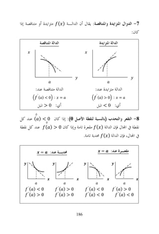 ‫7- ﺍﻟﺪﻭﺍﻝ ﺍﳌﺘﺰﺍﻳﺪﺓ ﻭﺍﳌﺘﻨﺎﻗﺼﺔ: ﻳﻘﺎﻝ ﺃﻥ ﺍﻟﺪﺍﻟـﺔ ) ( ﻣﺘﺰﺍﻳﺪﺓ ﺃﻭ ﻣﺘﻨﺎﻗﺼﺔ ﺇﺫﺍ‬
                                                                     ‫ﻛﺎﻥ:‬
              ‫ﺍﻟﺪﺍﻟﺔ ﺍﳌﺘﻨﺎﻗﺼﺔ‬                         ‫ﺍﻟﺪﺍﻟﺔ ﺍﳌﺘﺰﺍﻳﺪﺓ‬




         ‫ﺍﻟﺪﺍﻟﺔ ﻣﺘﻨﺎﻗﺼﺔ ﻋﻨﺪ:‬                      ‫ﺍﻟﺪﺍﻟﺔ ﻣﺘﺰﺍﻳﺪﺓ ﻋﻨﺪ:‬
          ‫΄‬
              ‫0<) (‬      ‫:‬      ‫=‬
                                                  ‫΄‬
                                                      ‫0>) (‬      ‫:‬        ‫=‬

          ‫ﺃﻱ: 0 > ﺍﳌﻴﻞ‬                             ‫ﺃﻱ: 0 < ﺍﳌﻴﻞ‬

‫8- ﺍﻟﺘﻘﻌﺮ ﻭﺍﻟﺘﺤﺪﺏ )ﺑﺎﻟﻨﺴﺒﺔ ﻟﻨﻘﻄﺔ ﺍﻷﺻﻞ 0(: ﺇﺫﺍ ﻛﺎﻥ 0 < ) ( ﻋﻨﺪ ﻛﻞ‬
‫ﻧﻘﻄﺔ ﰲ ﺍ‪‬ﺎﻝ ﻓﺈﻥ ﺍﻟﺪﺍﻟﺔ ) ( ﻣﻘﻌﺮﺓ ﺗﺎﻣﺔ ﻭﺇﺫﺍ ﻛﺎﻥ 0 > ) ( ﻋﻨﺪ ﻛﻞ ﻧﻘﻄﺔ‬
                                  ‫ﰲ ﺍ‪‬ﺎﻝ، ﻓﺈﻥ ﺍﻟﺪﺍﻟﺔ ) ( ﳏﺪﺑﺔ ﺗﺎﻣﺔ.‬

              ‫=‬       ‫ﳏﺪﺑـﺔ ﻋﻨﺪ:‬                       ‫=‬       ‫ﻣﻘﻌـﺮﺓ ﻋﻨﺪ:‬




    ‫(΄‬ ‫0<)‬                   ‫(΄‬ ‫0>)‬          ‫(΄‬ ‫0<)‬                  ‫(΄‬   ‫0>)‬
    ‫) (˝‬                     ‫) (˝‬            ‫) (˝‬                       ‫(˝‬ ‫0<)‬
         ‫0>‬                       ‫0>‬              ‫0<‬



                                       ‫681‬
 