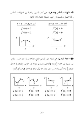 ‫9- ﺍﻟﻨﻬﺎﻳﺎﺕ ﺍﻟﻌﻈﻤﻰ ﻭﺍﻟﺼﻐﺮﻯ: ﻣﻦ ﺃﺟﻞ ﺍﻟﺘﻤﻴﻴﺰ ﺭﻳﺎﺿﻴﺎ ﺑﲔ ﺍﻟﻨﻬﺎﻳﺎﺕ ﺍﻟﻌﻈﻤﻰ‬
                      ‫ﻭﻛﺬﺍ ﺍﻟﺼﻐﺮﻯ ﻓﻴﺴﺘﺨﺪﻡ ﺍﺧﺘﺒﺎﺭ ﺍﳌﺸﺘﻘﺔ ﺍﻟﺜﺎﻧﻴﺔ. ﻓﺈﺫﺍ ﻛﺎﻥ:‬

         ‫=‬     ‫‪‬ﺎﻳﺔ ﺻﻐﺮﻯ ﻋﻨﺪ:‬                   ‫=‬    ‫‪‬ﺎﻳﺔ ﻋﻈﻤﻰ ﻋﻨﺪ:‬
              ‫(΄‬   ‫0=)‬                              ‫(΄‬   ‫0=)‬
              ‫(˝‬   ‫0<)‬                              ‫(˝‬   ‫0>)‬




‫01- ﻧﻘﻄﺔ ﺍﻟﺘﺤﻮﻝ: ﻫﻲ ﻧﻘﻄﺔ ﻋﻠﻰ ﺍﳌﻨﺤﲎ ﺗﻘﻄﻊ ﻋﻨﺪﻫﺎ ﺍﻟﺪﺍﻟﺔ ﺧﻂ ﺍﳌﻤﺎﺱ ﻭﺗﺘﻐﲑ‬
‫ﻣﻦ ﻣﻘﻌﺮﺓ ﺇﱃ ﳏﺪﺑﺔ )ﺍﻟﺘﺰﺍﻳﺪ )ﺍﻟﺘﻨﺎﻗﺺ( ﲟﻌﺪﻝ ﻣﺘﺰﺍﻳﺪ ﺇﱃ ﺍﻟﺘﺰﺍﻳﺪ )ﺍﻟﺘﻨﺎﻗﺺ( ﲟﻌﺪﻝ‬
  ‫ﰲ ﺍﻟﺸﻜﻞ ﺃﺩﻧﺎﻩ:‬    ‫=‬        ‫ﻣﺘﻨﺎﻗﺺ( ﻭﺍﻟﻌﻜﺲ ﺑﺎﻟﻌﻜﺲ. ﺃﻧﻈﺮ ﻧﻘﺎﻁ ﺍﻟﺘﺤﻮﻝ ﻋﻨﺪ:‬




    ‫(΄‬   ‫0>)‬            ‫(΄‬   ‫0<)‬           ‫(΄‬   ‫0=)‬          ‫(΄‬   ‫0=)‬
    ‫(˝‬   ‫0=)‬            ‫(˝‬   ‫0=)‬           ‫(˝‬   ‫0=)‬          ‫(˝‬   ‫0=)‬




                                    ‫781‬
 