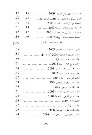 ‫711‬      ‫511‬           ‫•ﺟﺎﻣﻌﺔ ﻗﺎﺻﺪﻯ ﻣﺮﺑﺎﺡ – ﻭﺭﻗﻠﺔ 9002 ..............‬
 ‫621‬      ‫421‬           ‫•ﺑﺎﺗﻨﺔ، ﺑﺴﻜﺮﺓ، ﺍﻟﻮﺍﺩﻱ، ﻭﺭﻗﻠﺔ 7002 )ﺍﻟﺪﻛﺘﻮﺭﺍﻩ(....‬
 ‫531‬      ‫331‬           ‫•ﺟﺎﻣﻌﺔ ﺃﺑﻮ ﺑﻜﺮ ﺑﻠﻘﺎﻳﺪ – ﺗﻠﻤﺴﺎﻥ 7002 ............‬
 ‫141‬      ‫931‬           ‫•ﺟﺎﻣﻌﺔ ﳏﻤﺪ ﺑﻮﺿﻴﺎﻑ - ﺍﳌﺴﻴﻠﺔ 3002..............‬
 ‫741‬      ‫741‬           ‫•ﺟﺎﻣﻌﺔ ﺣﺴﻴﺒﺔ ﺑﻦ ﺑﻮﻋﻠﻲ –ﺍﻟﺸﻠﻒ 4002............‬
 ‫051‬      ‫941‬           ‫•ﺟﺎﻣﻌﺔ ﻗﺎﺻﺪﻱ ﻣﺮﺑﺎﺡ – ﻭﺭﻗﻠﺔ 7002...............‬
‫ﺍﳌﻮﺿﻮﻉ‬                        ‫ﺍﳌﺴﺎﺑﻘﺎﺕ ﺍﳌﻘﺘﺮﺣﺔ ﻟﻠﺤﻞ‬

 ‫551‬     ‫•ﺍﳌﺪﺭﺳﺔ ﺍﻟﻌﻠﻴﺎ ﻟﻠﺘﺠﺎﺭﺓ –ﺍﳉﺰﺍﺋﺮ 3002..............................‬
 ‫851‬     ‫•ﺟﺎﻣﻌﺔ ﻣﻨﺘﻮﺭﻱ – ﻗﺴﻨﻄﻴﻨﺔ 6002 )ﺍﻟﺪﻛﺘﻮﺭﺍﻩ(......................‬
 ‫951‬     ‫•ﺟﺎﻣﻌﺔ ﳏﻤﺪ ﺧﻴﻀﺮ – ﺑﺴﻜﺮﺓ.......................................‬
 ‫161‬     ‫•ﺟﺎﻣﻌﺔ ﺑﺎﺟﻲ ﳐﺘﺎﺭ – ﻋﻨﺎﺑﺔ 4002..................................‬
 ‫461‬     ‫•ﺟﺎﻣﻌﺔ ﳏﻤﺪ ﺑﻮﺿﻴﺎﻑ - ﺍﳌﺴﻴﻠﺔ 8002.............................‬
 ‫661‬     ‫•ﺟﺎﻣﻌﺔ ﺑﺎﺟﻲ ﳐﺘﺎﺭ – ﻋﻨﺎﺑﺔ 2002..................................‬
 ‫761‬     ‫•ﺟﺎﻣﻌﺔ ﳛﻲ ﻓﺎﺭﺱ – ﺍﳌﺪﻳﺔ 4002...................................‬
 ‫861‬      ‫•ﺟﺎﻣﻌﺔ ﳏﻤﺪ ﺑﻮﻗﺮﺓ- ﺑﻮﻣﺮﺩﺍﺱ 4002...............................‬
 ‫961‬     ‫•ﺟﺎﻣﻌﺔ ﻗﺎﺻﺪﻯ ﻣﺮﺑﺎﺡ – ﻭﺭﻗﻠﺔ......................................‬
 ‫171‬     ‫•ﺟﺎﻣﻌﺔ ﻋﻤﺎﺭ ﺍﻟﺜﻠﻴﺠﻲ –ﺍﻷﻏﻮﺍﻁ 2002..............................‬
 ‫471‬     ‫•ﺟﺎﻣﻌﺔ ﻋﻤﺎﺭ ﺍﻟﺜﻠﻴﺠﻲ –ﺍﻷﻏﻮﺍﻁ 7002..............................‬
 ‫671‬      ‫•ﺟﺎﻣﻌﺔ ﺍﳉﺰﺍﺋﺮ 3002..............................................‬
 ‫771‬     ‫•ﺟﺎﻣﻌﺔ ﺳﻮﻕ ﺃﻫﺮﺍﺱ ................................................‬
 ‫971‬      ‫•ﺟﺎﻣﻌﺔ ﳏﻤﺪ ﺑﻮﻗﺮﺓ – ﺑﻮﻣﺮﺩﺍﺱ 8002..............................‬
 ‫081‬     ‫•ﺟﺎﻣﻌﺔ ﺟﻴﻼﱄ ﺍﻟﻴﺎﺑﺲ- ﺳﻴﺪﻱ ﺑﻠﻌﺒﺎﺱ 8002........................‬

                                ‫291‬
 