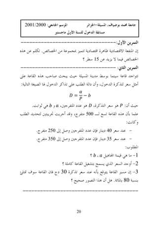 ‫ﺍﳌﻮﺳﻢ ﺍﳉﺎﻣﻌﻲ: 0002/1002‬               ‫ﺟﺎﻣﻌﺔ ﳏﻤﺪ ﺑﻮﺿﻴﺎﻑ، ﺍﳌﺴﻴﻠﺔ-ﺍﳉﺰﺍﺋﺮ‬
                     ‫ﻣﺴﺎﺑﻘﺔ ﺍﻟﺪﺧﻮﻝ ﻟﻠﺴﻨﺔ ﺍﻷﻭﱃ ﻣﺎﺟﺴﺘﲑ‬

 ‫ﺍﻟﺘﻤﺮﻳﻦ ﺍﻷﻭﻝ:---------------------------------‬
‫ﺇﻥ ﺍﳌﻨﻔﻌﺔ ﺍﻻﻗﺘﺼﺎﺩﻳﺔ ﻇﺎﻫﺮﺓ ﺍﻗﺘﺼﺎﺩﻳﺔ ﺗﺘﻤﻴﺰ ﲟﺠﻤﻮﻋﺔ ﻣﻦ ﺍﳋﺼﺎﺋﺺ. ﺗﻜﻠﻢ ﻋﻦ ﻫﺬﻩ‬
                                 ‫ﺍﳋﺼﺎﺋﺺ ﻓﻴﻤﺎ ﻻ ﻳﺰﻳﺪ ﻋﻦ 51 ﺳﻄﺮ ؟‬
‫ﺍﻟﺘﻤﺮﻳﻦ ﺍﻟﺜﺎﱐ: ---------------------------------‬
‫ﺗﺘﻮﺍﺟﺪ ﻗﺎﻋﺔ ﺳﻴﻨﻤﺎ ﺑﻮﺳﻂ ﻣﺪﻳﻨﺔ ﺍﳌﺴﻴﻠﺔ ﺣﻴﺚ ﻳﺒﺤﺚ ﺻﺎﺣﺐ ﻫﺬﻩ ﺍﻟﻘﺎﻋﺔ ﻋﻠﻰ‬
‫ﺃﻣﺜﻞ ﺳﻌﺮ ﻟﺘﺬﻛﺮﺓ ﺍﻟﺪﺧﻮﻝ، ﻭﺃﻥ ﺩﺍﻟﺔ ﺍﻟﻄﻠﺐ ﻋﻠﻰ ﺗﺬﺍﻛﺮ ﺍﻟﺪﺧﻮﻝ ﳍﺎ ﺍﻟﺼﻴﻐﺔ ﺍﻟﺘﺎﻟﻴﺔ:‬

                                 ‫=‬      ‫−‬

       ‫ﺣﻴﺚ ﺃﻥ: ﻫﻮ ﺳﻌﺮ ﺍﻟﺘﺬﻛﺮﺓ، ﻫﻮ ﻋﺪﺩ ﺍﳌﺘﻔﺮﺟﲔ، ﻭ ﻫﻲ ﺛﻮﺍﺑﺖ.‬
‫ﻋﻠﻤﺎ ﺑﺄﻥ ﻫﺬﻩ ﺍﻟﻘﺎﻋﺔ ﺗﺴﻊ ﻟـ 005 ﻣﺘﻔﺮﺝ، ﻭﻗﺪ ﺃﺟﺮﻳﺖ ﲡﺮﻳﺒﺘﲔ ﻟﺘﺤﺪﻳﺪ ﺍﻟﻄﻠﺐ‬
                                                               ‫ﻭﻛﺎﻧﺖ:‬
         ‫- ﻋﻨﺪ ﺳﻌﺮ 04 ﺩﻳﻨﺎﺭ ﻓﺈﻥ ﻋﺪﺩ ﺍﳌﺘﻔﺮﺟﲔ ﻭﺻﻞ ﺇﱃ 052 ﻣﺘﻔﺮﺝ.‬
         ‫- ﻋﻨﺪ ﺳﻌﺮ 53 ﺩﻳﻨﺎﺭ ﻓﺈﻥ ﻋﺪﺩ ﺍﳌﺘﻔﺮﺟﲔ ﻭﺻﻞ ﺇﱃ 053 ﻣﺘﻔﺮﺝ.‬
                                                              ‫ﺍﳌﻄﻠﻮﺏ:‬
                                         ‫1- ﻣﺎ ﻫﻲ ﻗﻴﻤﺔ ﺍ‪‬ﺎﻫﻴﻞ ، ؟‬
                       ‫2- ﺃﻭﺟﺪ ﺍﻟﺴﻌﺮ ﺍﻟﺬﻱ ﻳﺴﻤﺢ ﺑﺘﺸﻐﻴﻞ ﺍﻟﻘﺎﻋﺔ ﻛﺎﻣﻠﺔ ؟‬
‫3- ﺇﻥ ﻣﺴﲑ ﺍﻟﻘﺎﻋﺔ ﻳﺘﻮﻗﻊ ﺑﺄﻧﻪ ﻋﻨﺪ ﺳﻌﺮ ﺗﺬﻛﺮﺓ 03 ﺩﺝ ﻓﺎﻥ ﺍﻟﻘﺎﻋﺔ ﺳﻮﻑ ﲤﺘﻠﺊ‬
                             ‫ﺑﻨﺴﺒﺔ 08 ﺑﺎﳌﺎﺋﺔ. ﻫﻞ ﺃﻥ ﻫﺬﺍ ﺍﻟﺘﺼﻮﺭ ﺻﺤﻴﺢ ؟‬
 ‫----------------------------------------‬


                                   ‫02‬
 