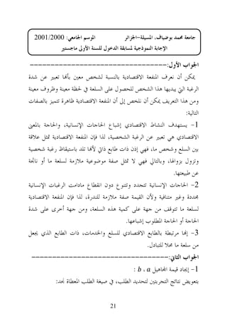 ‫ﺍﳌﻮﺳﻢ ﺍﳉﺎﻣﻌﻲ: 0002/1002‬                 ‫ﺟﺎﻣﻌﺔ ﳏﻤﺪ ﺑﻮﺿﻴﺎﻑ، ﺍﳌﺴﻴﻠﺔ-ﺍﳉﺰﺍﺋﺮ‬
              ‫ﺍﻹﺟﺎﺑﺔ ﺍﻟﻨﻤﻮﺫﺟﻴﺔ ﳌﺴﺎﺑﻘﺔ ﺍﻟﺪﺧﻮﻝ ﻟﻠﺴﻨﺔ ﺍﻷﻭﱃ ﻣﺎﺟﺴﺘﲑ‬

 ‫ﺍﳉﻮﺍﺏ ﺍﻷﻭﻝ:---------------------------------‬
‫ﳝﻜﻦ ﺃﻥ ﻧﻌﺮﻑ ﺍﳌﻨﻔﻌﺔ ﺍﻻﻗﺘﺼﺎﺩﻳﺔ ﺑﺎﻟﻨﺴﺒﺔ ﻟﺸﺨﺺ ﻣﻌﲔ ﺑﺄ‪‬ﺎ ﺗﻌﺒﲑ ﻋﻦ ﺷﺪﺓ‬
‫ﺍﻟﺮﻏﺒﺔ ﺍﻟﱵ ﻳﺒﺪﻳﻬﺎ ﻫﺬﺍ ﺍﻟﺸﺨﺺ ﻟﻠﺤﺼﻮﻝ ﻋﻠﻰ ﺍﻟﺴﻠﻌﺔ ﰲ ﳊﻈﺔ ﻣﻌﻴﻨﺔ ﻭﻇﺮﻭﻑ ﻣﻌﻴﻨﺔ‬
‫ﻭﻣﻦ ﻫﺬﺍ ﺍﻟﺘﻌﺮﻳﻒ ﳝﻜﻦ ﺃﻥ ﻧﻠﺨﺺ ﺇﱃ ﺃﻥ ﺍﳌﻨﻔﻌﺔ ﺍﻻﻗﺘﺼﺎﺩﻳﺔ ﻇﺎﻫﺮﺓ ﺗﺘﻤﻴﺰ ﺑﺎﻟﺼﻔﺎﺕ‬
                                                                    ‫ﺍﻟﺘﺎﻟﻴﺔ:‬
‫1- ﻳﺴﺘﻬﺪﻑ ﺍﻟﻨﺸﺎﻁ ﺍﻻﻗﺘﺼﺎﺩﻱ ﺇﺷﺒﺎﻉ ﺍﳊﺎﺟﺎﺕ ﺍﻹﻧﺴﺎﻧﻴﺔ، ﻭﺍﳊﺎﺟﺔ ﺑﺎﳌﻌﲎ‬
‫ﺍﻻﻗﺘﺼﺎﺩﻱ ﻫﻲ ﺗﻌﺒﲑ ﻋﻦ ﺍﻟﺮﻏﺒﺔ ﺍﻟﺸﺨﺼﻴﺔ، ﻟﺬﺍ ﻓﺈﻥ ﺍﳌﻨﻔﻌﺔ ﺍﻻﻗﺘﺼﺎﺩﻳﺔ ﲤﺜﻞ ﻋﻼﻗﺔ‬
‫ﺑﲔ ﺍﻟﺴﻠﻊ ﻭﺷﺨﺺ ﻣﺎ، ﻓﻬﻲ ﺇﺫﻥ ﺫﺍﺕ ﻃﺎﺑﻊ ﺫﺍﰐ ﻷ‪‬ﺎ ﺗﻠﺪ ﺑﺎﺳﺘﻴﻘﺎﻅ ﺭﻏﺒﺔ ﺷﺨﺼﻴﺔ‬
‫ﻭﺗﺰﻭﻝ ﺑﺰﻭﺍﳍﺎ، ﻭﺑﺎﻟﺘﺎﱄ ﻓﻬﻲ ﻻ ﲤﺜﻞ ﺻﻔﺔ ﻣﻮﺿﻮﻋﻴﺔ ﻣﻼﺯﻣﺔ ﻟﺴﻠﻌﺔ ﻣﺎ ﺃﻭ ﻧﺎﲡﺔ‬
                                                              ‫ﻋﻦ ﻃﺒﻴﻌﺘﻬﺎ.‬
‫2- ﺍﳊﺎﺟﺎﺕ ﺍﻹﻧﺴﺎﻧﻴﺔ ﺗﺘﺠﺪﺩ ﻭﺗﺘﻨﻮﻉ ﺩﻭﻥ ﺍﻧﻘﻄﺎﻉ ﻣﺎﺩﺍﻣﺖ ﺍﻟﺮﻏﺒﺎﺕ ﺍﻹﻧﺴﺎﻧﻴﺔ‬
‫ﳎﺪﺩﺓ ﻭﻏﲑ ﻣﺘﻨﺎﻓﻴﺔ ﻭﻷﻥ ﺍﻟﻘﻴﻤﺔ ﺻﻔﺔ ﻣﻼﺯﻣﺔ ﻟﻠﻨﺪﺭﺓ، ﻟﺬﺍ ﻓﺈﻥ ﺍﳌﻨﻔﻌﺔ ﺍﻻﻗﺘﺼﺎﺩﻳﺔ‬
‫ﻟﺴﻠﻌﺔ ﻣﺎ ﺗﺘﻮﻗﻒ ﻣﻦ ﺟﻬﺔ ﻋﻠﻰ ﻛﻤﻴﺔ ﻫﺬﻩ ﺍﻟﺴﻠﻌﺔ، ﻭﻣﻦ ﺟﻬﺔ ﺃﺧﺮﻯ ﻋﻠﻰ ﺷﺪﺓ‬
                                          ‫ﺍﳊﺎﺟﺔ ﺃﻭ ﺍﳊﺎﺟﺔ ﺍﳌﻄﻠﻮﺏ ﺇﺷﺒﺎﻋﻬﺎ.‬
‫3- ﺇ‪‬ﺎ ﻣﺮﺗﺒﻄﺔ ﺑﺎﻟﻄﺎﺑﻊ ﺍﻻﻗﺘﺼﺎﺩﻱ ﻟﻠﺴﻠﻊ ﻭﺍﳋﺪﻣﺎﺕ، ﺫﺍﺕ ﺍﻟﻄﺎﺑﻊ ﺍﻟﺬﻱ ﳚﻌﻞ‬
                                                   ‫ﻣﻦ ﺳﻠﻌﺔ ﻣﺎ ﳏﻼ ﻟﻠﺘﺒﺎﺩﻝ.‬
 ‫ﺍﳉﻮﺍﺏ ﺍﻟﺜﺎﱐ:---------------------------------‬
                                      ‫1- ﺇﳚﺎﺩ ﻗﻴﻤﺔ ﺍ‪‬ﺎﻫﻴﻞ ، :‬
       ‫ﺑﺘﻌﻮﻳﺾ ﻧﺘﺎﺋﺞ ﺍﻟﺘﺠﺮﺑﺘﲔ ﻟﺘﺤﺪﻳﺪ ﺍﻟﻄﻠﺐ، ﰲ ﺻﻴﻐﺔ ﺍﻟﻄﻠﺐ ﺍﳌﻌﻄﺎﺓ ﳒﺪ:‬


                                    ‫12‬
 