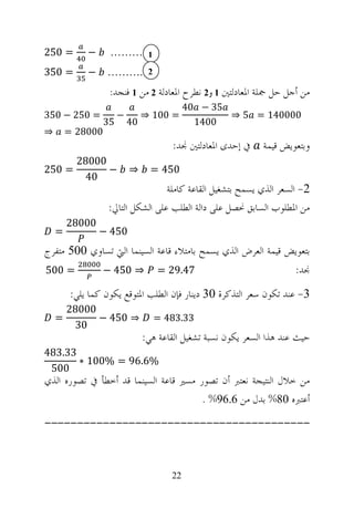 ‫= 052‬        ‫−‬     ‫1 ………‬
‫= 053‬        ‫−‬    ‫2 .………‬
                   ‫ﻣﻦ ﺃﺟﻞ ﺣﻞ ﲨﻠﺔ ﺍﳌﻌﺎﺩﻟﺘﲔ 1 ﻭ2 ﻧﻄﺮﺡ ﺍﳌﻌﺎﺩﻟﺔ 2 ﻣﻦ 1 ﻓﻨﺠﺪ:‬
                                            ‫53 − 04‬
‫= 052 − 053‬            ‫−‬        ‫= 001 ⇒‬             ‫000041 = 5 ⇒‬
                  ‫53‬       ‫04‬                 ‫0041‬
‫⇒‬       ‫00082 =‬
                                        ‫ﰲ ﺇﺣﺪﻯ ﺍﳌﻌﺎﺩﻟﺘﲔ ﳒﺪ:‬    ‫ﻭﺑﺘﻌﻮﻳﺾ ﻗﻴﻤﺔ‬
          ‫00082‬
‫= 052‬           ‫−‬          ‫⇒‬      ‫054 =‬
           ‫04‬
                                   ‫2- ﺍﻟﺴﻌﺮ ﺍﻟﺬﻱ ﻳﺴﻤﺢ ﺑﺘﺸﻐﻴﻞ ﺍﻟﻘﺎﻋﺔ ﻛﺎﻣﻠﺔ‬
                   ‫ﻣﻦ ﺍﳌﻄﻠﻮﺏ ﺍﻟﺴﺎﺑﻖ ﳓﺼﻞ ﻋﻠﻰ ﺩﺍﻟﺔ ﺍﻟﻄﻠﺐ ﻋﻠﻰ ﺍﻟﺸﻜﻞ ﺍﻟﺘﺎﱄ:‬
        ‫00082‬
    ‫=‬            ‫054 −‬
‫ﺑﺘﻌﻮﻳﺾ ﻗﻴﻤﺔ ﺍﻟﻌﺮﺽ ﺍﻟﺬﻱ ﻳﺴﻤﺢ ﺑﺎﻣﺘﻼﺀ ﻗﺎﻋﺔ ﺍﻟﺴﻴﻨﻤﺎ ﺍﻟﱵ ﺗﺴﺎﻭﻱ 005 ﻣﺘﻔﺮﺝ‬
‫= 005‬             ‫⇒ 054 −‬           ‫74.92 =‬                             ‫ﳒﺪ:‬
         ‫3- ﻋﻨﺪ ﺗﻜﻮﻥ ﺳﻌﺮ ﺍﻟﺘﺬﻛﺮﺓ 03 ﺩﻳﻨﺎﺭ ﻓﺈﻥ ﺍﻟﻄﻠﺐ ﺍﳌﺘﻮﻗﻊ ﻳﻜﻮﻥ ﻛﻤﺎ ﻳﻠﻲ:‬
        ‫00082‬
    ‫=‬         ‫⇒ 054 −‬             ‫33.384 =‬
         ‫03‬
                                ‫ﺣﻴﺚ ﻋﻨﺪ ﻫﺬﺍ ﺍﻟﺴﻌﺮ ﻳﻜﻮﻥ ﻧﺴﺒﺔ ﺗﺸﻐﻴﻞ ﺍﻟﻘﺎﻋﺔ ﻫﻲ:‬
‫33.384‬
       ‫%6.69 = %001 ∗‬
 ‫005‬
‫ﻣﻦ ﺧﻼﻝ ﺍﻟﻨﺘﻴﺠﺔ ﻧﻌﺘﱪ ﺃﻥ ﺗﺼﻮﺭ ﻣﺴﲑ ﻗﺎﻋﺔ ﺍﻟﺴﻴﻨﻤﺎ ﻗﺪ ﺃﺧﻄﺄ ﰲ ﺗﺼﻮﺭﻩ ﺍﻟﺬﻱ‬
                                       ‫ﺃﻋﺘﱪﻩ 08% ﺑﺪﻝ ﻣﻦ 6.69% .‬
‫-----------------------------------------‬



                                       ‫22‬
 