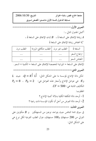 ‫ﺍﻟﺘﺎﺭﻳﺦ: 03/01/6002‬                       ‫ﺟﺎﻣﻌﺔ ﺍﳊﺎﺝ ﳋﻀﺮ، ﺑﺎﺗﻨﺔ-ﺍﳉﺰﺍﺋﺮ‬
               ‫ﻣﺴﺎﺑﻘﺔ ﺍﻟﺪﺧﻮﻝ ﻟﻠﺴﻨﺔ ﺍﻷﻭﱃ ﻣﺎﺟﺴﺘﲑ-ﲣﺼﺺ ﺗﺴﻮﻳﻖ‬

‫ﺍﻟﺘﻤﺮﻳﻦ ﺍﻷﻭﻝ:---------------------------------‬
                                             ‫ﺃﻛﻤﻞ ﺍﳉﺪﻭﻝ ﺍﻟﺘﺎﱄ ﺑ :‬
       ‫‪ A‬ﺯﻳﺎﺩﺓ ﺍﻹﻧﻔﺎﻕ ﻋﻠﻰ ﺍﻟﺴﻠﻌﺔ ‪ B ، i‬ﺛﺒﺎﺕ ﺍﻹﻧﻔﺎﻕ ﻋﻠﻰ ﺍﻟﺴﻠﻌﺔ ‪، i‬‬
                               ‫‪ C‬ﺍﳔﻔﺎﺽ ﺯﻳﺎﺩﺓ ﺍﻹﻧﻔﺎﻕ ﻋﻠﻰ ﺍﻟﺴﻠﻌﺔ ‪i‬‬
   ‫ﺍﻟﻄﻠﺐ ﻣﺮﻥ‬        ‫ﺍﻟﻄﻠﺐ ﻏﲑ ﻣﺮﻥ ﺍﻟﻄﻠﺐ ﻣﺘﻜﺎﻓﺊ ﺍﳌﺮﻭﻧﺔ‬           ‫ﺍﻟﺴﻠﻌﺔ ‪i‬‬
       ‫...‬                  ‫...‬                 ‫...‬          ‫ﺍﺭﺗﻔﺎﻉ ﺍﻟﺴﻌﺮ‬
       ‫...‬                  ‫...‬                 ‫...‬         ‫ﺍﳔﻔﺎﺽ ﺍﻟﺴﻌﺮ‬
 ‫ﺍﻹﻧﻔﺎﻕ ﻋﻠﻰ ﺍﻟﺴﻠﻌﺔ = ﺍﳌﻴﺰﺍﻧﻴﺔ ﺍﳌﺨﺼﺼﺔ ﻟﻺﻧﻔﺎﻕ ﻋﻠﻰ ﺍﻟﺴﻠﻌﺔ = ﺍﻟﻜﻤﻴﺔ × ﺍﻟﺴﻌﺮ.‬
 ‫ﺍﻟﺘﻤﺮﻳﻦ ﺍﻟﺜﺎﱐ:---------------------------------‬
   ‫= ، ﺣﻴﺚ‬                 ‫ﻟﺘﻜﻦ ﺩﺍﻟﺔ ﺍﻹﻧﺘﺎﺝ ﳌﺆﺳﺴﺔ ﻣﺎ ﻋﻠﻰ ﺍﻟﺸﻜﻞ ﺍﻟﺘﺎﱄ:‬
   ‫، 8=‬           ‫ﻫﻲ ﻋﻮﺍﻣﻞ ﺍﻹﻧﺘﺎﺝ ﻭﺃﺳﻌﺎﺭ ﻫﺬﻩ ﺍﻟﻌﻮﺍﻣﻞ ﻫﻲ: 2 =‬             ‫ﻭ‬
                                        ‫.‬    ‫ﺍﻟﺘﻜﺎﻟﻴﻒ ﺍﻟﺜﺎﺑﺘﺔ ﻫﻲ: 005 =‬
                                                                    ‫ﺍﳌﻄﻠﻮﺏ:‬
                           ‫1- ﺃﻭﺟﺪ ﺩﺍﻟﺔ ﺍﻟﺘﻜﻠﻔﺔ ﺍﻟﻜﻠﻴﺔ ﺑﺪﻻﻟﺔ ﻛﻤﻴﺔ ﺍﻹﻧﺘﺎﺝ ؟‬
                 ‫2- ﺃﻭﺟﺪ ﺩﺍﻟﺔ ﺍﻟﻌﺮﺽ ﻣﻦ ﺃﺟﻞ ﺃﻥ ﺗﻜﻮﻥ ﺍﳌﺆﺳﺴﺔ ﺫﺍﺕ ﺭﲝﻴﺔ ؟‬
 ‫ﺍﻟﺘﻤﺮﻳﻦ ﺍﻟﺜﺎﻟﺚ: --------------------------------‬
‫ﰲ ﺳﻮﻕ ﺗﺎﻣﺔ ﺍﻟﺘﻨﺎﻓﺲ ﺣﻴﺚ ﻳﺘﻮﺍﺟﺪ ﻧﻮﻋﲔ ﻣﻦ ﺍﳌﺴﺘﻬﻠﻜﲔ ﻭ ﻣﺘﻜﻮﻧﲔ ﻋﻠﻰ‬
‫ﺍﻟﺘﻮﺍﱄ ﻣﻦ 002 ﻣﺴﺘﻬﻠﻚ ﻭ001 ﻣﺴﺘﻬﻠﻚ، ﺩﻭﺍﻝ ﺍﻟﻄﻠﺐ ﺍﻟﻔﺮﺩﻳﺔ ﻟﻜﻞ ﻧﻮﻉ ﻫﻲ‬
                                                ‫ﻋﻠﻰ ﺍﻟﺸﻜﻞ ﺍﻟﺘﺎﱄ:‬

                                   ‫32‬
 