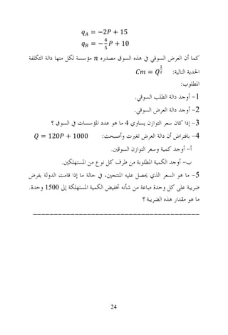 ‫51 + 2− =‬
                          ‫−=‬       ‫01 +‬

‫ﻣﺆﺳﺴﺔ ﻟﻜﻞ ﻣﻨﻬﺎ ﺩﺍﻟﺔ ﺍﻟﺘﻜﻠﻔﺔ‬   ‫ﻛﻤﺎ ﺃﻥ ﺍﻟﻌﺮﺽ ﺍﻟﺴﻮﻗﻲ ﰲ ﻫﺬﻩ ﺍﻟﺴﻮﻕ ﻣﺼﺪﺭﻩ‬
                                                 ‫=‬         ‫ﺍﳊﺪﻳﺔ ﺍﻟﺘﺎﻟﻴﺔ:‬
                                                               ‫ﺍﳌﻄﻠﻮﺏ:‬
                                            ‫1- ﺃﻭﺟﺪ ﺩﺍﻟﺔ ﺍﻟﻄﻠﺐ ﺍﻟﺴﻮﻗﻲ.‬
                                           ‫2- ﺃﻭﺟﺪ ﺩﺍﻟﺔ ﺍﻟﻌﺮﺽ ﺍﻟﺴﻮﻗﻲ.‬
         ‫3- ﺇﺫﺍ ﻛﺎﻥ ﺳﻌﺮ ﺍﻟﺘﻮﺍﺯﻥ ﻳﺴﺎﻭﻱ 4 ﻣﺎ ﻫﻮ ﻋﺪﺩ ﺍﳌﺆﺳﺴﺎﺕ ﰲ ﺍﻟﺴﻮﻕ ؟‬
     ‫0001 + 021 =‬             ‫4- ﺑﺎﻓﺘﺮﺍﺽ ﺃﻥ ﺩﺍﻟﺔ ﺍﻟﻌﺮﺽ ﺗﻐﲑﺕ ﻭﺃﺻﺒﺤﺖ:‬
                                  ‫ﺃ- ﺃﻭﺟﺪ ﻛﻤﻴﺔ ﻭﺳﻌﺮ ﺍﻟﺘﻮﺍﺯﻥ ﺍﻟﺴﻮﻗﲔ.‬
              ‫ﺏ- ﺃﻭﺟﺪ ﺍﻟﻜﻤﻴﺔ ﺍﳌﻄﻠﻮﺑﺔ ﻣﻦ ﻃﺮﻑ ﻛﻞ ﻧﻮﻉ ﻣﻦ ﺍﳌﺴﺘﻬﻠﻜﲔ.‬
‫5- ﻣﺎ ﻫﻮ ﺍﻟﺴﻌﺮ ﺍﻟﺬﻱ ﳛﺼﻞ ﻋﻠﻴﻪ ﺍﳌﻨﺘﺠﲔ، ﰲ ﺣﺎﻟﺔ ﻣﺎ ﺇﺫﺍ ﻗﺎﻣﺖ ﺍﻟﺪﻭﻟﺔ ﺑﻔﺮﺽ‬
‫ﺿﺮﻳﺒﺔ ﻋﻠﻰ ﻛﻞ ﻭﺣﺪﺓ ﻣﺒﺎﻋﺔ ﻣﻦ ﺷﺄﻧﻪ ﲣﻔﻴﺾ ﺍﻟﻜﻤﻴﺔ ﺍﳌﺴﺘﻬﻠﻜﺔ ﺇﱃ 0051 ﻭﺣﺪﺓ.‬
                                              ‫ﻣﺎ ﻫﻮ ﻣﻘﺪﺍﺭ ﻫﺬﻩ ﺍﻟﻀﺮﻳﺒﺔ ؟‬
 ‫----------------------------------------‬




                                  ‫42‬
 