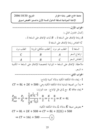 ‫ﺍﻟﺘﺎﺭﻳﺦ: 03/01/6002‬                         ‫ﺟﺎﻣﻌﺔ ﺍﳊﺎﺝ ﳋﻀﺮ، ﺑﺎﺗﻨﺔ-ﺍﳉﺰﺍﺋﺮ‬
       ‫ﺍﻹﺟﺎﺑﺔ ﺍﻟﻨﻤﻮﺫﺟﻴﺔ ﳌﺴﺎﺑﻘﺔ ﺍﻟﺪﺧﻮﻝ ﻟﻠﺴﻨﺔ ﺍﻷﻭﱃ ﻣﺎﺟﺴﺘﲑ-ﲣﺼﺺ ﺗﺴﻮﻳﻖ‬

‫ﺍﳉﻮﺍﺏ ﺍﻷﻭﻝ:---------------------------------‬
                                              ‫ﺇﻛﻤﺎﻝ ﺍﳉﺪﻭﻝ ﺍﻟﺘﺎﱄ ﺑ:‬
        ‫ﺯﻳﺎﺩﺓ ﺍﻹﻧﻔﺎﻕ ﻋﻠﻰ ﺍﻟﺴﻠﻌﺔ ‪ ، i‬ﺛﺒﺎﺕ ﺍﻹﻧﻔﺎﻕ ﻋﻠﻰ ﺍﻟﺴﻠﻌﺔ ‪، i‬‬
                               ‫ﺍﳔﻔﺎﺽ ﺯﻳﺎﺩﺓ ﺍﻹﻧﻔﺎﻕ ﻋﻠﻰ ﺍﻟﺴﻠﻌﺔ ‪i‬‬
    ‫ﺍﻟﻄﻠﺐ ﻣﺮﻥ‬       ‫ﺍﻟﻄﻠﺐ ﻏﲑ ﻣﺮﻥ ﺍﻟﻄﻠﺐ ﻣﺘﻜﺎﻓﺊ ﺍﳌﺮﻭﻧﺔ‬            ‫ﺍﻟﺴﻠﻌﺔ ‪i‬‬
                                                              ‫ﺍﺭﺗﻔﺎﻉ ﺍﻟﺴﻌﺮ‬
                                                             ‫ﺍﳔﻔﺎﺽ ﺍﻟﺴﻌﺮ‬
‫ﻣﻼﺣﻈﺔ: ﺍﻹﻧﻔﺎﻕ ﻋﻠﻰ ﺍﻟﺴﻠﻌﺔ = ﺍﳌﻴﺰﺍﻧﻴﺔ ﺍﳌﺨﺼﺼﺔ ﻟﻺﻧﻔﺎﻕ ﻋﻠﻰ ﺍﻟﺴﻠﻌﺔ = ﺍﻟﻜﻤﻴﺔ‬
                                                                   ‫× ﺍﻟﺴﻌﺮ.‬
  ‫ﺍﳉﻮﺍﺏ ﺍﻟﺜﺎﱐ:--------------------------------‬
                   ‫1- ﺇﳚﺎﺩ ﺩﺍﻟﺔ ﺍﻟﺘﻜﻠﻔﺔ ﺍﻟﻜﻠﻴﺔ ﺑﺪﻻﻟﺔ ﻛﻤﻴﺔ ﺍﻹﻧﺘﺎﺝ:‬
   ‫• ﻧﺒﺪﺃ ﻣﻦ ﺍﻟﺼﻴﻐﺔ ﺍﳌﺒﺪﺋﻴﺔ ﻟﺪﺍﻟﺔ ﺍﻟﺘﻜﻠﻔﺔ ﺍﻟﻜﻠﻴﺔ ﻭﻫﻲ: 005 + 2 + 8 =‬
               ‫• ﺇﳚﺎﺩ ﻋﻼﻗﺔ ﻣﻊ ﰲ ﻇﻞ ﺍﻹﻧﺘﺎﺝ: ﻋﻨﺪ ﺍﻟﺘﻮﺍﺯﻥ:‬
              ‫1‬
                               ‫8‬             ‫8‬
     ‫=‬       ‫3⇒‬            ‫=‬     ‫⇒‬       ‫=‬     ‫⇒‬     ‫4=‬
              ‫1‬                ‫2‬             ‫2‬
              ‫3‬
                           ‫ﺑﺪﺍﻟﺔ ﺍﻟﺘﻜﻠﻔﺔ ﺍﻟﻜﻠﻴﺔ:‬   ‫ﺑﺪﻻﻟﺔ‬    ‫• ﺑﺘﻌﻮﻳﺾ ﺻﻴﻐﺔ‬
    ‫⇒ 005 + 2 + 8 =‬                ‫005 + ) 2(2 + 8 =‬

   ‫⇒‬       ‫005 + 61 =‬                    ‫1‬


                                   ‫52‬
 