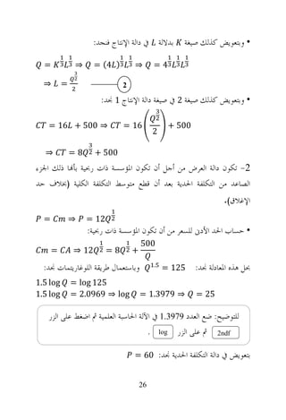 ‫ﺑﺪﻻﻟﺔ ﰲ ﺩﺍﻟﺔ ﺍﻹﻧﺘﺎﺝ ﻓﻨﺠﺪ:‬                ‫• ﻭﺑﺘﻌﻮﻳﺾ ﻛﺬﻟﻚ ﺻﻴﻐﺔ‬

  ‫=‬            ‫⇒‬     ‫) 4( =‬        ‫⇒‬            ‫4=‬

  ‫⇒‬       ‫=‬                    ‫2‬

                       ‫• ﻭﺑﺘﻌﻮﻳﺾ ﻛﺬﻟﻚ ﺻﻴﻐﺔ 2 ﰲ ﺻﻴﻐﺔ ﺩﺍﻟﺔ ﺍﻹﻧﺘﺎﺝ 1 ﳒﺪ:‬

   ‫⇒ 005 + 61 =‬                ‫61 =‬                       ‫005 +‬
                                                ‫2‬

  ‫⇒‬           ‫8=‬     ‫005 +‬
‫2- ﺗﻜﻮﻥ ﺩﺍﻟﺔ ﺍﻟﻌﺮﺽ ﻣﻦ ﺃﺟﻞ ﺃﻥ ﺗﻜﻮﻥ ﺍﳌﺆﺳﺴﺔ ﺫﺍﺕ ﺭﲝﻴﺔ ﺑﺄ‪‬ﺎ ﺫﻟﻚ ﺍﳉﺰﺀ‬
‫ﺍﻟﺼﺎﻋﺪ ﻣﻦ ﺍﻟﺘﻜﻠﻔﺔ ﺍﳊﺪﻳﺔ ﺑﻌﺪ ﺃﻥ ﻗﻄﻊ ﻣﺘﻮﺳﻂ ﺍﻟﺘﻜﻠﻔﺔ ﺍﻟﻜﻠﻴﺔ )ﲞﻼﻑ ﺣﺪ‬
                                                                           ‫ﺍﻹﻏﻼﻕ(.‬
  ‫=‬           ‫⇒‬    ‫21 =‬
                   ‫• ﺣﺴﺎﺏ ﺍﳊﺪ ﺍﻷﺩﱏ ﻟﻠﺴﻌﺮ ﻣﻦ ﺃﻥ ﺗﻜﻮﻥ ﺍﳌﺆﺳﺴﺔ ﺫﺍﺕ ﺭﲝﻴﺔ:‬
                                       ‫005‬
      ‫=‬       ‫21 ⇒‬        ‫8=‬       ‫+‬
  ‫ﻭﺑﺎﺳﺘﻌﻤﺎﻝ ﻃﺮﻳﻘﺔ ﺍﻟﻠﻮﻏﺎﺭﻳﺘﻤﺎﺕ ﳒﺪ:‬              ‫.‬
                                                     ‫521 =‬        ‫ﲝﻞ ﻫﺬﻩ ﺍﳌﻌﺎﺩﻟﺔ ﳒﺪ:‬
‫‪1.5 log‬‬       ‫521 ‪= log‬‬
‫‪1.5 log‬‬       ‫‪= 2.0969 ⇒ log‬‬           ‫⇒ 9793.1 =‬                 ‫52 =‬

   ‫ﻟﻠﺘﻮﺿﻴﺢ: ﺿﻊ ﺍﻟﻌﺪﺩ 9793.1 ﰲ ﺍﻵﻟﺔ ﺍﳊﺎﺳﺒﺔ ﺍﻟﻌﻠﻤﻴﺔ ﰒ ﺍﺿﻐﻂ ﻋﻠﻰ ﺍﻟﺰﺭ‬
                                            ‫.‬       ‫‪log‬‬     ‫ﰒ ﻋﻠﻰ ﺍﻟﺰﺭ‬   ‫‪2ndf‬‬


                                   ‫ﺑﺘﻌﻮﻳﺾ ﰲ ﺩﺍﻟﺔ ﺍﻟﺘﻜﻠﻔﺔ ﺍﳊﺪﻳﺔ ﳒﺪ: 06 =‬


                                       ‫62‬
 