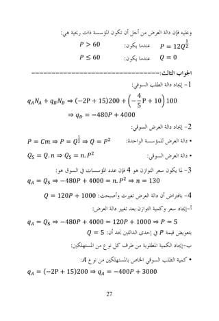 ‫ﻭﻋﻠﻴﻪ ﻓﺈﻥ ﺩﺍﻟﺔ ﺍﻟﻌﺮﺽ ﻣﻦ ﺃﺟﻞ ﺃﻥ ﺗﻜﻮﻥ ﺍﳌﺆﺳﺴﺔ ﺫﺍﺕ ﺭﲝﻴﺔ ﻫﻲ:‬
                         ‫06 >‬           ‫ﻋﻨﺪﻣﺎ ﻳﻜﻮﻥ:‬        ‫21 =‬
                         ‫06 ≤‬           ‫ﻋﻨﺪﻣﺎ ﻳﻜﻮﻥ:‬        ‫0=‬

‫ﺍﳉﻮﺍﺏ ﺍﻟﺜﺎﻟﺚ:--------------------------------‬
                         ‫1- ﺇﳚﺎﺩ ﺩﺍﻟﺔ ﺍﻟﻄﻠﺐ ﺍﻟﺴﻮﻗﻲ:‬
                                  ‫4‬
     ‫+‬         ‫001 01 + ‪⇒ (−2P + 15)200 + − P‬‬
                                  ‫5‬
               ‫⇒‬    ‫0004 + 084− =‬
                                           ‫2- ﺇﳚﺎﺩ ﺩﺍﻟﺔ ﺍﻟﻌﺮﺽ ﺍﻟﺴﻮﻗﻲ:‬
‫=‬        ‫⇒‬     ‫=‬      ‫⇒‬     ‫=‬            ‫• ﺩﺍﻟﺔ ﺍﻟﻌﺮﺽ ﻟﻠﻤﺆﺳﺴﺔ ﺍﻟﻮﺍﺣﺪﺓ:‬
 ‫. =‬       ‫⇒‬       ‫. =‬                            ‫• ﺩﺍﻟﺔ ﺍﻟﻌﺮﺽ ﺍﻟﺴﻮﻗﻲ:‬
          ‫3- ﳌﺎ ﻳﻜﻮﻥ ﺳﻌﺮ ﺍﻟﺘﻮﺍﺯﻥ ﻫﻮ 4 ﻓﺈﻥ ﻋﺪﺩ ﺍﳌﺆﺳﺴﺎﺕ ﰲ ﺍﻟﺴﻮﻕ ﻫﻮ:‬
 ‫=‬       ‫. = 0004 + 084− ⇒‬                ‫⇒‬     ‫031 =‬

         ‫4- ﺑﺎﻓﺘﺮﺍﺽ ﺃﻥ ﺩﺍﻟﺔ ﺍﻟﻌﺮﺽ ﺗﻐﲑﺕ ﻭﺃﺻﺒﺤﺖ: 0001 + 021 =‬
                          ‫ﺃ-ﺇﳚﺎﺩ ﺳﻌﺮ ﻭﻛﻤﻴﺔ ﺍﻟﺘﻮﺍﺯﻥ ﺑﻌﺪ ﺗﻐﻴﲑ ﺩﺍﻟﺔ ﺍﻟﻌﺮﺽ:‬
 ‫=‬       ‫⇒ 0001 + 021 = 0004 + 084− ⇒‬                      ‫5=‬
                           ‫ﰲ ﺇﺣﺪﻯ ﺍﻟﺪﺍﻟﺘﲔ ﳒﺪ ﺃﻥ: 5 =‬       ‫ﺑﺘﻌﻮﻳﺾ ﻗﻴﻤﺔ‬
                 ‫ﺏ-ﺇﳚﺎﺩ ﺍﻟﻜﻤﻴﺔ ﺍﳌﻄﻠﻮﺑﺔ ﻣﻦ ﻃﺮﻑ ﻛﻞ ﻧﻮﻉ ﻣﻦ ﺍﳌﺴﺘﻬﻠﻜﲔ:‬
                     ‫• ﻛﻤﻴﺔ ﺍﻟﻄﻠﺐ ﺍﻟﺴﻮﻗﻲ ﺍﳋﺎﺹ ﺑﺎﳌﺴﺘﻬﻠﻜﲔ ﻣﻦ ﻧﻮﻉ :‬
 ‫⇒ 002)51 + ‪= (−2P‬‬              ‫0003 + 004− =‬


                                ‫72‬
 