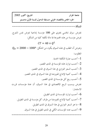 ‫ﺍﻟﺘﺎﺭﻳﺦ: ﺃﻛﺘﻮﺑﺮ 5002‬                                     ‫ﺟﺎﻣﻌﺔ ﺍﳉﺰﺍﺋﺮ‬
        ‫ﺍﳉﺰﺀ ﺍﳋﺎﺹ ﺑﺎﻻﻗﺘﺼﺎﺩ ﺍﳉﺰﺋﻲ -ﻣﺴﺎﺑﻘﺔ ﺍﻟﺪﺧﻮﻝ ﻟﻠﺴﻨﺔ ﺍﻷﻭﱃ ﻣﺎﺟﺴﺘﲑ‬

‫ﺍﳌﺴﺄﻟﺔ:-------------------------------------‬
‫ﻧﻔﺘﺮﺽ ﺳﻮﻕ ﺗﻨﺎﻓﺴﻲ ﳛﺘﻮﻱ ﻋﻠﻰ 001 ﻣﺆﺳﺴﺔ ﺇﻧﺘﺎﺟﻴﺔ ﺗﻌﺮﺽ ﻧﻔﺲ ﺍﳌﻨﺘﻮﺝ.‬
             ‫ﻧﻔﺮﺽ ﻣﺆﺳﺴﺔ ﻣﻦ ﻫﺬﻩ ﺍ‪‬ﻤﻮﻋﺔ ﳍﺎ ﺩﺍﻟﺔ ﺗﻜﻠﻔﺔ ﻛﻠﻴﺔ ﻣﻦ ﺍﻟﺸﻜﻞ:‬
                               ‫+ 04 =‬
    ‫ﻭﻧﻔﺮﺽ ﺃﻥ ﺍﻟﻄﻠﺐ ﰲ ﻫﺬﻩ ﺍﻟﺴﻮﻕ ﻳﻜﻮﻥ ﻣﻦ ﺍﻟﺸﻜﻞ: 001 − 0002 =‬
                                                                ‫ﺍﳌﻄﻠﻮﺏ:‬
                                          ‫1- ﺃﺣﺴﺐ ﻋﺒﺎﺭﺓ ﺍﻟﺘﻜﻠﻔﺔ ﺍﳊﺪﻳﺔ.‬
                            ‫2- ﺃﺣﺴﺐ ﺗﻮﺍﺯﻥ ﻫﺬﻩ ﺍﳌﺆﺳﺴﺔ ﰲ ﺍﳌﺪﻯ ﺍﻟﻘﺼﲑ.‬
                    ‫3- ﺃﺣﺴﺐ ﺍﻟﺴﻌﺮ ﺍﻟﺘﻮﺍﺯﱐ ﰲ ﻫﺬﺍ ﺍﻟﺴﻮﻕ ﰲ ﺍﳌﺪﻯ ﺍﻟﻘﺼﲑ.‬
            ‫4- ﺃﺣﺴﺐ ﻛﻤﻴﺔ ﺍﻹﻧﺘﺎﺝ ﺍﳌﻌﺮﻭﺿﺔ ﰲ ﻫﺬﺍ ﺍﻟﺴﻮﻕ ﰲ ﺍﳌﺪﻯ ﺍﻟﻘﺼﲑ.‬
                              ‫5- ﺃﺣﺴﺐ ﺭﺑﺢ ﻛﻞ ﻣﺆﺳﺴﺔ ﰲ ﺍﳌﺪﻯ ﺍﻟﻘﺼﲑ.‬
‫ﻧﻔﺘﺮﺽ ﻭﺑﺴﺒﺐ ﺍﻟﺮﺑﺢ ﺍﻻﻗﺘﺼﺎﺩﻱ ﰲ ﻫﺬﺍ ﺍﻟﺴﻮﻕ، ﺃﻥ ﻋﺪﺓ ﻣﺆﺳﺴﺎﺕ ﻗﺮﺭﺕ‬
                                                   ‫ﺍﻻﺳﺘﺜﻤﺎﺭ:‬
                                ‫6- ﺃﺣﺴﺐ ﺗﻮﺍﺯﻥ ﺍﳌﺆﺳﺴﺔ ﰲ ﺍﳌﺪﻯ ﺍﻟﻄﻮﻳﻞ.‬
    ‫7- ﺃﺣﺴﺐ ﻛﻤﻴﺔ ﺍﻹﻧﺘﺎﺝ ﺍﳌﻌﺮﻭﺿﺔ ﻣﻦ ﻃﺮﻑ ﻛﻞ ﻣﺆﺳﺴﺔ ﰲ ﺍﳌﺪﻯ ﺍﻟﻄﻮﻳﻞ.‬
                     ‫8- ﻣﺎ ﻫﻮ ﺍﻟﺴﻌﺮ ﺍﻟﺘﻮﺍﺯﱐ ﰲ ﻫﺬﺍ ﺍﻟﺴﻮﻕ ﰲ ﺍﳌﺪﻯ ﺍﻟﻄﻮﻳﻞ.‬
            ‫9- ﺃﺣﺴﺐ ﻋﺪﺩ ﺍﳌﺆﺳﺴﺎﺕ ﺍﻟﻜﻠﻲ ﰲ ﺍﳌﺪﻯ ﺍﻟﻄﻮﻳﻞ ﰲ ﻫﺬﺍ ﺍﻟﺴﻮﻕ.‬
‫-----------------------------------------‬


                                  ‫92‬
 